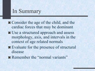 In Summary
Consider the age of the child, and the
cardiac forces that may be dominant
Use a structured approach and assess
morphology, axis, and intervals in the
context of age related normals
Evaluate for the presence of structural
disease
Remember the “normal variants”
 