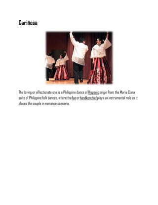 Cariñosa
The loving or affectionate one is a Philippine dance ofHispanicorigin from the Maria Clara
suite of Philippine folk dances, where thefanorhandkerchiefplays an instrumental role as it
places the couple in romance scenario.
 
