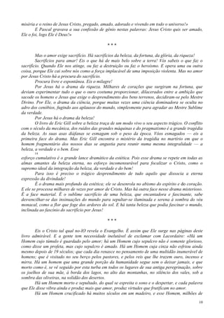 10
miséria e o reino de Jesus Cristo, pregado, amado, adorado e vivendo em todo o universo!»
E Pascal gravava a sua confissão de gênio nestas palavras: Jesus Cristo quis ser amado,
Ele o foi, logo Ele ê Deus!»
* * *
Mas o amor exige sacrifício. Há sacrifícios da beleza, da fortuna, da glória, da riqueza!
Sacrifícios para amar! Eis o que há de mais belo sobre a terra! Vós sabeis o que faz o
sacrifício. Quando Ele nos atinge, ou faz a destruição ou faz o heroísmo. E opera uma ou outra
coisa, porque Ele cai sobre nós como a força implacável de uma imposição violenta. Mas no amor
por Jesus Cristo há a procura do sacrifício.
Procura livre e espontânea. Eis o milagre!
Por Jesus há o drama da riqueza. Milhares de corações que surgiram na fortuna, que
deviam experimentar tudo o que o ouro costuma proporcionar, dilacerados entre a ambição que
sacode os homens e Jesus que exige o desprendimento dos bens terrenos, decidiram-se pelo Mestre
Divino. Por Ele, o drama da ciência, porque muitas vezes uma ciência dominadora se oculta no
adro dos cenóbios, fugindo aos aplausos do mundo, simplesmente para agradar ao Mestre Sublime
da verdade.
Por Jesus há o drama da beleza!
O livro de Eric Gill sobre a beleza traça de um modo vivo o seu aspecto trágico. O conflito
com o século da mecânica, dos ruídos das grandes máquinas e do pragmatismo é a grande tragédia
da beleza. As suas asas diáfanas se esmagam sob o peso da época. Vôos esmagados — eis a
primeira face do drama. Mas Eric Gill encontra o mistério da tragédia no martírio em que o
homem fragmentário dos nossos dias se angustia para reunir numa mesma integralidade — a
beleza, a verdade e o bem. Esse
14
esforço cumulativo é o grande lance dramático da estética. Pois esse drama se repete em todas as
almas amantes da beleza eterna, no esforço incomensurável para focalizar o Cristo, como o
supremo ideal da integração da beleza, da verdade e do bem!
Para isso é preciso o trágico desprendimento de tudo aquilo que dissocia a eterna
expressão da divindade!
É o drama mais profundo da estética; ele se desenrola no abismo do espírito e do coração.
E ele se processa milhares de vezes por amor de Cristo. Mas há outra face nesse drama misterioso.
É a face material. É o sublime sacrifício de uma beleza, que encantadora e fascinante, sabe
desvencilhar-se das insinuações do mundo para sepultar-se iluminada e serena à sombra do véu
monacal, como a flor que foge dos ardores do sol. E há tanta beleza que podia fascinar o mundo,
inclinada ao fascínio do sacrifício por Jesus!
* * *
Eis o Cristo tal qual no-lO revela o Evangelho. É assim que Ele surge nas páginas deste
livro admirável. E a gente tem necessidade inelutável de exclamar com Lacordaire: «Há um
Homem cujo túmulo é guardado pelo amor; há um Homem cujo sepulcro não é somente glorioso,
como disse um profeta, mas cujo sepulcro é amado. Há um Homem cuja cinza não esfriou ainda
mesmo depois de 19 séculos; que cada dia renasce no pensamento de uma multidão inumerável de
homens; que é visitado no seu berço pelos pastores, e pelos reis que lhe trazem ouro, incenso e
mirra. Há um homem que uma grande porção da humanidade segue sem o deixar jamais, e que
morto como é, se vê seguido por esta turba em todos os lugares de sua antiga peregrinação, sobre
os joelhos de sua mãe, à borda dos lagos, no alto das montanhas, no silêncio dos vales, sob a
sombra das oliveiras, na solidão dos desertos.
Há um Homem morto e sepultado, do qual se espreita o sono e o despertar, e cada palavra
que Ele disse vibra ainda e produz mais que amor, produz virtudes que frutificam no amor.
Há um Homem crucificado há muitos séculos em um madeiro, e esse Homem, milhões de
 