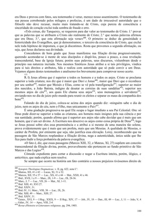 100
era Deus e provou com fatos, seu testemunho é veraz, merece nosso assentimento. O testemunho de
sua pessoa corroborado pelos milagres e profecias, é um dado de irrecusável autoridade que o
filósofo não deve recusar, muito mais tratando-se de Cristo, cuja pureza de consciência e
sinceridade de coração exclui toda sombra de fraude e erro.
«Três coisas, diz Tanquerey, se requerem para dar valor ao testemunho de Cristo. l.° provar
que as palavras que se atribuem a Cristo são realmente de Cristo; 2.° que nestas palavras afirmou
que era Deus; 3.°, que esta afirmação seja veraz»468
. O primeiro se deduz da genuinidade e
historicidade dos Evangelhos, que já demonstramos; o terceiro da consciência de Cristo, que exclui
nele toda hipótese de impostura, o que já discutimos. Resta que provemos a segunda afirmação, ou
seja, que Jesus declarou sua divindade.
Concedemos de bom grado que Jesus manifestou sua filiação divina progressivamente,
querendo acomodar-se à mente de seus discípulos e dispô-los, pouco a pouco, a essa revelação
transcendental, base da Igreja futura; porém suas palavras, seus discursos, vislumbram desde o
princípio sua natureza incriada. Nos mesmos Sinóticos Jesus atribui a si tais privilégios, vindica
para si tais direitos e atributos, fala e realiza com autoridade que só pode convir a um Deus.
Vejamos alguns destes testemunhos e analisemo-los brevemente para comprovar nosso acerto.
151
5. I) Jesus afirma que é superior a todos os homens e a todos os anjos. Cristo se proclama
superior a toda criatura; nos diz que é maior que Davi e Jonas469
, maior que Davi que o reconhece
por seu senhor470
, maior que Moisés e Elias, como se vê pela transfiguração471
; superior ao maior
dos nascidos, a João Batista, indigno de desatar as correias de suas sandálias472
; superior aos
mesmos anjos do céu473
, aos quais Ele chama seus anjos474
, seus mensageiros e servidores475
,
enviando-nos no dia de juízo pelo mundo para reunir os eleitos e separar os maus da companhia dos
bons476
.
Falando do dia de juízo, coloca-se acima dos anjos quando diz: «ninguém sabe o dia de
juízo, nem os anjos do céu, nem o Filho, mas unicamente o Pai»477
.
É uma gradação progressiva na qual Ele ocupa o lugar imediato a seu Pai Celestial. Ora: só
Deus pode dizer-se superior a todas as criaturas, aos homens mais insignes pela sua ciência e por
sua santidade; porém, quando afirma que é superior aos anjos não cabe duvidar que é mais que um
homem, que é um ser divino. A Escritura nos descreve os anjos como coisa própria de Deus478
; logo
se Jesus possui sobre eles essa preeminência e a atribui a si mesmo de uma maneira tão solene,
prova evidentemente que é mais que um profeta, mais que um Messias. A qualidade de Messias, o
caráter de Profeta, por eminente que seja, não justifica essa elevação. Loisy, reconhecendo que na
passagem de São Marcos resplandece a filiação divina, nega a autenticidade, única saída que lhe
fica para iludir a força probatória da palavra evangélica.
«O fato é, diz, que essas passagens (Marcos XIII, 32, e Mateus, XI, 27) supõem um conceito
transcendental da filiação divina, porém, provavelmente não pertencem ao fundo primitivo de São
Marcos e das Logia»479
.
Cômodo expediente para cortar a discussão e negar a Escritura inteira, porém, ilógico, e
anticrítico, que nada explica nem resolve.
Se sempre que ocorre na história um fato contrário a nossos prejuízos tivéssemos direito de
468
Synopsis Theologiae Dogmaticae, v. II, pg. 622, nota I.°.
469
Mateus, XII, 41 e 42 — Lucas, XI, 31 e 32.
470
Marcos, XII, 35 e 37 — Luc., XX, 41 e 44 — Mat., XXII, 41 e 46.
471
Ibid., XVII, 1 e 9 — Marc., IX, 1-9 — Luc., IX, 28-36.
472
Marc., I, 7 — Luc., VII, 26 — Mat., XI, 1-11.
473
Ibid. XIII, 41; XVI 27.
474
Ibid. XXIV, 31.
475
Ibid. IV, 11; Marc., VIII, 38 — Luc., IX, 26.
476
Mat. XIII, 49 — Marc., XIII, 27.
477
Ibid. XXIV, 31.
478
Genes., XVI, 9 — I Reg., XXIX, 9 — II Reg., XIV, 17 — Job., IV, 18 — Dan., III, 49 — Luc., I, 11 — João, V, 4
— Gálat., IV, 14 — Apoc, VIII, 2-4.
479
Revue d'histoire et Litterature religieuse, pg. 294, 1903.
 