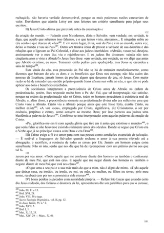 101
rechaçá-lo, não haveria verdade demonstrável, porque as mais poderosas razões careceriam de
valor. Duvidamos que admita Loisy em seus leitores um critério semelhante para julgar seus
escritos.
II) Jesus Cristo afirma que preexiste antes da encarnação e
152
da criação do mundo. — Falando com Nicodemos, dizia o Salvalor, «em verdade, em verdade, te
digo, que aquilo que sabemos isso falamos, e o que temos visto, atestamos... E ninguém subiu ao
céu senão o que desceu do céu»480
. E em outro lugar, dizia, «saí do Pai e vim ao mundo, outra vez,
deixo o mundo e vou ao Pai»481
. Outra vez tratava Jesus de provar a verdade de sua doutrina e das
relações que o ligavam ao Pai Celestial, e disse aos judeus incrédulos: «Abraão, vosso pai, desejou,
ansiosamente ver o meu dia; viu e rejubilou-se». E os judeus lhe disseram: «ainda não tens
cinqüenta anos e viste a Abraão?» Jesus lhes disse: «em verdade, em verdade, eu vos digo que antes
que Abraão existisse, eu sou». Tomaram então pedras para apedrejá-lo; mas Jesus se escondeu e
saiu do templo482
.
Esta vinda do céu, esta processão do Pai não se há de entender metaforicamente, como
dizemos que baixam do céu os dons e os benefícios que Deus nos outorga; não fala assim das
pessoas da Escritura, jamais lemos de profeta algum que descesse do céu, só Jesus. Com maior
razão se há de entender em sentido próprio quando Jesus afirma sua volta ao céu, o que não se pode
aplicar aos dons e benefícios recebidos.
Os socinianos interpretam a preexistência de Cristo antes de Abraão na ordem da
predestinação, porém, lhes responde muito bem o Pe. del Val, que tal interpretação não satisfaz,
porque na ordem da predestinação não só Cristo, todos os homens preexistem à existência real de
Abraão; e, além disso, a preexistência somente na predestinação divina não era suficiente para que
Cristo visse a Abraão. Cristo viu a Abraão porque antes que este fosse feito, existia Cristo, ou
melhor existe483
. «A voz «sou», empregada por Cristo, significava, diz Crisóstomo, o ser por
essência, perpétuo e eterno, como convém ao mesmo Deus; por isso pareceu aos judeus uma
blasfêmia a palavra de Jesus»484
. Confirma-se esta interpretação com aquelas palavras da oração de
Cristo:
«Pai, glorifica-me em ti com aquela glória que tive em ti antes que existisse o mundo»485
, o
que seria falso se não houvesse existido realmente antes dos séculos. Donde se segue que Cristo era
o Verbo que já no princípio estava com Deus e era Deus486
.
III) Cristo exige a fé e o amor para com sua pessoa como condições essenciais de salvação.
— É notável a linguagem do Salvador quando reclama o amor à sua pessoa elevado até a
abnegação, o sacrifício, a renúncia de todas as coisas por Ele. Jamais um homem exigiu coisa
semelhante. Não só isto, senão que nos diz que há de recompensar com um prêmio eterno aos que
tal fi-
153
zerem por seu amor. «Todo aquele que me confessar diante dos homens eu também o confessarei
diante de meu Pai, que está nos céus. E aquele que me negar diante dos homens eu também o
negarei diante de meu Pai, que está nos céus»487
.
«O que ama a seu pai e a sua mãe mais do que a mim, não é digno de mim». «Todo aquele
que deixar casa, ou irmãos, ou irmãs, ou pai, ou mãe, ou mulher, ou filhos ou terras, pelo meu
nome, receberá cem por um e possuirá a vida eterna»488
.
IV) Jesus perdoa os pecados com autoridade própria. — Refere São Lucas que estando certo
dia Jesus rodeado, dos fariseus e doutores da lei, apresentaram-lhe um paralítico para que o curasse,
480
João, III, 11 e 13.
481
Ibid. XVI, 28.
482
João, VIII, 58 e segs.
483
Sacra Teologia Dogmática, vol. II, pg. 12.
484
In Joan, homil, 55, n.° 2.
485
João, XVII, 5.
486
Ibid. I, 1.
487
Mat., X, 32, 33.
488
Mat., XIV, 29 — Marc., X, 40.
 