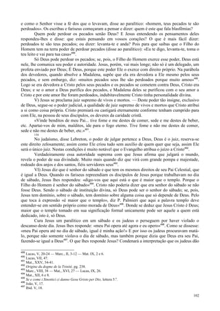 102
e como o Senhor visse a fé dos que o levavam, disse ao paralítico: «homem, teus pecados te são
perdoados». Os escribas e fariseus começaram a pensar e dizer: quem é este que fala blasfêmias?
Quem pode perdoar os pecados senão Deus? E Jesus entendendo os pensamentos deles
respondeu-lhes e disse: que estais pensando em vossos corações? O que é mais fácil dizer:
perdoados te são teus pecados; ou dizer: levanta-te e anda? Pois para que saibas que o Filho do
Homem tem na terra poder de perdoar pecados (disse ao paralítico): «Eu te digo, levanta-te, toma o
teu leito e vai para tua casa»489
.
Só Deus pode perdoar os pecados; se, pois, o Filho do Homem exerce esse poder, Deus está
nele, lhe comunica seu poder e autoridade. Jesus, porém, vai mais longe; não só é um delegado, um
profeta enviado por Deus; É Deus, porque este poder Ele o exerce com direito próprio. Na parábola
dos devedores, quando absolve a Madalena, supõe que ela era devedora a Ele mesmo pelos seus
pecados, e sem embargo, diz: «muitos pecados seus lhe são perdoados porque muito amou»490
.
Logo se era devedora a Cristo pelos seus pecados e os pecados se cometem contra Deus, Cristo era
Deus; e se o amor a Deus purifica dos pecados, e Madalena deles se purificou com o seu amor a
Cristo e por este amor lhe foram perdoados, indubitavelmente Cristo tinha personalidade divina.
V) Jesus se proclama juiz supremo de vivos e mortos. — Deste poder tão insigne, exclusivo
de Deus, segue-se o poder judicial, a qualidade de juiz supremo de vivos e mortos que Cristo atribui
a si como coisa própria. Cristo premiará ou castigará eternamente conforme tenham cumprido para
com Ele, na pessoa de seus discípulos, os deveres da caridade cristã.
«Vinde benditos de meu Pai... tive fome e me destes de comer, sede e me destes de beber,
etc. Apartai-vos de mim, malditos, ide para o fogo eterno. Tive fome e não me destes de comer,
sede e não me destes de beber, etc.»491
.
154
No judaísmo, disse Lebreton, o poder de julgar pertence a Deus, Deus é o juiz, reserva-se
este direito zelosamente; assim como Ele criou tudo sem auxílio de quem quer que seja, assim Ele
será o único juiz. Nestas condições é muito notável que o Evangelho atribua o juízo a Cristo492
.
Verdadeiramente essa autoridade suprema com que Jesus afirma que julgará o mundo,
revela o poder de sua divindade. Muito mais quando diz que virá com grande pompa e majestade,
rodeado dos anjos e dos santos, fiéis servidores seus493
.
VI) Jesus diz que é senhor do sábado e que tem os mesmos direitos de seu Pai Celestial, que
é igual a Deus. Quando os fariseus repreendiam os discípulos de Jesus porque trabalhavam no dia
de sábado, Jesus lhes respondeu: «digo-vos que aqui está o que é maior que o templo. Porque o
Filho do Homem é senhor do sábado»494
. Cristo não poderia dizer que era senhor do sábado se não
fosse Deus. Sendo o sábado de instituição divina, só Deus pode ser o senhor do sábado; se, pois,
Jesus tem domínio, sobre o sábado, tem domínio sobre alguma coisa que só depende de Deus. Pelo
que toca à expressão «é maior que o templo», diz P. Palmieri que aqui a palavra templo deve
entender-se em sentido próprio como morada de Deus»495
. Donde se deduz que Jesus Cristo é Deus;
maior que o templo tomado em sua significação formal unicamente pode ser aquele a quem está
dedicado, isto é, só Deus.
Cura Jesus um paralítico em um sábado e os judeus o perseguem por haver violado o
descanso deste dia. Jesus lhes responde: «meu Pai opera até agora e eu opero»496
. Como se dissesse:
«meu Pai opera até no dia de sábado, igual é minha ação!» E por isso os judeus procuravam matá-
lo, porque não somente violava o dia de sábado, mas também porque dizia que Deus era seu Pai,
fazendo-se igual a Deus497
. O que lhes responde Jesus? Condenará a interpretação que os judeus dão
489
Lucas, V, 20-24 — Marc., II, 3-12 — Mat. IX, 2 e 6.
490
Lucas, VII, 47.
491
Mat., XXV, 34-41.
492
Origine du dogme de la Trinité, pg. 238.
493
Marc., VIII, 38 — Mat., XVI, 27 — Lucas, IX, 26.
494
Mat., XII, 6 e 8.
495
Se e come i Sinottici ci danno Gesu Gristo per Dio, lettera 5.a
.
496
João, V, 17.
497
Ibid. V, 18.
 