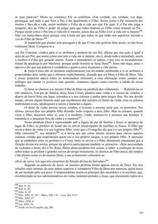 103
às suas palavras? Muito ao contrário; Ele as confirma. «Em verdade, em verdade, vos digo,
prossegue, que tudo o que fizer o Pai, o faz igualmente o Filho. Assim como o Pai ressuscita aos
mortos e lhes dá a vida, assim também o Filho dá a vida aos que Ele quer. E o Pai não julga a
ninguém, deu ao Filho o poder de julgar para que todos honrem ao Filho como honram ao Pai...
Porque assim como o Pai tem a vida em si mesmo, assim deu ao Filho o ter a vida em si mesmo498
.
Não vos maravilheis disso porque vem a hora em que todos os que estão nos sepulcros ouvirão a
voz do Filho de Deus»499
.
A impressão que produz esta passagem é de que Cristo não poderia falar assim, se não fosse
realmente Deus. Compara-se a
155
seu Pai Celestial, vindica para si os atributos e poderes de seu Pai; afirma que sua ação é igual à
ação de seu Pai; que assim como este tem a vida em si mesmo, isto é, desde toda a eternidade, assim
a recebeu o Filho por geração eterna. Assim o entenderam os judeus, e por isso se escandalizam,
tratam de apedrejá-lo por blasfemo, porque sendo homem se fazia Deus500
. Jesus não nega, antes o
aprova e diz que sua palavra é verdadeira e quem a ouve alcançará a vida eterna.
6. Jesus Cristo não só declarou implicitamente sua divindade, atribuindo a si os atributos e
propriedades dela, senão que o afirmou explicitamente, dizendo que era Deus e Filho de Deus. Não
é nosso propósito aduzir todos os testemunhos referentes a essa afirmação como cumpre aos
teólogos que tratam ex professo esta questão, citaremos alguns como convém à índole de nosso
trabalho.
I) Jesus se chamou a si mesmo Filho de Deus na parábola dos vinhateiros. — Referem-na os
três sinóticos. Um pai de família, dizia Jesus Cristo, plantou uma vinha e a cercou de valados, e
depois de haver feito um lagar, arrendou-a a uns colonos e partiu para longos dias. No seu devido
tempo, enviou alguns homens para que recebessem dos colonos os frutos da vinha, mas os colonos
maltrataram a uns, apedrejaram a outros e mataram a alguns.
O dono da vinha enviou novos criados, e tiveram a mesma sorte que os primeiros. Por
último, enviou-lhes seu próprio filho dizendo: terão respeito a meu filho. Mas os colonos, quando
viera o filho, disseram entre si: este é o herdeiro, vinde, matemo-lo e teremos sua herança. E
tomando-o, o lançaram fora da vinha e o mataram501
.
Nesta parábola Deus é representado sob a figura do pai de família e Jesus se apropria do
lugar de Filho; os profetas de Israel são os servos encarregados de recolher os frutos. O filho que
envia o dono da vinha é o seu legítimo filho, visto que o Evangelho diz que é o seu próprio filho502
,
filho caríssimo503
, seu herdeiro504
, e o envia seu pai como último recurso para mover aqueles
colonos, crendo que respeitariam quem era o seu próprio sangue, o seu próprio filho. A oposição
que se estabelece entre os profetas e o Cristo, entre os servos e o filho, demonstra claramente que a
filiação divina era estrita, porque da adotiva participaram também os primeiros. «Sem necessidade
de violentar o texto, diz o Pe. Rose, fluem desta parábola três coisas, a saber: a exaltação de Jesus
sobre todos os profetas e grandes servos do antigo testamento; os direitos do filho único, tão amplos
e tão plenos como os do mesmo Deus; e um aviltamento voluntário ao
156
ofício de servo. Eis aqui três caracteres da filiação divina do Salvador»505
.
Segundo as palavras de Jesus, os maiores profetas foram apenas servos de Deus. Ele tem
relações mais íntimas, de uma ordem superior, é verdadeiro Filho de Deus por natureza, quem havia
de ser imolado pelo seu povo. Compreenderam assim os príncipes dos sacerdotes e os escribas, que,
reconhecendo-se nos administradores da vinha, tentaram prender a Jesus, que claramente reprovava
498
Ibid. V, 26.
499
Ibid. V, 28.
500
João, X, 33.
501
Mat., XXI, 33, 39 — Marc., XII, 1-8 — Luc, XX, 9-15.
502
Mat., XXI, 37.
503
Marc., XXI, 6.
504
Luc, XXI, 14.
505
Etude sur les Evangiles, pg. 200.
 