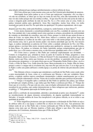 105
uma relação substancial que explique satisfatoriamente a ciência infinita de Jesus.
III) Cristo afirma que é uma mesma coisa com seu Pai Celestial pela identidade de natureza.
Interrogado Jesus pelos judeus se era o Cristo que esperavam, respondeu: «Eu vos digo e
vós não me acreditais; as obras que eu faço em nome de meu Pai, estas dão testemunho de mim;
mas vós não credes porque não sois minhas ovelhas... O que meu Pai me deu está acima de todas as
coisas e ninguém pode arrebatar da mão de meu Pai. Eu e o Pai somos uma só coisa. Então os
judeus tomaram pedras para apedrejá-lo. Jesus lhes respondeu: muitas boas obras vos tenho
mostrado por parte de meu Pai. Por qual delas me apedrejais? Os judeus responderam: não te ape-
158
drejamos por boa obra, senão pela blasfêmia, e porque tu, sendo homem, te fazes Deus»514
.
Cristo atesta claramente a consubstancialidade com seu Pai, a unidade de natureza com seu
Pai. Esta unidade não é uma unidade moral como queriam os arianos, procedente da conformidade
de vontades ou identidade de conselhos, mas real e física, porque é a razão de que sejam divinas as
obras de Cristo, ou sejam obras do Pai. Além disso, indica-o o contexto; quer provar Jesus que
ninguém arrebatará as ovelhas de sua mão e que estas terão a vida eterna porque Ele e seu Pai são
uma mesma coisa, isto é, goza do mesmo poder e da mesma autoridade que seu Pai. Em terceiro
lugar, os judeus interpretam as palavras de Cristo sobre a unidade substancial do Pai e do Filho,
porque apenas o ouviram falar assim, tomaram pedras para apedrejá-lo, «porque tu, sendo homem,
te fazes Deus». Os judeus, se irritaram, diz Santo Agostinho, porque compreenderam que não se
podia dizer: eu e o Pai somos a mesma coisa, se não houvesse igualdade entre o Pai e o Filho515
.
IV) Cristo louva e premia a São Pedro por confessar explicitamente sua divindade. —
Contam os evangelistas que, achando-se Jesus na parte de Cesaréia de Filipo, perguntou a seus
discípulos: Quem, dizem os homens, é o Filho do Homem? E eles responderam: uns dizem que João
Batista, outros que Elias, outros que Jeremias, ou um dos profetas: «e querendo saber Jesus o que
eles pensavam, perguntou»: e vós quem dizeis que eu sou? Respondeu Simão Pedro e disse: «tu és o
Cristo, o Filho de Deus Vivo. Então disse-lhe Jesus: Bem-aventurado és tu, Simão, filho de Jonas,
porque a carne e o sangue não te revelaram isto, mas meu Pai que está nos céus. E eu te digo que tu
és Pedro e sobre esta pedra edificarei a minha Igreja e as portas do inferno não prevalecerão contra
ela»516
.
Não faltaram críticos e exegetas que entenderam a confissão de São Pedro como sendo sobre
a pura messianidade de Jesus, como se o confessasse por Messias e não por verdadeiro Deus;
porém, a tradição católica reprova semelhante interpretação e admite unanimemente que se deve
entender a filiação sobrenatural e divina. Várias são as razões aduzidas para justificar tal proceder:
1.° Porque o Evangelho opõe a confissão de São Pedro às opiniões dos judeus, que tinham
ao Salvador por simples profeta, o que indica que São Pedro o confessou por Deus. 2.° Porque diz
Jesus que só o revelou o Pai que está nos céus, cuja revelação sobrenatural não era necessária para
reconhecê-lo por profeta, cujo caráter demonstravam os fatos milagrosos que realizavam, patentes
ao público. 3.° Pela patente aprovação do Senhor que não
159
pode referir a confissão da messianidade, admitida e proclamada já pelos seus discípulos517
, senão
ao reconhecimento de algum elemento extraordinário, de alguma qualidade transcendental no
Salvador. A locução enfática de Jesus fica inexplicável e até parece ridícula, se só se refere a sua
qualidade de profeta.
4.° Pelas magníficas promessas com que recompensava a declaração de São Pedro ou seja a
de edificar sobre ele a sua Igreja e conferir-lhe as chaves do reino dos céus. Tais promessas não
tinham razão de ser se São Pedro não o tivesse confessado por Filho de Deus; indubitavelmente
alguma coisa mais que ser Messias inspirou a Pedro para afirmar o que disse. Por estas duas
promessas, diz Crisóstomo, demonstra Jesus que é Filho de Deus518
.
514
João, X, 24 e sgts.
515
In Joann. Tract. 48, n.° 8.
516
Mat XVI, XVI, 13, 18 — Marc., VIII, 27-29 — Lucas, IX, 18-20.
517
João, I, 4; I, 45; VI, 14.
518
In Mat., Homil, 54, n.° 2.
 