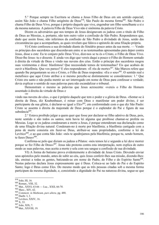 106
5.° Porque sempre na Escritura se chama a Jesus Filho de Deus em um sentido especial;
assim São João o chama Filho unigênito de Deus519
; São Paulo da mesma forma520
. São Pedro o
chama Filho de Deus Vivo, porque é próprio daquele que vive, engendrar um filho semelhante a si e
da mesma natureza. A palavra Filho de Deus Vivo não é sinônima da palavra Cristo.
Dizem os adversários que nos tempos de Jesus designavam os judeus com o título de Filho
de Deus ao Messias, e, portanto, não tem outro valor a confissão de São Pedro. Respondemos que,
dado que assim fosse, não inferimos da confissão de São Pedro a divindade de Jesus, senão das
circunstâncias que a acompanham, as quais revelam que falava o apóstolo de uma filiação própria.
V) Cristo confessou a sua divindade diante do Sinédrio pouco antes da sua morte. — Vendo
os príncipes dos sacerdotes que discordavam entre si as testemunhas apresentadas para depor contra
Jesus, disse a este: Eu te conjuro pelo Deus Vivo, dize-nos se tu és o Cristo, o Filho de Deus Vivo.
Disse-lhe Jesus: tu o disseste. E ainda vos digo que vereis daqui a pouco o Filho do Homem sentado
à direita da virtude de Deus e vindo nas nuvens dos céus. Então o príncipe dos sacerdotes rasgou
suas vestimentas e disse: blasfemou! Que necessidade temos de testemunhas? Eis que acabais de
ouvir a blasfêmia. Que vos parece? E eles responderam: «É réu de morte»521
. São Marcos refere que
quando lhe perguntaram se era o Cristo, o Filho de Deus respondeu: «Eu o sou»522
. O sentido real e
metafísico que aqui Cristo atribui a si mesmo percebe-se distintamente se consideramos: 1.° Que
Cristo era santo e não podia mentir ao ser interrogado em nome de Deus para confessar a verdade;
devia explicar o sentido de suas palavras para não escandalizar o tribunal.
Demonstram o mesmo as palavras que Jesus acrescenta: «vereis o Filho do Homem
assentado à direita da virtude de Deus e
160
vindo nas nuvens do céu», o que é próprio daquele que tem o poder e a glória de Deus. «Sentar-se à
direita de Deus, diz Knabenbauer, é reinar com Deus e manifestar um poder divino, é ser
participante da sua glória, é declarar-se igual a Ele»523
, em conformidade com o que diz São Paulo:
Cristo se assenta à direita da majestade de Deus porque é o esplendor do Pai e figura de sua
substância524
.
2.° Estava proibido julgar a quem quer que fosse por declarar-se filho adotivo de Deus, pois,
neste sentido o são todos os santos; nem havia lei alguma que proibisse chamar-se profeta ou
Messias. Logo se os judeus condenaram a morte a Jesus, é porque entenderam sua declaração como
de uma filiação divina natural. Condenam-no à morte por blasfêmia; a blasfêmia castigada com a
pena de morte consistia em fazer-se Deus, atribuir-se suas propriedades, conforme a lei do
Levítico525
, e ao que conta São João: «nós te apedrejamos pela blasfêmia; porque tu, sendo homem,
te fazes Deus»526
.
Confirma-se pelo que diziam os judeus a Pilatos: «nós temos lei e segundo a lei deve morrer
porque se fez Filho de Deus»527
. Jesus não protesta contra esta interpretação, nem explica de outro
modo as suas palavras, mas aceita a morte e sela com seu sangue a confissão de sua divindade.
VI) A forma do batismo prova evidentemente a divindade de Jesus Cristo. Devendo enviar
seus apóstolos pelo mundo, antes de subir ao céu, quis Jesus conferir-lhes sua missão, dizendo-lhes:
ide, ensinai a todas as gentes, batizando-as em nome do Padre, do Filho e do Espírito Santo528
.
Nestas palavras declara Jesus expressamente que é Deus. Coloca-se ao lado do Pai e do Espírito
Santo; logo é Deus como Eles. Do mesmo modo que as três pessoas citadas sob a mesma forma
participam da mesma dignidade, e, consistindo a dignidade do Pai na natureza divina, segue-se que
519
João, III, 16.
520
Roman., VIII, 32.
521
Mat., XXVI, 63-66 — Luc., XXII, 66-70.
522
Marc., XIV, 62.
523
Comment. in Matheum, pars altera, pg. 480.
524
Haebr. I, 3.
525
Levítico, XXIV, 16.
526
X, 33.
527
João, XIX, 7.
528
Mat., XXVIII, 19.
 