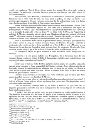 108
ocasiões se proclamou Filho de Deus, foi em sentido lato, porque Deus vivia, nele, regia-o e
governava-o. Os socinianos e unitários foram os primeiros em divulgar esta idéia, origem do
liberalismo teológico.
«Os socinianos, disse Franzelin, o mesmo que os arminianos e racionalistas, pretenderam
demonstrar que o título Filho de Deus era usado entre os judeus, no tempo de Cristo e dos
apóstolos, para designar o Messias e um dos nomes que lhe dão as Escrituras, como o de Rei de
Israel, Profeta que havia de vir, Filho de Davi e outros semelhantes»533
.
Vieram depois os protestantes liberais que concederam que Jesus se chamou Filho de Deus,
enquanto teve um conhecimento especial de Deus como Pai e acreditou-se seu legado no
estabelecimento do reino de Deus. «O conhecimento de Deus entendido retamente, disse Harnack, é
todo o conteúdo da expressão «Filho de Deus»534
. «O título Filho de Deus, diz Piepenbring, é
sinônimo de Messias... portanto, não se trata de uma filiação metafísica, mas somente religiosa e
moral»535
. «Todos os exegetas de algum valor, conclui O. Oltzmann, são acordes em afirmar que a
expressão «Filho de Deus» não significa consubstancialidade, mas inferioridade»536
.
Sendo o modernismo fruto natural do protestantismo liberal, era lógico que reproduzisse
suas ímpias teorias, e Loisy, ao recolher a herança legada por Harnack, de quem é intérprete e
continuador, não vacilou em fazer desta identidade de «Filho de Deus» e de «Messias» a base
fundamental de sua doutrina. Segundo o abade apóstata, Jesus foi unicamente Messias, não Deus;
os títulos, obras e milagres que se lhe atribuem derivam do caráter messiânico que ostenta.
Os Evangelhos, exceto na parte referente à idéia messiânica, estão interpolados, são
apócrifos.
«Encontrar-se-á sem grande trabalho nos Evangelhos, diz o heresiarca, mais de uma
passagem da qual resulta que o título de Filho de Deus era para os judeus, para os discípulos e para
o mesmo Salvador o equivalente de Messias»537
.
163
Sempre que o título de Filho de Deus pertence exclusivamente ao Salvador, acrescenta,
equivale ao de Messias e se funda na qualidade de Messias; pertence a Jesus, não por razão de sua
disposição íntima e de suas experiências religiosas, mas por razão de sua missão providencial e
como ao único agente dos reinos dos céus... «Jesus se chamou Filho único de Deus na mesma
medida em que se chamou Messias»538
.
Conforme estes princípios, Loisy repele todo texto escriturário que reivindica para Jesus
alguma qualidade superior à sua dignidade de Messias.
8. Como havemos de julgar as radicais afirmações lançadas pela novíssima hipercrítica? O
título de «Filho de Deus», aplicado a Jesus nos Evangelhos, encerra uma filiação própria e natural
ou somente moral e metafórica?
Cristo se proclamou realmente Deus ou só Profeta e Messias? Eis aqui uma série de
perguntas que devemos responder para maior esclarecimento das provas alegadas em confirmação
da divindade de Jesus Cristo.
É inegável que tanto no antigo como no novo testamento se predica analogicamente a
filiação divina às criaturas. «Na Escritura, diz Lepin, se dá o nome de «Filho de Deus» a todo
aquele que tem com Deus uma relação mais estreita e íntima que a ordinária, seja esta de origem, de
dependência, de união moral ou de afetos»539
. Assim vemos que são chamados filhos de Deus os
anjos540
, os justos541
, os magistrados ou juízes542
, os reis543
, o povo de Deus544
...
533
De Verbo incarnato, Tes. 3.°.
534
Das Wesen des Christentums, pg. 176.
535
Revue d'histoire des religions, t. XLIV, 1901.
536
Neutestament. Theolog., t. II, pg. 91.
537
L'evangile et l´église, pg. 42.
538
L'evangile et L´église, pg. 42.
539
Jesus Messie, pg. 44, ed. 4.°.
540
Job, I, 6; II, 1 — Daniel, III, 92.
541
Ecl. IV, 11 — Prov., XIV, 26 — Sap., II, 13 — Mat., V, 9 - João, I, 12 — Rom., V, 2.
542
Ps. LXXXI, 6 — João, X, 34.
543
Ps. LXXXVIII, 28.
 