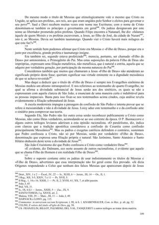 109
Do mesmo modo o título de Messias que etimologicamente vale o mesmo que Cristo ou
Ungido, se aplica aos profetas,, aos reis, aos que eram ungidos pelo Senhor e eleitos para governar o
seu povo545
. Saul e Davi recebem muitas vezes este nome nas Escrituras; com o nome de Cristo
denominam-se também os príncipes e governantes em geral546
. Os judeus designavam por este
nome ao libertador prometido pelos profetas. Quando Filipe encontra a Natanael, lhe diz: «falamos
àquele de quem Moisés e os profetas escreveram, a Jesus, ao filho de José, da cidade de Nazaré547
,
isto é, ao Messias. Devia ser também taumaturgo. Quando vier o Cristo haverá mais milagres do
que este faz?»548
.
164
Neste sentido bem podemos afirmar que Cristo era Messias e «Filho de Deus», porque era o
justo por excelência, grande profeta e taumaturgo insigne.
Era também rei, segundo estava profetizado549
; merecia, portanto, ser chamado «Filho de
Deus» por antonomásia, o Primogênito do Pai. Mas estas suposições da palavra Filho de Deus são
impróprias, expressam uma filiação metafórica, não metafísica, que é natural e estrita, aquela que se
adquire por verdadeira geração, por participação da mesma natureza do Pai550
.
Concedemos também que muitos que chamaram a Jesus «Filho de Deus» não atenderam ao
significado próprio desta frase; queriam significar sua virtude eminente ou a dignidade messiânica
de que se achava revestido551
.
Mas daqui a deduzir que o título de «Filho de Deus» é sempre nos Evangelhos sinônimo de
Messias medeia um abismo intransponível. E nos referimos ao testemunho do quarto Evangelho, no
qual se afirma a divindade substancial de Jesus senão aos dos sinóticos, os quais se não a
expressaram com aquela clareza de São João, a enunciam de uma maneira certa e indubitável para
as pessoas imparciais. Basta para isso fixar-se nos testemunhos acima citados, cuja análise revela
evidentemente a filiação sobrenatural de Jesus.
A escola modernista impugna a passagem da confissão de São Pedro e intenta provar que se
refere à messianidade e não à divindade de Jesus. Loisy aduz este testemunho e o da confissão ante
o sinédrio para comprovar sua teoria.
Segundo Ele, São Pedro não fez outra coisa senão reconhecer publicamente a Cristo como
Messias, não como Deus verdadeiro, acomodando-se ao uso corrente da época. O P. Buonaccorsi e
alguns outros teólogos levianos aderiram a esta opinião racionalista. «O paralelismo, diz, indica
com clareza que a tradição apostólica considerava a confissão de Cesaréia como confissão
principalmente Messiânica552
. Mas os padres e exegetas católicos defendem o contrário, sustentam
que Pedro confessou a Cristo, não só por Messias, senão por verdadeiro «Filho de Deus»,
denominação que expressa uma filiação própria e natural. São Jerônimo, Santo Atanásio e Santo
Hilário deduzem deste texto a divindade de Jesus553
.
São João Crisóstomo diz que Pedro confessou a Cristo como verdadeiro Deus554
.
«É evidente, diz Dalmann, eco neste assunto de outros racionalistas, é evidente que aquele
que se chama Filho do Homem é em realidade Filho de Deus»555
.
165
Sobre o suposto costume entre os judeus de usar indistintamente os títulos de Messias e
«Filho de Deus», advertimos que essa interpretação não foi geral como fica provado. «Já dizia
Orígenes respondendo a Celso que nenhum dos falsos Messias que apareceram depois de Jesus
544
Deut., XIV, 1 e 2 — Êxod., IV, 22 — Is., XLIII, 6 — Jerem., III, 14 — Os., II, 1.
545
I Reg., XII, 3-5; XXIV, 7 e 11 — Ps. XVII, 5.
546
II Reg., 1, 14 e 16; XXIII, 1 — Ps. II, 2; XVIII, 61; XX, 7, et alibi passim.
547
João, I, 45.
548
Ibid. VII, 31.
549
Is., IX, 6-LI — Jerem., XXIII, 5 — Zac., IX, 9.
550
SANTO TOMÁS, I q. XXVII, art. 2.
551
Mateus, VIII, 29 — Marc., III, 11 — João, I, 49.
552
HARNACK e LOISY, pg. 115.
553
Commentar. in universam sacram Scripturam, t. III, in h. 1. KNABENBAUER, Com. in Mat., p. alt. pg. 52.
554
CELINI, Il valore del titulo «Figlio de Dio», pg. 58.
555
Cfr. FRANZELIN, BILLOT, PALMIEKI, DEL VAL, TANQUEREY e outros teólogos ao tratar desta matéria.
 