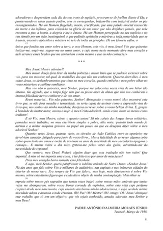 11
adoradores o desprendem cada dia do seu trono de suplício, prostram-se de joelhos diante d’Ele, e
prosternando-se tanto quanto podem, sem se envergonhar, beijam-lhe com indizível ardor os pés
ensangüentados. Há um Homem flagelado, morto, crucificado, que uma paixão imortal ressuscita
da morte e da infâmia, para colocá-lo na glória de um amor que não desfalece jamais, que nele
encontra a paz, a honra, a alegria e até o êxtase. Há um Homem perseguido no seu suplício e no
seu túmulo por um ódio inextinguível, e que pedindo apóstolos e mártires a toda posteridade que se
levanta, encontra apóstolos e mártires no seio de todas as gerações. Há um Homem enfim, o
15
único que fundou seu amor sobre a terra, e esse Homem, sois vós, ó meu Jesus! Vós que quisestes
batizar-me, ungir-me, sagrar-me no vosso amor, e cujo nome neste momento abre meu coração e
dele arranca esses brados que me conturbam a mim mesmo e que eu não conhecia!»
* * *
Meu Jesus! Mestre adorável!
Meu maior desejo fora tirar da minha pobreza o maior livro que se pudesse escrever sobre
vós, para vos mostrar, tal qual, às multidões dos que não vos conhecem. Quisera dizer-lhes, ó meu
suave Jesus, os deslumbramentos que sinto no meu coração, quando embebo o meu pobre olhar no
vosso misterioso e sublime semblante.
Mas vós não o quisestes, meu Senhor, porque me colocastes nesta vida de um labor tão
intenso, tão agitado, que o tempo foge sem que eu possa dizer às almas que não vos conhecem a
imensa felicidade de vos conhecer e de vos amar.
Reuni material... Vós não quisestes, Senhor! Abençoado o vosso nome! Mas encontrei este
livro que, se não fora ousadia e temeridade, eu seria capaz de assinar como a expressão viva do
livro que, nos sonhos da minha mocidade, desejava escrever sobre a vossa beleza divina. E, graças
à bondade do ilustre autor, assino-o hoje, ó meu Cristo adorável, senão como autor ao menos como
tradutor!
E só Vós, meu Mestre, sabeis o quanto custou! Só vós sabeis das longas horas solitárias,
passadas neste trabalho, no meu escritório simples e pobre, alta noite, quando todo mundo já
dormia e a minha máquina gravava no papel um pouco do que eu desejava dizer sobre o meu
adorável Senhor!
Quantas vezes, Jesus, quantas vezes, os círculos de Ação Católica entre os operários me
devolviam cansado, fatigado para junto do vosso livro... Mas a felicidade de escrever alguma coisa
sobre quem tanto me amou e enche de venturas os anos de mocidade do meu sacerdócio apagava o
cansaço... E muitas vezes o dia novo gritava-me pelas vozes dos galos, advertindo-me da
necessidade do repouso!
Que ventura, meu Deus! Poderá alguém dizer que esta tradução não tem valor! Que
importa! A mim só me importa uma coisa, é ter feito isso por amor de meu Jesus!
Para meu coração basta somente essa felicidade.
E aqui, meu Senhor, quero parafrasear o sublime oráculo de Notre Dame: «Senhor Jesus!
Há dez anos que falo sobre Vós a milhares de auditórios, nas capitais e nas inúmeras cidades do
interior de nossa terra. Era sempre de Vós que falava; mas hoje, mais diretamente é sobre Vós
mesmo, sobre esta divina figura que é cada dia o objeto de minha contemplação. Meu olhar se
16
espraia sobre vossos pés sagrados que tantas vezes beijei, sobre vossas mãos amáveis que tantas
vezes me abençoaram, sobre vossa fronte coroada de espinhos, sobre esta vida cujo perfume
respirei desde meu nascimento, cujo encanto arrebatou minha adolescência, e cuja verdade minha
mocidade adora e anuncia a toda criatura. Oh! Pai! Oh! Mestre! Oh! Amigo! Oh! Jesus! abençoai
este trabalho que só tem um objetivo: que vós sejais conhecido, amado, adorado, meu Senhor e
meu Deus!
PADRE ANTÔNIO D'ALMEIDA MORAES JÚNIOR
Taubaté, Março de 1938.
 