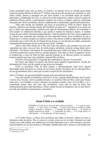 110
tomou semelhante título; nem as turbas, os escribas e os doutores da lei se valeram jamais desta
expressão quando falaram do Messias»556
. Indício certo de que não tomaram por sinônimos os dois
títulos citados. Quanto à passagem em que Jesus declara a sua divindade diante do sinédrio,
patrocinam a interpretação de Loisy os críticos da escola modernista e alguns católicos eivados de
tendências liberais; porém o consentimento unânime dos críticos e teólogos católicos, confirmado
nesta parte por vários racionalistas, destrói completamente a interpretação superficial dos primeiros.
«Não cabe dúvida, diz Sinibaldi, que Jesus ao proclamar-se «Filho de Deus» diante do
Sinédrio, afirmava uma filiação natural, não metafórica ou adotiva»557
. Apontamos já as razões em
que se funda esta argumentação, conforme essa regra de Hermenêutica Bíblica, só violentando o
texto podem os modernistas defender a sua, oposta à tradição de dezenove séculos. A conduta
mesma do povo judaico demonstra palpavelmente o valor das palavras de Cristo. Jesus compareceu
ao tribunal para responder pela acusação de lesa majestade divina, prova irrefutável de que a
filiação que a si mesmo arrogava era natural e íntima. Esta mesma verdade se depreende também do
testemunho que o eterno Pai deu da filiação divina de Jesus ao ser batizado no Jordão, testemunho
empregado pela Igreja para provar as três pessoas da SS. Trindade.
«Este é meu Filho amado, diz o Pai, meu Filho, não adotivo, não estranho, mas meu; não
engendrado por outro, mas por mim, de minha própria substância, existente comigo desde toda a
eternidade ». Por último, esta doutrina foi sancionada pelo juízo infalível da Igreja. Pio X condenou
a doutrina modernista na parte relativa à questão proposta. «Em todos os textos evangélicos, dizem
os modernistas, o nome de Filho de Deus equivale somente ao de Messias; porém, de nenhuma
maneira significa que Jesus seja verdadeiro e natural Filho de Deus».
Pois bem; esta proposição é a trigésima das condenadas no decreto «Lamentabili».
9. Cremos que depois do exposto não haverá quem julgando imparcialmente, duvide das
declarações de Cristo, nem do sentido em que devem ser tomadas.
Cristo se proclamou Filho de Deus própria e substancialmente, pode haver alguma
obscuridade sobre este ponto no começo de sua missão, porém, não depois de sua vida apostólica,
em que há abundantes fatos e cenas que revelam a origem divina, testemunhos
166
claros e evidentes, de cuja autenticidade ninguém pode racionalmente duvidar.
Logo não somente se manifestou em Cristo o divino, segundo afirma Harnack; não só sentiu
o divino em si mesmo, como os grandes homens e se acreditou Filho de Deus, como quer Renan,
senão que o é na realidade; e assim o declarou em repetidas ocasiões. Jesus vive em Deus, o vê, o
compreende porque Deus está nele, não moralmente, como está na alma do justo, mas
substancialmente pela união hipostática; e desta verdade são provas eloqüentes, não só suas obras e
sua vida, mas também seu pensamento e sua palavra.
CAPÍTULO X
Jesus Cristo e a verdade
SUMÁRIO: O Verbo divino termo da ação intelectual de Deus. — 2. É causa de toda a
verdade. — 3. Jesus Cristo e a verdade. — 4. Jesus Cristo fonte de verdade na ordem
teológica, filosófica, e histórica. — 5. Protótipo da beleza artística. — 6. Criador da
unidade intelectual do mundo. — 7. Testemunho dos sábios. — 8. O Verbo divino e o
verbo humano. — 9. Sua diferença. 10. Seus caracteres.
1. O Verbo divino, a síntese mais portentosa que brilha na história, refletiu na terra os
idealismos todos da glória. Não só cruzou os séculos como um rio de amor, formando em cada
coração uma onda ardente, mas também por sua união hipostática com o verbo humano, converteu
cada inteligência em um foco luminoso e brilhante, estabelecendo entre o homem e a divindade uma
556
Die Worte Jesu, pg. 208.
557
Contra Cel., I, 57.
 