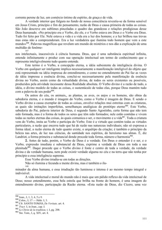 111
corrente perene de luz, um comércio íntimo de espírito, de graça e de vida.
A verdade interior que fulgura no fundo de nossa consciência revestiu-se da forma sensível
em Jesus Cristo, princípio e fim do pensamento, razão de Deus e causa primeira de todas as coisas.
São João descreve em sublimes pinceladas o quadro das grandezas e relações prodigiosas desse
Deus humanado. «No princípio era o Verbo, diz ele, e o Verbo estava em Deus e o Verbo era Deus.
Tudo foi feito por Ele. Nele estava a vida e a vida era a luz dos homens; e a luz brilhou nas trevas
mas estas não a compreenderam. Era a luz verdadeira que ilumina todo homem que vem a este
mundo»558
. Palavras magníficas que revelam um mundo de mistérios e nos dão a explicação de uma
multidão de fenôme-
167
nos intelectuais, inacessíveis à ciência humana. Deus, que é uma substância espiritual infinita,
entende infinitamente e produz com sua operação intelectual um termo de conhecimento que o
representa inteligivelmente tudo quanto entende.
Este termo é o Verbo, a concepção eterna, a idéia subsistente da inteligência divina. O
Verbo em qualquer ser inteligente implica necessariamente a manifestação inteligível do objeto que
está representado na idéia impressa do entendimento, e como no entendimento do Pai faz as vezes
de idéia impressa a essência divina, conclui-se necessariamente pela manifestação da essência
divina no Verbo, assim como da virtualidade divina, de todos os seres existentes ou possíveis,
produzidos pela atividade incessante dessa Realidade absoluta. O Verbo divino é a razão de tudo, a
idéia, o divino modelo de todas as coisas, o sustentáculo de todas elas, porque Deus mantém tudo
com a palavra de seu poder559
.
Os astros do céu, os animais,, as plantas, as aves, os anjos e os homens, são obras da
sabedoria eterna, e o mundo é imagem do Verbo, como o Verbo é imagem de Deus. E sendo o
Verbo divino a causa exemplar de todas as coisas, envolve relações mui estreitas com as criaturas,
as quais são imitações imperfeitas, semelhanças analógicas do protótipo eterno560
. Este Verbo,
sabedoria do Pai, palavra interior de Deus, é segundo Santo Agostinho, certa forma que não tem
sido formada, mas é a forma de todos os seres que têm sido formados; nele estão contidas e vivem
todas as razões eternas das coisas, às quais comunica o ser, o movimento e a vida561
. Toda a criatura
vem do Verbo, imita ao Verbo e participa do Verbo. Este é a virtude que contém todas as virtudes
particulares, a razão que encerra tudo que há de razão nas naturezas individuais; não só expressa a
forma ideal, a razão eterna de tudo quanto existe, o arquétipo da criação; é também o princípio da
beleza nas artes, de luz nas ciências, da santidade nos espíritos, do heroísmo nas almas. É, diz
Landriot, a forma primeira e substancial donde procede toda forma, número e harmonia562
.
2. Antes de tudo, porém, o Verbo de Deus é a verdade. Em Deus o entender é o ser, e o
Verbo, expressão imediata e substancial de Deus, exprime a verdade de Deus em toda a sua
plenitude563
. Daqui procede que o Verbo divino é fonte e centro de toda a verdade, da verdade
divina e da verdade humana, nem pode existir verdade alguma no céu e na terra que não tenha por
princípio a essa inteligência suprema.
Esse Verbo divino irradia-se em todas as direções.
Não só ilumina e fecunda a mente divina, mas é também o ilu-
168
minador da alma humana, e essa irradiação tão luminosa e intensa é ao mesmo tempo integral e
indivisível.
A vida intelectual e moral do mundo não é mais que um pálido reflexo da vida intelectual de
Deus; nosso entendimento, essa bela estrela que brilha na fronte do homem, é uma imagem do
entendimento divino, participação da Razão eterna. «Esta razão de Deus, diz Cícero, uma vez
558
Joan., I, 1, 3, 4, 5 e 9.
559
Colos., I, 17 — Hebr. I, 3.
560
Cfr. SANTO TOMÁS, De Veritate, art. 4.
561
Tract. I, in Joan., cap. I.
562
Le Christ de la tradition, t. I, pg. 208.
563
Sto. Tom., I, q. XIV, art. 4.
 