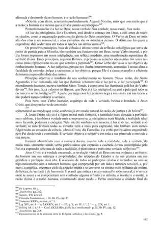 112
afirmada e desenvolvida no homem, é a razão humana»564
.
«Não há, com efeito, acrescenta profundamente Augusto Nicolas, mais que uma razão que é
a razão; a humana é a mesma que a divina quanto ao princípio»565
.
Portanto nossa luz é a luz de Deus; nossa verdade, Sua verdade; nossa razão, Sua razão.
«A luz da inteligência, diz a Escritura, está desde o começo em Deus, e está antes de todos
os séculos, como a encarnação puríssima da glória de Deus onipotente. O Verbo de Deus no mais
alto dos céus é seu manancial, e seus caminhos são os mandatos eternos. O Altíssimo foi quem a
engendrou; dali se derrama em todas as nações nas almas santas»566
.
Os primeiros princípios, base da ciência e último termo da reflexão ontológica que serve de
ponto de partida para a filosofia, têm também seu fundamento em Deus, nesse Verbo imortal, e por
Ele foram impressos em nossa inteligência; seu reflexo imediato, uma manifestação espontânea da
verdade divina. Esses princípios, segundo Balmes, expressam as relações necessárias dos seres tais
como estão representadas no ser que contém a plenitude567
. Desse verbo deriva-se a luz objetiva do
conhecimento humano. A luz subjetiva, porque nos ilustra interiormente, comunica à nossa alma a
faculdade de entender, julgar e raciocinar; a luz objetiva, porque Ele é a causa exemplar e eficiente
da interna cognoscibilidade das coisas.
Princípio objetivo e imediato do seu conhecimento no homem. Nossa razão, diz Santo
Agostinho, é luz iluminada, não luz que ilumina; o homem não é luz por si, é luz participada568
. O
entendimento humano, escreve também Santo Tomás, é como uma luz iluminada pela luz do Verbo
divino569
. Por isso, dizia o doutor de Hipona; que Deus é a luz inteligível, na qual e pela qual tudo se
esclarece e se faz inteligível570
. Aquele que nega essa luz primeira nega a sua razão, cai nas trevas e
não poderá nunca conhecer a verdade.
Pois bem; esse Verbo incriado, arquétipo de toda a verdade, beleza e bondade, é Jesus
Cristo, que desejou dar-se de um modo
169
sobrenatural ao mundo que o não conhecia já em estado natural de razão, de justiça e de beleza571
.
3. Jesus Cristo não só é a figura moral mais formosa, a santidade mais elevada, a perfeição
mais sublime; é também a verdade mais compreensiva, a inteligência mais fúlgida, a realidade ideal
mais fecunda, poderosa e enérgica. Nele não há sombras nem nuvens, é luz e só luz, verdade e só
verdade; se nele brilham todas as virtudes com a mais pura expressão, não brilham com menos
fulgor todas as verdades da ciência. «Jesus Cristo, diz Comellas, é o verbo perfeitíssimo engendrado
pelo Pai desde toda a eternidade. É verdade objetiva e subjetiva em toda a sua plenitude e em toda a
sua pureza.
Estando identificado com a essência divina, contém toda a realidade, toda a verdade, do
modo mais eminente; sendo verbo perfeitíssimo que expressa a essência divina contemplada pelo
Pai, é a expressão soberana de toda a realidade, é pleníssima e puríssima verdade subjetiva»572
.
Jesus Cristo é a verdade encarnada, a revelação visível de Deus em sua essência e atributos;
do homem em sua natureza e propriedades; das relações do Criador e da sua criatura em sua
grandeza e perfeição mais alta. É o oceano de todas as perfeições criadas e incriadas; ao unir-se
hipostaticamente com a natureza humana, que compreende por um lado a natureza sensível, e, por
outro, a angélica, encerra o ciclo da criação inteira e se converte na síntese mais brilhante de ordem,
de beleza, de verdade e de harmonia. É o anel que enlaça a ordem natural e sobrenatural, é o vértice
onde se unem e se compenetram sem confusão alguma o finito e o infinito, o imortal e o mortal, a
razão divina e a razão humana, constituindo deste modo o Verbo encarnado a unidade final do
564
De Legibus, lib. I.
565
Jesuchristo, pg. 262.
566
Sapien., VII, 22 e 23.
567
Filosofia Fundamental, t. III, lib. IV, cap. 27.
568
Tratactus XXXV, in Joan., n.° 3.
569
I, q. XIV, art. 4 — q. LXXXIV, art. 5 — III, q. V, art. IV, 1.°, 2.° — q. CIX, art. 1.
570
Soliloq. lib. I, n.° 3 — Conf. ZIGLIARA, Della luce intellectuale, p. III, lib. IV, cap. 12.
571
Jesuchristo, pg. 268.
572
Demonstracion de la armonia entre la Religion catholica y la ciencia, pg. 8.
 