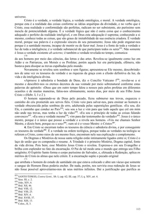 113
universo.
Cristo é a verdade, a verdade lógica, a verdade ontológica, e moral. A verdade ontológica,
porque esta é a realidade das coisas conforme as idéias arquétipas da divindade, e no verbo que é
Cristo, essa realidade e conformidade são perfeitas, radicam no ser subsistente, ato puríssimo sem
mescla de potencialidade alguma. É a verdade lógica que não é outra coisa que o conhecimento
adequado e perfeito da realidade inteligível, e em Deus esta adequação é suprema; conhecendo a si
mesmo, conhece todas as coisas, que são graus de imitabilidade de sua essência criadora. É verdade
moral, porque sua palavra é a expressão sincera do seu pensamento; Jesus não pode enganar-nos
porque é a santidade mesma, incapaz de mentir ou de fazer mal. Jesus é a fonte de toda a verdade e
luz de toda a inteligência; é a verdade substancial de que participam todos os seres573
. Não somente
é Jesus a verdade existente ab aeterno; é também a verdade revelada no tempo, comunica-
170
da aos homens por meio das ciências, das letras e das artes. Revelou-se igualmente como luz em
Adão e os Patriarcas, em Moisés e os Profetas; porém aquela luz era participada, efêmera, não
bastava para dissipar as trevas espalhadas pelo mundo.
Novamente se revelou sem sombras e sem figuras; apresentou-se Ele mesmo, descobrindo-
nos de uma vez os tesouros da verdade e as riquezas da graça com a efusão definitiva da luz, da
vida e da inteligência divina.
«Aprouve à sabedoria e bondade de Deus, diz o Concílio Vaticano I574
, revelar-se a si
mesmo e descobrir-nos os eternos decretos da sua vontade por meio sobrenatural conforme estas
palavras do apóstolo: «Deus que em outro tempo falou a nossos pais pelos profetas em diferentes
ocasiões e de muitas maneiras, falou-nos ultimamente, nestes dias, por meio de seu Filho Jesus
Cristo » (Hebr. I, 1 e 2 ).
O homem separando-se de Deus pelo pecado, ficou submerso nas trevas, esqueceu o
caminho do céu prometido aos servos fiéis. Cristo veio para salvar-nos, para ensinar ao homem a
verdade obscurecida pelas sombras do erro, adulterada pelas superstições gentílicas. «Eu sou, diz
Ele, o caminho que conduz ao Pai»575
; «eu sou a luz e vim para que todo aquele que crê em mim
não ande nas trevas, mas tenha a luz da vida»576
. «Eu sou o princípio de todas as coisas falando
convosco»577
. «Eu sou a verdade mesma578
; vim para dar testemunho da verdade»579
. Jesus é o único
mestre, porque é o único que possui a verdade e a revela aos homens. «Vós me chamais Senhor
Mestre, e dizeis bem, porque eu o sou»580
; «um só é o vosso Mestre: o Cristo»581
.
4. Em Cristo se encerram todos os tesouros da ciência e sabedoria divina, e por conseguinte
os tesouros da verdade582
. É a verdade na ordem teológica, porque todas as verdades na teologia se
referem a Cristo, como raios de um mesmo foco, encontram nele sua explicação e complemento.
Os Dogmas e Mistérios de nossa santa religião estão intimamente ligados entre si; Cristo é o
laço de união que os compendia e resume. A Trindade é o primeiro Mistério, Dogma capital, fonte
da vida divina. Pois bem; esse Mistério Jesus Cristo o revelou. Expressa-o em seu Evangelho e
brilha com esplendor no fato da encarnação. O Pai de tal modo ama o mundo que entrega seu Filho
unigênito; O Espírito Santo forma o corpo puríssimo do Salvador, e, efetuada a Redenção, aplica os
méritos de Cristo às almas que nele crêem. E a encarnação supõe o pecado original
171
que arrebata o homem do estado de santidade em que estava colocado e abre um vácuo que somente
o sangue do Homem Deus poderia encher. De nada, porém, nos serviria essa redenção de Jesus se
não fosse possível aproveitarmo-nos de seus méritos infinitos. Daí a justificação que purifica as
573
SANTO TOMÁS, Contra Genti., lib. I, cap. 62; III, cap. 57; I, q. XIV, art. 4.
574
Sess. III, c. 2.
575
João, XIV, 6.
576
Ibid. XII, 46.
577
Ibid. VIII, 12.
578
Ibid. VIII, 25.
579
Ibid. XIV, 6.
580
Ibid. XVIII, 37.
581
Ibid. XIII, 13.
582
Colos., II, 3.
 