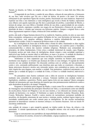 115
Nazaré, no deserto, no Tabor, no templo, em sua vida toda. Jesus é o mais belo dos filhos dos
homens585
.
A magestade de sua fronte, o candor de seus olhares, a doçura de suas palavras, a formosura
de sua face, tudo revelava que Ele era o ideal da beleza, da poesia e do amor. Os artistas
esforçaram-se por reproduzir figura tão excelsa, porém, fracassaram em suas tentativas. Impossível
exprimir nas telas e nos mármores a vasta inteligência que revela a fronte do Senhor, representar
seus olhares com aquela expressão que lhe dava a penetração de profeta, a autoridade de Mestre, a
ternura de amigo; nos seus lábios a bondade infinita de sua alma, a generosidade de seu coração,
pródigo de consolo, esperança e perdão; nos rasgos de sua fisionomia a firmeza de seu caráter, a
plenitude de dons e virtudes que ornavam seu belíssimo espírito. Sempre o original ficou a uma
altura imensamente superior à cópia; a beleza de Cristo arrebata e seduz,
173
porém, não pode a língua humana descrevê-la ou explicá-la. Inspirou, porém, às artes as suas mais
belas concepções, enriqueceu-a com quadros brilhantes de luz, com horizontes de harmonia, com
poemas heróicos, com epopéias sublimes; idealizou a matéria infundindo-lhe um sopro de
espiritualismo cristão. Cristo é o manancial da beleza como o é da verdade.
6. A inteligência de Jesus não só brilha sobre a fronte do sábio, iluminando as altas regiões
da ciência; desce também às inteligências tenras e inexperientes, aos espíritos puros e humildes,
comunicando-lhes a ciência das maiores verdades religiosas. Mediante essa comunidade de
princípios, de idéias fundamentais, Cristo criou a unidade intelectual do mundo, cujos Dogmas,
livremente aceitos por toda classe de inteligências, deram origem a uma sociedade espiritual e
indivisível que funda no mesmo ideal os indivíduos, as raças e os povos. A unidade de doutrina é
privilégio exclusivo da doutrina cristã; daí nasce sua força, sua eficácia e sua autoridade.
Admiramos as lutas espantosas que essa religião sustentou na história para conservar
incólumes seus dogmas e os triunfos que alcançou de todos os seus inimigos. O segredo da vitória
consiste em sua unidade doutrinal. Em discussão contínua com os sofistas, em luta permanente
contra o erro, ensinando publicamente suas doutrinas para que todos as examinem e discutam, a
Igreja atravessou dezenove séculos sem retroceder jamais, sem contradizer-se nunca, sem mudar
uma vírgula dos seus dogmas, sem mutilar a verdade. Fato portentoso, explicável unicamente se se
admite que a verdade da Igreja é a verdade de Cristo, e Cristo é a verdade imutável, indivisível e
eterna.
Os pensadores mais ilustres sonharam com a idéia de associar as inteligências humanas
mediante uma comunhão de princípios e crenças. Tentaram também esta unidade mental os
legisladores, estadistas e guerreiros. Porém, quem logrou êxito em sua empresa? Quem conseguiu
infundir tal entusiasmo por suas doutrinas de maneira que elas permanecessem inalteráveis contra a
ação destruidora da paixão e do tempo? Ninguém.
Perguntai a Aristóteles pelos dogmas de Platão, e vereis como Ele os combate e refuta; exigi
de Anaxágoras uma profissão dos princípios filosóficos de Tales, e o encontrareis como um rebelde
da escola jônica; buscai em Pitágoras o eco de seus mestres, e vos oferecerá um sistema original,
calcado na harmonia e no numero. O fenômeno se repete na história moderna. Descartes, Kant,
Cousin, Moleschot, Spencer, Fouillé e outros mestres do racionalismo recrutaram multidão de
prosélitos, de discípulos entusiastas de suas teorias e sistemas, porém, nenhum logrou impor-se às
sociedades estabelecendo um credo comum para as inteligências. Se das escolas racionalistas
passamos às heterodoxas veremos os mesmos esforços e os mesmos fracassos. Ario no século IV
encontrou estabelecida
174
esta unidade de crenças e quis rompê-la apoiado no tríplice poder da força, da ciência e da
autoridade. A missão aparentemente era fácil; o Evangelho mesmo viria em auxílio do grande
heresiarca.
Logo se convenceram seus partidários da impossibilidade da empresa.
A resistência foi enorme, invencível a dificuldade; a Igreja expulsou do seu seio o presbítero
585
Ps. XLIV, 3.
 