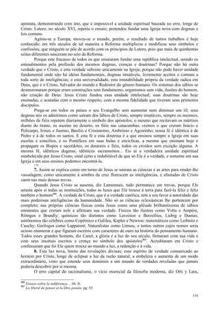 116
apóstata, demonstrando com isto, que é impossível a unidade espiritual baseada no erro, longe de
Cristo. Lutero, no século XVI, repetiu o ensaio; pretendeu fundar uma Igreja nova com dogmas e
leis comuns.
Agitou-se a Europa, moveu-se o mundo, porém, o resultado de tantos trabalhos é hoje
conhecido; em três séculos de tal maneira a Reforma multiplicou e modificou seus símbolos e
confissões, que ninguém se põe de acordo com os princípios de Lutero, pois que mais de quinhentas
seitas diferentes nasceram no seio da Reforma.
Porque este fracasso de todos os que ensaiaram fundar uma república intelectual, unindo os
entendimentos pela profissão dos mesmos dogmas, crenças e doutrinas? Porque não há outra
verdade que o Cristo, e esta verdade subsiste unicamente na Igreja; porque não pode haver unidade
fundamental onde não há idéias fundamentais, dogmas imutáveis, livremente aceitos e comuns a
toda sorte de inteligências; e esta universalidade, esta imutabilidade própria da verdade radica em
Deus, que é o Cristo, Salvador do mundo e Redentor do gênero humano. Os sistemas dos sábios se
desmoronaram porque eram construções sem fundamento, organismos sem vida, ilusões do homem,
não criação de Deus. Jesus Cristo fundou essa unidade intelectual; suas doutrinas são hoje
ensinadas, e acatadas com o mesmo respeito, com a mesma fidelidade que tiveram seus primeiros
discípulos.
Prega-se em todos os países o seu Evangelho sem aumentar nem diminuir um til; seus
dogmas nós os admitimos como saíram dos lábios de Cristo, sempre imutáveis, sempre os mesmos;
milhões de fiéis repetem diariamente o símbolo dos apóstolos, o mesmo que recitavam os mártires
diante do tirano, os ascetas no deserto, os fiéis nas catacumbas; cremos o que creram Inácio e
Policarpo, Irineu e Justino, Basílio e Crisóstomo, Ambrósio e Agostinho; nossa fé é idêntica à de
Pedro e à de todos os santos. E esta fé e esta doutrina é a que ensinou sempre a Igreja em suas
escolas e concílios, e os Pontífices em suas bulas e encíclicas, a mesma que ensinam hoje e
propagam os Bispos e sacerdotes, os doutores e fiéis, todos os cristãos sem exceção alguma. A
mesma fé, idênticos dogmas, idênticos sacramentos... Eis aí a verdadeira unidade espiritual
estabelecida por Jesus Cristo, sinal certo e indubitável de que só Ele é a verdade, e somente em sua
Igreja e em seus ensinos podemos encontrá-la.
175
7. Assim se explica como em torno de Jesus se uniram as ciências e as artes para render-lhe
vassalagem; como unicamente à sombra da cruz florescem as inteligências, e afastadas de Cristo
caem nas mais densas trevas.
Quando Jesus Cristo se ausenta, diz Lamennais, tudo permanece em trevas, porque Ele
arrasta após si todas as instituições, todas as luzes que Ele trouxe à terra para fazê-la feliz e feliz
também o homem586
. A verdade de Cristo, que é a verdade católica, tem a seu favor a autoridade das
mais poderosas inteligências da humanidade. Não só as ciências eclesiásticas lhe pertencem por
completo; nas próprias ciências físicas conta Jesus como uma plêiade brilhantíssima de sábios
eminentes que creram nele e afirmam sua verdade. Físicos tão ilustres como Volta e Ampère,
Röntgen e Brandly; químicos tão distintos como Lavoisier e Berzellius, Liebig e Dumas;
astrônomos tão célebres como Copérnico e Galileu, Kepler e Newton; matemáticos como Leibnitz e
Cauchy; Geólogos como Lapparent; Naturalistas como Linneu, e tantos outros cujos nomes seria
ocioso enumerar e que figuram escritos com caracteres de ouro na história do pensamento humano.
Todos esses grandes homens, diz Canet, a glória e a luz do seu século, firmaram com sua vida e
com seus imortais escritos a crença no símbolo dos apóstolos587
. Acreditaram em Cristo e
confessaram que foi Ele quem trouxe ao mundo a luz, a redenção e à vida.
8. Esta luz nova, limite das revelações divinas; esse espírito de verdade comunicado ao
homem por Cristo, longe de eclipsar a luz da razão natural, a embeleza e aumenta de um modo
extraordinário, visto que estende seus domínios a um mundo de verdades reveladas que jamais
poderia descobrir por si mesma.
O erro capital do racionalismo, o vício essencial da filosofia moderna, diz Orti y Lara,
586
Ensayo sobre la indiferença..., lib. II.
587
La liberté de penser et la libre pensée, pg. 55.
 