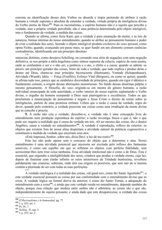 117
consiste na identificação desses dois Verbos na absurda e ímpia pretensão de atribuir à razão
humana a virtude suprema e absoluta de entender a verdade, virtude própria da inteligência divina
do Verbo eterno de Deus588
. Para os racionalistas, o espírito humano não é o sujeito que percebe a
verdade, mas a própria verdade percebida; não é uma potência determinada pelo objeto inteligível,
mas o fundamento da verdade, a medida das coisas.
Quando se afirma, como fazia Kant, que a verdade é pura emanação da mente, e as leis da
natureza, formas internas do nosso entendimento; quando se atribui ao pensamento humano o poder
de criar a realidade dos seres, fazendo o objeto inteligível produto exclusivo do «eu» pessoal, como
opina Fichte; quando, avançando um passo mais, se quer fundir em um elemento comum essências
contraditórias, identificando em um princípio absoluto
176
naturezas distintas, como desejava Schelling, ou coroando essa série de negações com uma negação
definitiva, se nos propõe a idéia hegeliana como síntese suprema da ciência, espécie de zona neutra,
onde se confundem o ser e o não ser, a potência e o ato, o efeito e a causa; quando se admite «a
priori» um princípio gerador das coisas, fonte de toda a verdade, que tudo explica e produz deste o
átomo até Deus, chame-se esse princípio Inconsciente (Hartmann), Vontade (Schopenhauer),
Atividade (Wundt), Idéia — Força (Fouillée), Esforço Vital (Bergson), ou como se quiser; quando
se afirma tudo isso, parece que se estabelece diversidade de princípios, quando em rigor é idêntico o
fundamento comum, a origem dessas aberrações monstruosas. No fundo dessas doutrinas palpita o
mesmo pensamento. A filosofia, do «eu» erigindo-se em mestra do gênero humano, a razão
individual emancipada de toda autoridade, o verbo interior do nosso espírito suplantando o Verbo
divino, o orgulho do homem usurpando a Deus suas prerrogativas e excelências. Todos os que
proclamam a emancipação do pensamento e negam a Jesus Cristo o direito de reinar sobre as
inteligências, partem de uma premissa errônea. Crêem que a razão é causa da verdade, regra do
dever, quando pelo contrário, a verdade preexiste nas coisas como uma irradiação da mente divina
que as concebe e procria.
9. A razão não cria a verdade, descobre-a; a verdade não é uma concepção livre do
entendimento nem produção espontânea do espírito; a razão investiga, busca o que é, não o que
pode ser; inquire a realidade que é causa da verdade em nós. «O ser mesmo das coisas, diz o doutor
Angélico, causa a verdade no entendimento»589
. A verdade é reprodução, reflexo do exterior; os
objetos que existem fora de nossa alma despertam a atividade natural da potência cognoscitiva e
constituem a medida da verdade que encerram seus atos.
«Está impressa, Senhor, sobre nós, dizia Davi, a luz de teu rosto»590
.
Esta luz não pode operar sem o concurso do objeto que a determina e atua. Nosso
entendimento é uma atividade potencial que necessita ser excitada pelo influxo dos fantasmas
sensíveis; é como um espelho em que se refletem os objetos com perfeita fidelidade, sem
acrescentar-lhes nem tirar coisa nenhuma. Essa atividade intelectual não é como a de Deus. Esta é
essencial, que engendra a inteligibilidade dos seres; criadora que produz a verdade eterna, cuja luz,
depois de iluminar com clarão infinito os seios misteriosos da Trindade beatíssima, reverbera
palidamente nas criaturas; soberana, onde têm sua origem os possíveis, que sem sair de si mesma
contém a plenitude do ser com todas as suas perfeições.
177
A verdade ontológica é a realidade das coisas, «id quod est», como diz Santo Agostinho591
; e
esta verdade essencial possuem as coisas por sua conformidade com o entendimento divino que as
criou. A verdade lógica ou formal deriva da anterior; é como diz Santo Tomás, a adequação do
entendimento com a coisa592
; e ainda que esta verdade resida no entendimento, depende também do
objeto, porque essa relação que medeia entre ambos não é arbitrária; as coisas são o que são,
independentemente do sujeito pensante, e ainda dado que este desaparecesse, a verdade das coisas
588
El Racionalismo y la humanidad, pg. 77.
589
I, q. XVI, art. 1.
590
Ps. IV, 7.
591
Soliloq., II, cap. 5.
592
I, q. XVI, art. 2.
 