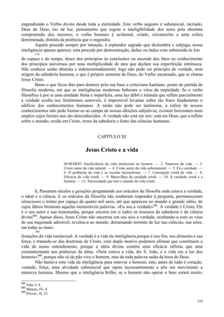 119
engendrando o Verbo divino desde toda a eternidade. Este verbo augusto é substancial, incriado,
Deus de Deus, luz de luz, pensamento que esgota a inteligibilidade dos seres pela absoluta
compreensão dos mesmos; o verbo humano é acidental, criado, circunscrito a uma esfera
determinada, distinta da potência que o engendra.
Aquele procede sempre por intuição, é esplendor sagrado que deslumbra e subjuga, nossa
inteligência apenas aparece; esta procede por demonstração, deduz ou induz com submissão às leis
179
do espaço e do tempo, desce dos princípios às conclusões ou ascende dos fatos ao conhecimento
dos princípios universais por uma multiplicidade de atos que declara sua imperfeição intrínseca.
Não conhece senão abstrata e indeterminadamente; logo não pode ser princípio de verdade, nem
origem da sabedoria humana, o que é próprio somente de Deus, do Verbo encarnado, que se chama
Jesus Cristo.
Basta o que ficou dito para destruir pela sua base o criticismo kantiano, ponto de partida da
filosofia moderna, em que as inteligências modernas beberam o vírus da impiedade. Se o verbo
filosófico é por si uma entidade finita e imperfeita, uma luz débil e trêmula que reflete parcialmente
a verdade oculta nos fenômenos sensíveis, é impossível levantar sobre tão fraco fundamento o
edifício dos conhecimentos humanos. A razão não pode ser autônoma, a esfera de nossos
conhecimentos não pode limitar-se ao campo de nossas afeições subjetivas; existem horizontes mais
amplos cujos limites nos são desconhecidos. A verdade não está em nós: está em Deus, que a reflete
sobre o mundo; reside em Cristo, trono da sabedoria e fonte das ciências humanas.
CAPÍTULO XI
Jesus Cristo e a vida
SUMÁRIO: Insuficiência da vida intelectual no homem. — 2. Natureza da vida. — 3.
Cristo autor da vida natural. — 4. Cristo autor da vida sobrenatural. — 5. Fé e caridade. —
6. O problema da vida e as escolas racionalistas. — 7. Concepção cristã da vida. — 8.
Eficácia da vida cristã. — 9. Maravilhas da caridade cristã. — 10. A caridade cristã e a
história. — 11. Necessidade que tem o mundo da vida cristã.
1. Passaram séculos e gerações perguntando aos oráculos da filosofia onde estava a verdade,
o ideal e a ciência. E os oráculos da filosofia não souberam responder à pergunta, permaneceram
silenciosos e tristes por espaço de quatro mil anos, até que apareceu no mundo o grande sábio, de
cujos lábios brotaram aquelas memoráveis palavras: «Eu sou a verdade»594
. A verdade é Cristo, Ele
é o seu autor e sua testemunha, porque encerra em si todos os tesouros da sabedoria e da ciência
divina595
. Apesar disso, Jesus Cristo não encerrou em seu seio a verdade, ocultando-a com os véus
de sua majestade adorável; revelou-a ao mundo, derramando torrente de luz nas ciências, nas artes,
em todas as mani-
180
festações da vida intelectual. A verdade é a vida da inteligência porque é seu fim, seu alimento e sua
força; e tratando-se das doutrinas de Cristo, com duplo motivo podemos afirmar que constituem a
vida de nosso entendimento, porque a idéia divina contém uma eficácia infinita que atua
constantemente nas potências da alma. «Nele estava a vida, diz S. João, e a vida era a luz dos
homens»596
, porque não só de pão vive o homem, mas de toda palavra saída da boca de Deus.
Não bastava esta vida da inteligência para renovar o homem; este, antes de tudo é coração,
vontade, força, uma atividade substancial que opera incessantemente e põe em movimento a
natureza humana. Mesmo que a inteligência brilhe, se o homem não operar o bem estará morto;
594
João, I, 4.
595
Mateus, IV, 4.
596
Prover., II, 23.
 