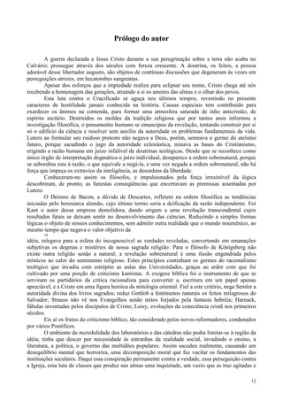 12
Prólogo do autor
A guerra declarada a Jesus Cristo durante a sua peregrinação sobre a terra não acaba no
Calvário; prossegue através dos séculos com fereza crescente. A doutrina, os feitos, a pessoa
adorável desse libertador augusto, são objetos de contínuas discussões que degeneram às vezes em
perseguições atrozes, em hecatombes sangrentas.
Apesar dos esforços que a impiedade realiza para eclipsar seu nome, Cristo chega até nós
recebendo a homenagem das gerações, atraindo a si os amores das almas e o olhar dos povos.
Esta luta contra o Crucificado se aguça nos últimos tempos, revestindo no presente
caracteres de hostilidade jamais conhecida na história. Causas especiais tem contribuído para
exardecer os ânimos na contenda, para formar uma atmosfera saturada de ódio anticristão, de
espírito sectário. Destruídos os moldes da tradição religiosa que por tantos anos informou a
investigação filosófica, o pensamento humano se emancipou da revelação, tentando construir por si
só o edifício da ciência e resolver sem auxílio da autoridade os problemas fundamentais da vida.
Lutero ao formular seu ruidoso protesto não negava a Deus, porém, semeava o germe do ateísmo
futuro, porque sacudindo o jugo da autoridade eclesiástica, minava as bases do Cristianismo,
erigindo a razão humana em juízo infalível de doutrinas teológicas. Desde que se reconhece como
único órgão de interpretação dogmática o juízo individual, desaparece a ordem sobrenatural, porque
se subordina esta à razão, o que equivale a negá-la, e uma vez negada a ordem sobrenatural, não há
força que impeça os extravios da inteligência, as desordens da liberdade.
Conheceram-no assim os filósofos, e impulsionados pela força irresistível da lógica
descobriram, de pronto, as funestas conseqüências que encerravam as premissas assentadas por
Lutero.
O Deísmo de Bacon, a dúvida de Descartes, refletem na ordem filosófica as tendências
iniciadas pelo heresiarca alemão, cujo último termo seria a deificação da razão independente. Foi
Kant o autor dessa empresa demolidora, dando origem a uma revolução transcendental cujos
resultados fatais se deixam sentir no desenvolvimento das ciências. Reduzindo a simples formas
lógicas o objeto de nossos conhecimentos, sem admitir outra realidade que o mundo noumênico, ao
mesmo tempo que negava o valor objetivo da
18
idéia, relegava para a esfera do incognoscível as verdades reveladas, convertendo em emanações
subjetivas os dogmas e mistérios de nossa sagrada religião: Para o filósofo de Königsberg não
existe outra religião senão a natural; a revelação sobrenatural é uma ilusão engendrada pelos
místicos ao calor do sentimento religioso. Estes princípios continham os germes do racionalismo
teológico que invadiu com estrépito as aulas das Universidades, graças ao ardor com que foi
cultivado por uma porção de criticistas kantistas. A exegese bíblica foi o instrumento de que se
serviram os partidários da crítica racionalista para converter a. escritura em um papel apenas
apreciável, e a Cristo em uma figura heróica da mitologia oriental. Fiel a este critério, nega Semler a
autoridade divina dos livros sagrados; reduz Gottlob a fenômenos naturais os feitos milagrosos do
Salvador; Strauss não vê nos Evangelhos senão mitos forjados pela fantasia hebréia; Harnack,
fábulas inventadas pelos discípulos de Cristo; Loisy, evoluções da consciência cristã nos primeiros
séculos.
Eis aí os frutos do criticismo bíblico, tão considerado pelos novos reformadores, condenados
por vários Pontífices.
O ambiente de incredulidade dos laboratórios e das cátedras não podia limitar-se à região da
idéia; tinha que descer por necessidade às entranhas da realidade social, invadindo o ensino, a
literatura, a política, o governo das multidões populares. Assim sucedeu realmente, causando um
desequilíbrio mental que horroriza, uma decomposição moral que faz vacilar os fundamentos das
instituições seculares. Daqui essa conspiração permanente contra a verdade, essa perseguição contra
a Igreja, essa luta de classes que produz nas almas uma inquietude, um vazio que as traz agitadas e
 