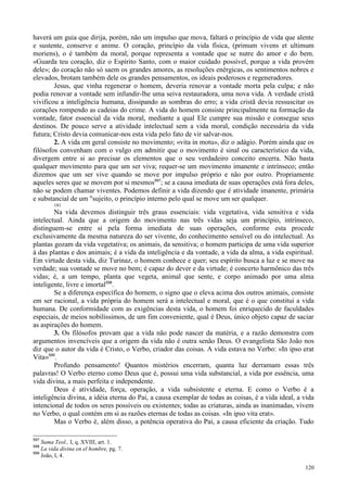 120
haverá um guia que dirija, porém, não um impulso que mova, faltará o princípio de vida que alente
e sustente, conserve e anime. O coração, princípio da vida física, (primum vivens et ultimum
moriens), o é também da moral, porque representa a vontade que se nutre do amor e do bem.
«Guarda teu coração, diz o Espírito Santo, com o maior cuidado possível, porque a vida provém
dele»; do coração não só saem os grandes amores, as resoluções enérgicas, os sentimentos nobres e
elevados, brotam também dele os grandes pensamentos, os ideais poderosos e regeneradores.
Jesus, que vinha regenerar o homem, deveria renovar a vontade morta pela culpa; e não
podia renovar a vontade sem infundir-lhe uma seiva restauradora, uma nova vida. A verdade cristã
vivificou a inteligência humana, dissipando as sombras do erro; a vida cristã devia ressuscitar os
corações rompendo as cadeias do crime. A vida do homem consiste principalmente na formação da
vontade, fator essencial da vida moral, mediante a qual Ele cumpre sua missão e consegue seus
destinos. De pouco serve a atividade intelectual sem a vida moral, condição necessária da vida
futura; Cristo devia comunicar-nos esta vida pelo fato de vir salvar-nos.
2. A vida em geral consiste no movimento; «vita in motu», diz o adágio. Porém ainda que os
filósofos convenham com o vulgo em admitir que o movimento é sinal ou característico da vida,
divergem entre si ao precisar os elementos que o seu verdadeiro conceito encerra. Não basta
qualquer movimento para que um ser viva; requer-se um movimento imanente e intrínseco; então
dizemos que um ser vive quando se move por impulso próprio e não por outro. Propriamente
aqueles seres que se movem por si mesmos597
; se a causa imediata de suas operações está fora deles,
não se podem chamar viventes. Podemos definir a vida dizendo que é atividade imanente, primária
e substancial de um "sujeito, o princípio interno pelo qual se move um ser qualquer.
181
Na vida devemos distinguir três graus essenciais: vida vegetativa, vida sensitiva e vida
intelectual. Ainda que a origem do movimento nas três vidas seja um princípio, intrínseco,
distinguem-se entre si pela forma imediata de suas operações, conforme esta procede
exclusivamente da mesma natureza do ser vivente, do conhecimento sensível ou do intelectual. As
plantas gozam da vida vegetativa; os animais, da sensitiva; o homem participa de uma vida superior
à das plantas e dos animais; é a vida da inteligência e da vontade, a vida da alma, a vida espiritual.
Em virtude desta vida, diz Turinaz, o homem conhece e quer; seu espírito busca a luz e se move na
verdade; sua vontade se move no bem; é capaz do dever e da virtude; é concerto harmônico das três
vidas; é, a um tempo, planta que vegeta, animal que sente, e corpo animado por uma alma
inteligente, livre e imortal598
.
Se a diferença específica do homem, o signo que o eleva acima dos outros animais, consiste
em ser racional, a vida própria do homem será a intelectual e moral, que é o que constitui a vida
humana. De conformidade com as exigências desta vida, o homem foi enriquecido de faculdades
especiais, de meios nobilíssimos, de um fim conveniente, qual é Deus, único objeto capaz de saciar
as aspirações do homem.
3. Os filósofos provam que a vida não pode nascer da matéria, e a razão demonstra com
argumentos invencíveis que a origem da vida não é outra senão Deus. O evangelista São João nos
diz que o autor da vida é Cristo, o Verbo, criador das coisas. A vida estava no Verbo: «In ipso erat
Vita»599
.
Profundo pensamento! Quantos mistérios encerram, quanta luz derramam essas três
palavras! O Verbo eterno como Deus que é, possui uma vida substancial, a vida por essência, uma
vida divina, a mais perfeita e independente.
Deus é atividade, força, operação, a vida subsistente e eterna. E como o Verbo é a
inteligência divina, a idéia eterna do Pai, a causa exemplar de todas as coisas, é a vida ideal, a vida
intencional de todos os seres possíveis ou existentes; todas as criaturas, ainda as inanimadas, vivem
no Verbo, o qual contém em si as razões eternas de todas as coisas. «In ipso vita erat».
Mas o Verbo é, além disso, a potência operativa do Pai, a causa eficiente da criação. Tudo
597
Suma Teol., I, q. XVIII, art. 1.
598
La vida divina en el hombre, pg. 7.
599
João, I, 4.
 