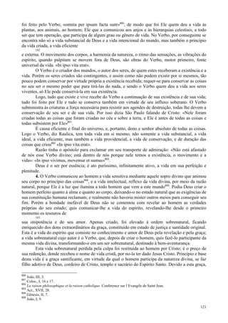 121
foi feito pelo Verbo, «omnia per ipsum facta sunt»600
; de modo que foi Ele quem deu a vida às
plantas, aos animais, ao homem; Ele que a comunicou aos anjos e às hierarquias celestiais, a todo
ser que tem operação, que participa de algum grau ou gênero de vida. No Verbo, por conseguinte se
encontra não só a vida substancial de Deus e a vida intencional do mundo, mas também o princípio
da vida criada, a vida eficiente
182
e externa. O movimento dos corpos, a harmonia da natureza, o ritmo das sensações, as vibrações do
espírito, quando palpitam se movem fora de Deus, são obras do Verbo, motor primeiro, fonte
universal da vida. «In ipso vita erat».
O Verbo é o criador dos mundos, o autor dos seres, de quem estes receberam a existência e a
vida. Porém os seres criados são contingentes, e assim como não podem existir por si mesmos, tão
pouco podem conservar por virtude própria a existência recebida; requer-se para conservar as coisas
no seu ser o mesmo poder que para tirá-las do nada, e sendo o Verbo quem deu a vida aos seres
viventes, só Ele pode conservá-la em sua existência.
Logo, tudo que existe e vive recebe do Verbo a continuação de sua existência e de sua vida;
tudo foi feito por Ele e tudo se conserva também em virtude de seu influxo soberano. O Verbo
subministra às criaturas a força necessária para resistir aos agendes de destruição, todas lhe devem a
conservação de seu ser e de sua vida. Por isso dizia São Paulo falando de Cristo: «Nele foram
criadas todas as coisas que foram criadas no céu e sobre a terra, e Ele é antes de todas as coisas e
todas subsistem por Ele»601
.
É causa eficiente e final do universo, e, portanto, dono e senhor absoluto de todas as coisas.
Logo o Verbo, diz Raulica, tem toda vida em si mesmo, não somente a vida substancial, a vida
ideal, a vida eficiente, mas também a vida providencial, a vida de conservação, e de duração das
coisas que criou602
«In ipso vita erat».
Razão tinha o apóstolo para exclamar em seu transporte de admiração: «Não está afastado
de nós esse Verbo divino; está dentro de nós porque nele temos a existência, o movimento e a
vida»: «In ipso vivimus, movemur et sumus»603
.
Deus é o ser por essência; é ato puríssimo, infinitamente ativo, a vida em sua perfeição e
plenitude.
4. O Verbo comunicou ao homem a vida sensitiva mediante aquele sopro divino que animou
seu corpo no princípio das coisas604
, e a vida intelectual, reflexo da vida divina, por meio da razão
natural, porque Ele é a luz que ilumina a todo homem que vem a este mundo605
. Podia Deus criar o
homem perfeito quanto à alma e quanto ao corpo, deixando-o no estado natural que as exigências de
sua constituição humana reclamam; e realmente não haveria mister outros meios para conseguir seu
fim. Porém a bondade inefável de Deus não se contentou com revelar ao homem as verdades
próprias do seu estado; quis comunicar-lhe a vida do espírito, revelando-lhe desde o primeiro
momento os tesouros de
183
sua onipotência e do seu amor. Apenas criado, foi elevado à ordem sobrenatural, ficando
enriquecido dos dons extraordinários da graça, constituído em estado de justiça e santidade original.
Esta é a vida do espírito que consiste no conhecimento e amor de Deus pela revelação e pela graça;
a vida sobrenatural cujo autor é o Verbo, que, depois de criar o homem, quis fazê-lo participante da
mesma vida divina, transformando-o em um ser sobrenatural, destinado à bem-aventurança.
Esta vida sobrenatural perdida pela culpa foi restituída ao homem por Cristo; é o preço de
sua redenção, donde recebeu o nome de vida cristã, por no-la ter dado Jesus Cristo. Princípio e base
desta vida é a graça santificante, em virtude da qual o homem participa da natureza divina, se faz
filho adotivo de Deus, cordeiro de Cristo, templo e sacrário do Espírito Santo. Devido a esta graça,
600
João, III, 3.
601
Colos., I, 16 e 17.
602
La raison philosophique et la raison catholique. Conference sur l´Evangile de Saint Jean.
603
Act., XVII, 28.
604
Gênesis, II, 7.
605
João, I, 9.
 