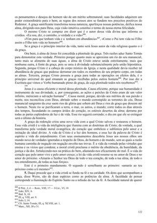 122
os pensamentos e desejos do homem são de um mérito sobrenatural; suas faculdades adquirem um
poder extraordinário para o bem; as regras dos nossos atos se fundem nos preceitos positivos do
Redentor. A graça santificante transforma nossa natureza, aperfeiçoa nossas potências, deifica nossa
alma, dirigindo-nos para Deus, cuja visão intuitiva constitui o termo de nossa eterna felicidade.
O mesmo Cristo se compraz em dizer que é o autor dessa vida divina que informa os
cristãos. «Eu sou, diz, o caminho, a verdade e a vida»606
.
«Vim para que tenham vida e a:
tenham em abundância»607
, «Como o Pai tem vida no Filho
assim o Filho tem vida no homem»608
.
Se a graça é o princípio interior da vida, tanto será Jesus autor da vida religiosa quanto o é
da graça.
Ora bem; à alma de Jesus foi concedida a plenitude da graça. Três razões aduz Santo Tomás
para demonstrar esta verdade. Primeiro porque quanto mais se aproxima um rio do seu manancial,
tanto mais se alimenta de suas águas; a alma de Cristo esteve unida estreitamente, mais que
nenhuma outra, à fonte da graça, pois se uniu à divindade substancialmente pela união hipostática.
Segunda, porque Cristo é a cabeça do corpo místico da Igreja, e nesta qualidade devia receber tal
abundância de graças que pudesse derramar em todos os membros do seu próprio corpo, em todas
as almas. Terceira, porque Cristo possuiu a graça para todas as operações ou efeitos dela, é o
princípio universal do qual emanam as graças recebidas pelos outros homens609
. Por isso diz a
Escritura que vimos o Verbo humanado pleno de graça, de cuja plenitude todos nós recebemos610
.
184
Jesus é a causa eficiente e moral dessa plenitude. Causa eficiente, porque sua humanidade é
instrumento de sua divindade, e, por conseguinte, as ações e paixões de Cristo eram de um valor
infinito, mereciam a salvação humana611
. Causa moral, porque, devido aos méritos de sua paixão e
morte, nos reconciliou com Deus, abrindo sobre o mundo corrompido as torrentes do céu. Desse
manancial sangrento da cruz saem rios de glória que sobem até Deus e rios de graça que descem até
o homem. Neste rio se purificaram a terra, o mar, os astros, o mundo; corre todos os dias através
dos tempos, fecundando os campos áridos do coração, os estéreis desertos da alma; derrama por
todas as partes esplendores de luz e de vida. Esse rio seguirá correndo; o dia em que ele se extinguir
será o último da história.
A graça da redenção criou uma nova vida com a qual Cristo salvou e restaurou o homem.
Essa vida cristã é a vida da inteligência que ilumina com as doutrinas de Cristo; da vontade, a qual
transforma pela verdade moral evangélica; do coração que embeleza e sublimiza pelo amor e a
imitação do ideal divino. A vida de Cristo é a luz dos homens, e essa luz da palavra de Cristo é
espírito e vida do entendimento. Com seus ensinamentos descobriu Jesus aos nossos olhos um
mundo novo de verdades ignoradas a respeito de Deus, do homem e do mundo, sem as quais a razão
humana caminha de negação em negação envolta nas trevas. É a vida da vontade pelas virtudes que
ensina e os vícios que condena; a moral cristã proclama o mérito da obediência, da humildade, da
justiça e da dor, fortalecendo-nos na prática do bem, afastando-nos eficazmente do mal. É a vida do
coração que pelo amor vive e pelo amor cresce; a lei da vida cristã resume-se no amor de Deus e no
amor do próximo. «Amarás o Senhor teu Deus de todo o teu coração, de toda a tua alma, de todo o
teu entendimento, de todas as tuas forças».
Este é o primeiro mandamento. O segundo é semelhante ao primeiro: «amarás ao teu
próximo como a ti mesmo»612
.
5. Daqui procede que a vida cristã se funda na fé e na caridade. Os dons que acompanham a
graça, disse Weiss, são de duas espécies como as potências da alma. À faculdade de pensar
corresponde a iluminação do Espírito Santo ou a infusão da luz da fé. A faculdade natural de querer
606
II Petr., I, 4 — Rom., VIII, 17 — I Cor., VI, 19.
607
João, XIV, 6.
608
Ibid. X, 10.
609
III, q. VIII, art. 9.
610
João, I, 14.
611
Cfr. Santo Tomás, III, q. XLVIII, art. 1.
612
Marc., XII, 30 e 31.
 