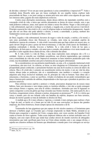 125
de dúvidas e alarmes? Viver em paz nesta ignorância é coisa contraditória e impossível»628
. Vede o
resultado desta filosofia atéia que em louca exaltação do seu orgulho tentou explicar tudo
prescindindo de Deus, e em justo castigo se arrasta pela terra sem saber coisa alguma do que mais
nos interessa saber, joguete dos mais deploráveis extravios.
Contra essas aberrações monstruosas, diante desses delírios da impiedade científica está a
concepção cristã da vida, a única que satisfaz plenamente as ânsias do nosso coração, sem o que
nada podemos conhecer, amar, nem operar em ordem a nosso fim último. Negar a vida cristã que é
a vida sobrenatural, equivale a rechaçar a revelação, e negada esta, a morte dos povos é inevitável.
Princípio essencial da vida cristã é a fé, e sem fé religiosa todas as instituições desaparecem. Aquele
que não crê em Deus não pode admitir o direito, a moral, a autoridade, a justiça, nenhum dos
fundamentos sociais que se fundam em Deus e vêm
188
de Deus; negada a vida sobrenatural, havemos de negar o valor da oração, o mérito, a lei moral, e
sem estes postulados éticos não florescem as virtudes, nem reina na sociedade espírito de
obediência e pureza de costumes. A vida cristã é necessária para que haja ordem em nossos atos, os
quais devem dirigir-se para a posse da bem-aventurança; a vida não cristã carece de finalidade, é
perpétua contradição e dúvida, leva-nos a barbárie. Se a vida cristã é fonte de luz para a
inteligência, de bem para a vontade, e de amor para o coração, não podemos viver neste mundo sem
perceber o calor sagrado dessa chama divina, vida e alimento das almas.
8. A vida cristã é a vida de Deus, e suas duas expressões mais enérgicas são a fé e a
caridade. Assim se concebe sua vitalidade assombrosa, sua eficácia regeneradora, que contrasta
com a esterilidade da vida não cristã. Impossível enumerar os bens inúmeros produzidos pela vida
cristã; essa fecundidade constitui uma prova luminosa de sua origem sobrenatural.
Se a considerarmos em sua primeira manifestação, ou seja, a fé, a expansão intelectual cristã
é portentosa, não tem rival. As ciências, as letras, as artes chegaram no Cristianismo a um grau de
prosperidade jamais conhecido; o pensamento humano nas asas da fé escalou os cimos do ideal e da
ciência. Mas a fé cristã não é somente um assentimento teórico da mente; é um ato vital da alma
inteira, abraça todas as potências; não só o entendimento, mas também a vontade e o coração
adquirem uma força invencível mediante essa fé, princípio de vida no homem. Suas obras são o
entusiasmo, o heroísmo, o amor ao sacrifício, virtudes reveladoras de um poder extraordinário que
lança o homem pelo caminho do sublime, desprendendo-o dos laços que o prendem às paixões e aos
prazeres sensíveis.
Para reformar nosso espírito e praticar a virtude, precisamos despojar-nos de nossos maus
hábitos, lutar sem descanso e sem trégua contra os instintos rebeldes, e isto não se pode conseguir
sem crenças firmes e seguras, sem uma fé sólida e duradoura. Animados por esta fé lograram os
santos conquistar a coroa da glória que hoje circunda suas frontes imortais. «Os santos pela fé, diz a
Escritura, conquistaram reinos, obraram a justiça, alcançaram as promessas»629
. A fé é a vitória que
vence o mundo, pois ela nos infunde valor nas batalhas do espírito, desprezo aos bens terrenos,
desejos de morrer quando se trata de defender os direitos de Deus.
A medida que a fé é mais robusta e vigorosa, a vontade é mais enérgica para realizar o bem
e fugir do mal; os heróis só o foram por ter tido fé em suas convicções; as épocas das grandes
empresas, dos feitos históricos, foram sempre épocas de entusiasmo e de fé.
189
Testemunho da luta gigantesca que por espaço de três séculos manteve o Cristianismo para
derrocar a barbárie pagã: as Cruzadas que a Europa empreende na Idade Média, atirando-se ao
Oriente para conquistar o sepulcro de Cristo; a pugna épica, sete vezes secular, da Espanha Cristã
contra as hostes do feroz agareno. Todas essas empresas titânicas não se teriam realizado sem a fé
religiosa, sem esse sopro divino que ainda hoje conduz através do mundo exércitos de abnegados
missionários que tudo sacrificam para levar ao Cristo almas remidas com o seu sangue divino, e
sepulta nos claustros milhares de homens que abandonam o mundo para viver entregues ao serviço
628
Mélanges philosophiques, pg. 338.
629
Hebr., XI, 33.
 