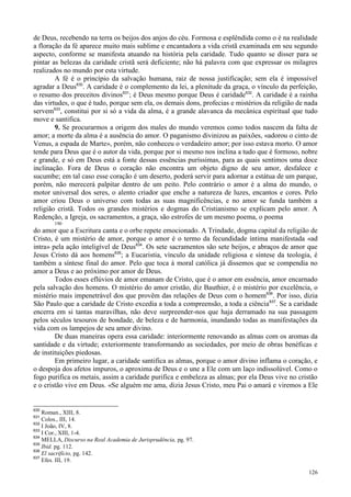 126
de Deus, recebendo na terra os beijos dos anjos do céu. Formosa e esplêndida como o é na realidade
a floração da fé aparece muito mais sublime e encantadora a vida cristã examinada em seu segundo
aspecto, conforme se manifesta atuando na história pela caridade. Tudo quanto se disser para se
pintar as belezas da caridade cristã será deficiente; não há palavra com que expressar os milagres
realizados no mundo por esta virtude.
A fé é o princípio da salvação humana, raiz de nossa justificação; sem ela é impossível
agradar a Deus630
. A caridade é o complemento da lei, a plenitude da graça, o vínculo da perfeição,
o resumo dos preceitos divinos631
; é Deus mesmo porque Deus é caridade632
. A caridade é a rainha
das virtudes, o que é tudo, porque sem ela, os demais dons, profecias e mistérios da religião de nada
servem633
, constitui por si só a vida da alma, é a grande alavanca da mecânica espiritual que tudo
move e santifica.
9. Se procurarmos a origem dos males do mundo veremos como todos nascem da falta de
amor; a morte da alma é a ausência do amor. O paganismo divinizou as paixões, «adorou o cinto de
Venus, a espada de Marte», porém, não conheceu o verdadeiro amor; por isso estava morto. O amor
tende para Deus que é o autor da vida, porque por si mesmo nos inclina a tudo que é formoso, nobre
e grande, e só em Deus está a fonte dessas essências puríssimas, para as quais sentimos uma doce
inclinação. Fora de Deus o coração não encontra um objeto digno de seu amor, desfalece e
sucumbe; em tal caso esse coração é um deserto, poderá servir para adornar a estátua de um parque,
porém, não merecerá palpitar dentro de um peito. Pelo contrário o amor é a alma do mundo, o
motor universal dos seres, o alento criador que enche a natureza de luzes, encantos e cores. Pelo
amor criou Deus o universo com todas as suas magnificências, e no amor se funda também a
religião cristã. Todos os grandes mistérios e dogmas do Cristianismo se explicam pelo amor. A
Redenção, a Igreja, os sacramentos, a graça, são estrofes de um mesmo poema, o poema
190
do amor que a Escritura canta e o orbe repete emocionado. A Trindade, dogma capital da religião de
Cristo, é um mistério de amor, porque o amor é o termo da fecundidade íntima manifestada «ad
intra» pela ação inteligível de Deus634
. Os sete sacramentos são sete beijos, e abraços de amor que
Jesus Cristo dá aos homens635
; a Eucaristia, vínculo da unidade religiosa e síntese da teologia, é
também a síntese final do amor. Pelo que toca à moral católica já dissemos que se compendia no
amor a Deus e ao próximo por amor de Deus.
Todos esses eflúvios de amor emanam de Cristo, que é o amor em essência, amor encarnado
pela salvação dos homens. O mistério do amor cristão, diz Bauthier, é o mistério por excelência, o
mistério mais impenetrável dos que provêm das relações de Deus com o homem636
. Por isso, dizia
São Paulo que a caridade de Cristo excedia a toda a compreensão, a toda a ciência637
. Se a caridade
encerra em si tantas maravilhas, não deve surpreender-nos que haja derramado na sua passagem
pelos séculos tesouros de bondade, de beleza e de harmonia, inundando todas as manifestações da
vida com os lampejos de seu amor divino.
De duas maneiras opera essa caridade: interiormente renovando as almas com os aromas da
santidade e da virtude; exteriormente transformando as sociedades, por meio de obras benéficas e
de instituições piedosas.
Em primeiro lugar, a caridade santifica as almas, porque o amor divino inflama o coração, e
o despoja dos afetos impuros, o aproxima de Deus e o une a Ele com um laço indissolúvel. Como o
fogo purifica os metais, assim a caridade purifica e embeleza as almas; por ela Deus vive no cristão
e o cristão vive em Deus. «Se alguém me ama, dizia Jesus Cristo, meu Pai o amará e viremos a Ele
630
Roman., XIII, 8.
631
Colos., III, 14.
632
I João, IV, 8.
633
I Cor., XIII, 1-4.
634
MELLA, Discurso na Real Academia de Jurisprudência, pg. 97.
635
Ibid. pg. 112.
636
El sacrifício, pg. 142.
637
Efes. III, 19.
 