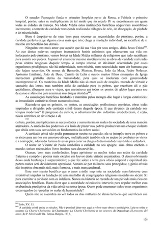 128
O senador Pamaquio funda o primeiro hospício perto de Roma, e Fabiola o primeiro
hospital, porém, estes se multiplicaram de tal modo que no século IV se encontravam em quase
todas as cidades da Europa. Na Idade Média estas instituições benéficas adquiriram assombroso
incremento; a torrente da caridade transborda realizando milagres de zelo, de abnegação, de piedade
e de misericórdia.
Bom é despojar-se de seus bens para socorrer as necessidades do próximo, porém, a
caridade perfeita exige alguma coisa mais que isto; chega à imolação individual, ao sacrifício de si
mesmo em benefício dos demais.
Ninguém tem mais amor que aquele que dá sua vida por seus amigos, dizia Jesus Cristo644
.
Ao eco destas palavras surgiram inumeráveis heróis anônimos que ofereceram sua vida em
holocausto pelo próximo; vemos brotar na Idade Média milhares de religiosos que tudo sacrificam
para assistir aos pobres. Impossível enumerar mesmo sinteticamente as obras de caridade realizadas
pelas ordens religiosas daquele tempo, o campo imenso de atividade desenrolada por esses
organismos prodigiosos; não há enfermidade, nem miséria, nem necessidade, nem dor humana que
não hajam socorrido. Os nomes de Bernardo, Menton, Bruno, João da Mata, Pedro Nolasco,
Jerônimo Emiliano, João de Deus, Camilo de Lelis e outros muitos filhos eminentes da Igreja
mereceram gratidão eterna da humanidade, pela qual se imolaram com generosidade
incompreensível. Os mosteiros da Idade Média não só eram asilo de orações, morada de virtude e
santuário das letras, mas também asilo de caridade para os pobres, que recebiam ali o pão
quotidiano; albergues para o viajor, que encontrava em todos os pontos do globo lugar para seu
descanso e alimento para reanimar suas forças abatidas645
.
As associações benéficas fundadas e mantidas pelos monges dão lugar a largas estatísticas;
as irmandades caritativas foram numerosíssimas.
Recorde-se que os grêmios, os postos, as associações profissionais operárias, obras todas
inspiradas e dirigidas pela caridade cristã datam daquela época. E que diremos da caridade nos
tempos modernos? O progresso da ciência, o adiantamento das indústrias estabeleceram, é certo,
novas correntes de civilização e de
193
cultura, porém, multiplicaram as necessidades e aumentaram os males da sociedade de uma maneira
aterradora. A ambição dos poderosos e a ânsia de prazer nos pobres produziram um choque violento
que abala com suas convulsões os fundamentos da ordem social.
A caridade cristã não podia permanecer neutra na questão; ela se interpôs entre os pobres e
os ricos para uni-los em amoroso abraço, multiplicando também ela os meios de combater os vícios
e a corrupção, adotando formas diversas para curar as chagas da humanidade incrédula e sofredora.
O nome de Vicente de Paulo simboliza a caridade no seu apogeu; suas obras enchem o
mundo; seriam necessários livros inteiros para descrevê-las.
Ozanan, com suas conferências, logra aprisionar as nações todas nas redes da caridade
fraterna e compõe o poema mais excelso em louvor desta virtude encantadora. O desenvolvimento
dessa onda benfazeja é surpreendente; o que fez sobre a terra para alívio corporal e espiritual dos
pobres nunca será devidamente apreciado. Somam-se por milhares seus protegidos; o gênio cristão
não inspirou obra mais útil, mais formosa, e mais transcendental.
Esse movimento benéfico que o amor cristão imprimiu na sociedade manifestou-se com
irresistível impulso na fundação de uma multidão de congregações religiosas nascidas no século XI
para exercitar a caridade com os infelizes. Nunca na história se recorda de um período mais rico em
associações benéficas. Basta dizer que a autoridade eclesiástica interveio para regular melhor essa
exuberância prodigiosa da vida cristã na nossa época. Quem pode enumerar todos esses organismos
encarregados de remediar os males da humanidade?
Quem não se assombra ao ver todos os dias milhares de almas heróicas que sacrificam sua
644
João, XV, 13.
645
A caridade cristã enche os séculos. Não é possível deter-nos aqui a referir suas obras e instituições. Leia-se sobre o
assunto: La Charité Chrétienne, de Champagny; La Charité Chrétienne et ses oeuvres, de Dupanloup; El precepto del
amor, do P. Silverio de Sta. Teresa, Burgos, 1913.
 