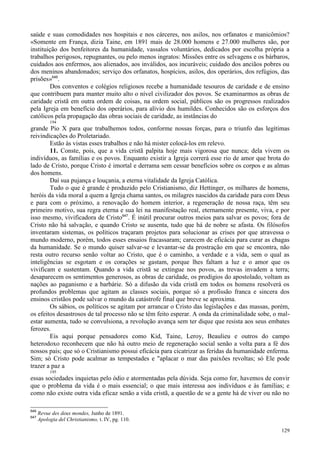 129
saúde e suas comodidades nos hospitais e nos cárceres, nos asilos, nos orfanatos e manicômios?
«Somente em França, dizia Taine, em 1891 mais de 28.000 homens e 27.000 mulheres são, por
instituição dos benfeitores da humanidade, vassalos voluntários, dedicados por escolha própria a
trabalhos perigosos, repugnantes, ou pelo menos ingratos: Missões entre os selvagens e os bárbaros,
cuidados aos enfermos, aos alienados, aos inválidos, aos incuráveis; cuidado dos anciãos pobres ou
dos meninos abandonados; serviço dos orfanatos, hospícios, asilos, dos operários, dos refúgios, das
prisões»646
.
Dos conventos e colégios religiosos recebe a humanidade tesouros de caridade e de ensino
que contribuem para manter muito alto o nível civilizador dos povos. Se examinarmos as obras de
caridade cristã em outra ordem de coisas, na ordem social, públicos são os progressos realizados
pela Igreja em benefício dos operários, para alívio dos humildes. Conhecidos são os esforços dos
católicos pela propagação das obras sociais de caridade, as instâncias do
194
grande Pio X para que trabalhemos todos, conforme nossas forças, para o triunfo das legítimas
reivindicações do Proletariado.
Estão às vistas esses trabalhos e não há mister colocá-los em relevo.
11. Conste, pois, que a vida cristã palpita hoje mais vigorosa que nunca; dela vivem os
indivíduos, as famílias e os povos. Enquanto existir a Igreja correrá esse rio de amor que brota do
lado de Cristo, porque Cristo é imortal e derrama sem cessar benefícios sobre os corpos e as almas
dos homens.
Daí sua pujança e louçania, a eterna vitalidade da Igreja Católica.
Tudo o que é grande é produzido pelo Cristianismo, diz Hettinger, os milhares de homens,
heróis da vida moral a quem a Igreja chama santos, os milagres nascidos da caridade para com Deus
e para com o próximo, a renovação do homem interior, a regeneração de nossa raça, têm seu
primeiro motivo, sua regra eterna e sua lei na manifestação real, eternamente presente, viva, e por
isso mesmo, vivificadora de Cristo647
. É inútil procurar outros meios para salvar os povos; fora de
Cristo não há salvação, e quando Cristo se ausenta, tudo que há de nobre se afasta. Os filósofos
inventaram sistemas, os políticos traçaram projetos para solucionar as crises por que atravessa o
mundo moderno, porém, todos esses ensaios fracassaram; carecem de eficácia para curar as chagas
da humanidade. Se o mundo quiser salvar-se e levantar-se da prostração em que se encontra, não
resta outro recurso senão voltar ao Cristo, que é o caminho, a verdade e a vida, sem o qual as
inteligências se esgotam e os corações se gastam, porque lhes faltam a luz e o amor que os
vivificam e sustentam. Quando a vida cristã se extingue nos povos, as trevas invadem a terra;
desaparecem os sentimentos generosos, as obras de caridade, os prodígios do apostolado, voltam as
nações ao paganismo e a barbárie. Só a difusão da vida cristã em todos os homens resolverá os
profundos problemas que agitam as classes sociais, porque só a profissão franca e sincera dos
ensinos cristãos pode salvar o mundo da catástrofe final que breve se aproxima.
Os sábios, os políticos se agitam por arrancar o Cristo das legislações e das massas, porém,
os efeitos desastrosos de tal processo não se têm feito esperar. A onda da criminalidade sobe, o mal-
estar aumenta, tudo se convulsiona, a revolução avança sem ter dique que resista aos seus embates
ferozes.
Eis aqui porque pensadores como Kid, Taine, Leroy, Beaulieu e outros do campo
heterodoxo reconhecem que não há outro meio de regeneração social senão a volta para a fé dos
nossos pais; que só o Cristianismo possui eficácia para cicatrizar as feridas da humanidade enferma.
Sim; só Cristo pode acalmar as tempestades e "aplacar o mar das paixões revoltas; só Ele pode
trazer a paz a
195
essas sociedades inquietas pelo ódio e atormentadas pela dúvida. Seja como for, havemos de convir
que o problema da vida é o mais essencial; o que mais interessa aos indivíduos e às famílias; e
como não existe outra vida eficaz senão a vida cristã, a questão de se a gente há de viver ou não no
646
Revue des deux mondes, Junho de 1891.
647
Apologia del Christianismo, t. IV, pg. 110.
 