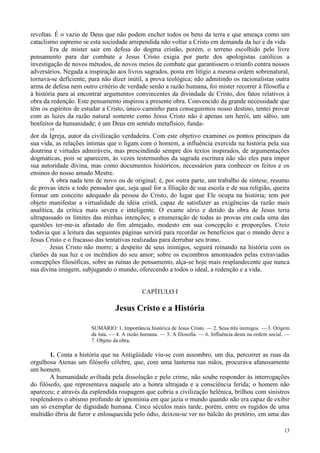 13
revoltas. É o vazio de Deus que não podem encher todos os bens da terra e que ameaça como um
cataclismo supremo se esta sociedade arrependida não voltar a Cristo em demanda da luz e da vida
Era de mister sair em defesa do dogma cristão, porém, o terreno escolhido pelo livre
pensamento para dar combate a Jesus Cristo exigia por parte dos apologistas católicos a
investigação de novos métodos, de novos meios de combate que garantissem o triunfo contra nossos
adversários. Negada a inspiração aos livros sagrados, posta em litígio a mesma ordem sobrenatural,
tornava-se deficiente, para não dizer inútil, a prova teológica; não admitindo os racionalistas outra
arma de defesa nem outro critério de verdade senão a razão humana, foi mister recorrer à filosofia e
à história para aí encontrar argumentos convincentes da divindade de Cristo, dos fatos relativos à
obra da redenção. Este pensamento inspirou a presente obra. Convencido da grande necessidade que
têm os espíritos de estudar a Cristo, único caminho para conseguirmos nosso destino, tentei provar
com as luzes da razão natural somente como Jesus Cristo não é apenas um herói, um sábio, um
benfeitor da humanidade; é um Deus em sentido metafísico, funda-
19
dor da Igreja, autor da civilização verdadeira. Com este objetivo examinei os pontos principais da
sua vida, as relações íntimas que o ligam com o homem, a influência exercida na história pela sua
doutrina e virtudes admiráveis, mas prescindindo sempre dos textos inspirados, de argumentações
dogmáticas, pois se aparecem, às vezes testemunhos da sagrada escritura não são eles para impor
sua autoridade divina, mas como documentos históricos, necessários para conhecer os feitos e os
ensinos do nosso amado Mestre.
A obra nada tem de novo ou de original; é, por outra parte, um trabalho de síntese, resumo
de provas úteis a todo pensador que, seja qual for a filiação de sua escola e de sua religião, queira
formar um conceito adequado da pessoa do Cristo, do lugar que Ele ocupa na história; tem por
objeto manifestar a virtualidade da idéia cristã, capaz de satisfazer as exigências da razão mais
analítica, da crítica mais severa e inteligente. O exame sério e detido da obra de Jesus teria
ultrapassado os limites das minhas intenções; a enumeração de todas as provas em cada uma das
questões ter-me-ia afastado do fim almejado, modesto em sua concepção e proporções. Creio
todavia que a leitura das seguintes páginas servirá para recordar os benefícios que o mundo deve a
Jesus Cristo e o fracasso das tentativas realizadas para derrubar seu trono.
Jesus Cristo não morre; a despeito de seus inimigos, seguirá reinando na história com os
clarões da sua luz e os incêndios do seu amor; sobre os escombros amontoados pelas extraviadas
concepções filosóficas, sobre as ruínas do pensamento, alça-se hoje mais resplandecente que nunca
sua divina imagem, subjugando o mundo, oferecendo a todos o ideal, a redenção e a vida.
CAPÍTULO I
Jesus Cristo e a História
SUMÁRIO: 1. Importância histórica de Jesus Cristo. — 2. Seus três inimigos. — 3. Origem
da luta. — 4. A razão humana. — 5. A filosofia. — 6. Influência desta na ordem social. —
7. Objeto da obra.
1. Conta a história que na Antigüidade viu-se com assombro, um dia, percorrer as ruas da
orgulhosa Atenas um filósofo célebre, que, com uma lanterna nas mãos, procurava afanosamente
um homem.
A humanidade aviltada pela dissolução e pelo crime, não soube responder às interrogações
do filósofo, que representava naquele ato a honra ultrajada e a consciência ferida; o homem não
apareceu; e através da esplendida roupagem que cobria a civilização helênica, brilhou com sinistros
resplendores o abismo profundo de ignomínia em que jazia o mundo quando não era capaz de exibir
um só exemplar de dignidade humana. Cinco séculos mais tarde, porém, entre os rugidos de uma
multidão ébria de furor e enlouquecida pelo ódio, deixou-se ver no balcão do pretório, em uma das
 