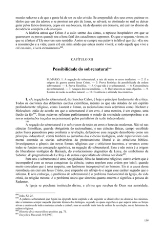 130
mundo reduz-se a de que a gente há de ser ou não cristão. Se arrependido dos seus erros queimar os
ídolos que um dia adorou e se prostrar aos pés de Jesus, se salvará; se obstinado no mal se deixar
guiar pelos falsos doutores, cegos em sua loucura, irá de desastre em desastre, até cair no abismo da
decadência completa e da anarquia.
A história atesta que Cristo é o asilo sereno das almas, o repouso hospitaleiro em que se
guarnecem os povos quando soa a hora fatal dos cataclismos supremos. Os que o seguem, vivem; os
que se afastam d’Ele morrem sem remédio. Assim se cumpre sua palavra infalível que diz: «Eu sou
a ressurreição e a vida; quem crê em mim ainda que esteja morto viverá; e todo aquele que vive e
crê em mim, viverá eternamente»648
.
CAPÍTULO XII
Possibilidade do sobrenatural649
SUMÁRIO: 1. A negação do sobrenatural, a raiz de todos os erros modernos. — 2. É a
origem da guerra contra Jesus Cristo. — 3. Prova histórica da possibilidade da ordem
sobrenatural. — 4. Prova filosófica. — 5. O que não é o sobrenatural. — 6. Conveniência
do sobrenatural. — 7. Ataques dos racionalistas. — 8. Desvanecem-se suas objeções. — 9.
Limites da razão na ordem natural. — 10. Existência e utilidade dos mistérios.
1. «A negação do sobrenatural, diz Sanches Calvo, é hoje o princípio fundamental da crítica.
Todos os escritores das diferentes escolas científicas, mesmo os que são dotados de um espírito
profundamente religioso, como Laurent e Renan, os racionalistas mais acérrimos como Büchner e
Moleschott, estão de acordo em que o sobrenatural é um erro, é uma mentira, é um engano, uma
ilusão da fé»650
. Estas palavras refletem perfeitamente o estado da sociedade contemporânea e as
novas orientações traçadas ao pensamento pelos partidários da razão independente.
196
A negação do sobrenatural é o substratum de todos os erros e heresias modernas. Não só nas
ciências filosóficas, guarida obrigatória do racionalismo, e nas ciências físicas, campo escolhido
pelos livres pensadores para combater a revelação, defende-se essa negação demolidora como um
princípio indiscutível; corrói também as entranhas das ciências teológicas, onde repercutiram com
mortal estrondo as teorias subversivas do protestantismo liberal e do criticismo bíblico.
Investiguemos a gênesis das novas formas religiosas que o criticismo inventou, e veremos como
todas se fundam na concepção agnóstica, na negação do sobrenatural. Essa e não outra é a origem
do liberalismo teológico de Harnack, do evolucionismo dogmático de Loisy, do simbolismo de
Sabatier, do pragmatismo de Le Roy e de outros especialistas de última novidade651
.
Para uns o sobrenatural é uma Antigüidade, filha do fanatismo religioso; outros crêem que é
incompatível com as novas conquistas da ciência; outros repelem essa ordem por inútil; quando
muito concedem que é uma suspeita, um fenômeno incognoscível ao homem. Eis aí a causa dessa
resistência em crer em Jesus Cristo, esse empenho em ultrajá-lo e negar esse caráter sagrado que o
informa. E sem embargo, o problema do sobrenatural é o problema fundamental da Igreja, da vida
cristã, da religião mesma; é o problema único que sintetiza quanto encerra e significa a pessoa do
Redentor.
A Igreja se proclama instituição divina, e afirma que recebeu de Deus sua autoridade,
648
João, XI, 25.
649
A palavra sobrenatural que figura na epígrafe deste capítulo e do seguinte se desenvolve no decurso dos mesmos,
não a tomamos sempre naquela precisão técnica dos teólogos, segundo os quais significa o que supera todas as forças
ativas e exativas de toda a natureza criada e criável, mas no sentido mais lato de ordem da revelação, ou no latíssimo de
ordem religiosa.
650
Historia de lo maravilloso positivo, pg. 71.
651
Encyclica Pascendi, 8-9-1907.
 