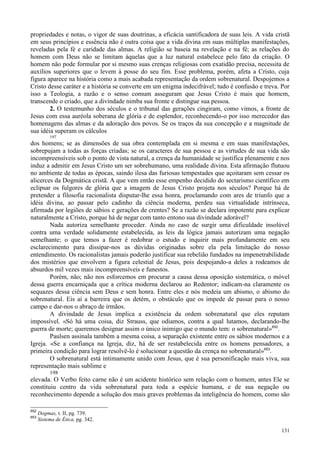 131
propriedades e notas, o vigor de suas doutrinas, a eficácia santificadora de suas leis. A vida cristã
em seus princípios e essência não é outra coisa que a vida divina em suas múltiplas manifestações,
reveladas pela fé e caridade das almas. A religião se baseia na revelação e na fé; as relações do
homem com Deus não se limitam àquelas que a luz natural estabelece pelo fato da criação. O
homem não pode formular por si mesmo suas crenças religiosas com exatidão precisa, necessita de
auxílios superiores que o levem à posse do seu fim. Esse problema, porém, afeta a Cristo, cuja
figura aparece na história como a mais acabada representação da ordem sobrenatural. Despojemos a
Cristo desse caráter e a história se converte em um enigma indecifrável; tudo é confusão e treva. Por
isso a Teologia, a razão e o senso comum asseguram que Jesus Cristo é mais que homem,
transcende o criado, que a divindade nimba sua fronte e distingue sua pessoa.
2. O testemunho dos séculos e o tribunal das gerações cingiram, como vimos, a fronte de
Jesus com essa auréola soberana de glória e de esplendor, reconhecendo-o por isso merecedor das
homenagens das almas e da adoração dos povos. Se os traços da sua concepção e a magnitude de
sua idéia superam os cálculos
197
dos homens; se as dimensões de sua obra contemplada em si mesma e em suas manifestações,
sobrepujam a todas as forças criadas; se os caracteres de sua pessoa e as virtudes de sua vida são
incompreensíveis sob o ponto de vista natural, a crença da humanidade se justifica plenamente e nos
induz a admitir em Jesus Cristo um ser sobrehumano, uma realidade divina. Esta afirmação flutuou
no ambiente de todas as épocas, saindo ilesa das furiosas tempestades que açoitaram sem cessar os
alicerces da Dogmática cristã. A que vem então esse empenho decidido do sectarismo científico em
eclipsar os fulgores de glória que a imagem de Jesus Cristo projeta nos séculos? Porque há de
pretender a filosofia racionalista disputar-lhe essa honra, proclamando com ares de triunfo que a
idéia divina, ao passar pelo cadinho da ciência moderna, perdeu sua virtualidade intrínseca,
afirmada por legiões de sábios e gerações de crentes? Se a razão se declara impotente para explicar
naturalmente a Cristo, porque há de negar com tanto entono sua divindade adorável?
Nada autoriza semelhante proceder. Ainda no caso de surgir uma dificuldade insolúvel
contra uma verdade solidamente estabelecida, as leis da lógica jamais autorizam uma negação
semelhante; o que temos a fazer é redobrar o estudo e inquirir mais profundamente em seu
esclarecimento para dissipar-nos as dúvidas originadas sobre ela pela limitação do nosso
entendimento. Os racionalistas jamais poderão justificar sua rebelião fundados na impenetrabilidade
dos mistérios que envolvem a figura celestial de Jesus, pois despojando-a deles a rodeamos de
absurdos mil vezes mais incompreensíveis e funestos.
Porém, não; não nos esforcemos em procurar a causa dessa oposição sistemática, o móvel
dessa guerra encarniçada que a crítica moderna declarou ao Redentor; indicam-na claramente os
sequazes dessa ciência sem Deus e sem honra. Entre eles e nós medeia um abismo, o abismo do
sobrenatural. Eis aí a barreira que os detém, o obstáculo que os impede de passar para o nosso
campo e dar-nos o abraço de irmãos.
A divindade de Jesus implica a existência da ordem sobrenatural que eles reputam
impossível. «Só há uma coisa, diz Strauss, que odiamos, contra a qual lutamos, declarando-lhe
guerra de morte; queremos designar assim o único inimigo que o mundo tem: o sobrenatural»652
.
Paulsen assinala também a mesma coisa, a separação existente entre os sábios modernos e a
Igreja. «Se a confiança na Igreja, diz, há de ser restabelecida entre os homens pensadores, a
primeira condição para lograr resolvê-lo é solucionar a questão da crença no sobrenatural»653
.
O sobrenatural está intimamente unido com Jesus, que é sua personificação mais viva, sua
representação mais sublime e
198
elevada. O Verbo feito carne não é um acidente histórico sem relação com o homem, antes Ele se
constituiu centro da vida sobrenatural para toda a espécie humana, e de sua negação ou
reconhecimento depende a solução dos mais graves problemas da inteligência do homem, como são
652
Dogmas, t. II, pg. 739.
653
Sistema de Ética, pg. 342.
 