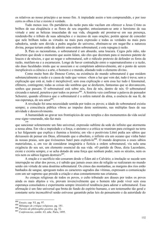 132
os relativos ao nosso princípio e ao nosso fim. A impiedade assim o tem compreendido, e por isso
cerra os olhos à luz e resiste à verdade.
Tudo menos isso. Os partidários da razão pura não vacilam em oferecer a Jesus Cristo os
brilhos de sua eloqüência e as flores de seu engenho; entusiasmam-se ante o heroísmo de sua
virtude e ante as belezas imaculadas de sua vida, chegando até prostrar-se em sua presença,
rendendo-lhe o tributo de suas adorações e o incenso de suas orações; porém apesar de conceder
que nele brilham todas as virtudes na mais pura expressão e todas as verdades na mais pura
sabedoria, sendo sem dúvida a pedra angular do universo, obstinam-se em negar-lhe a natureza
divina, porque teriam então de admitir uma ordem sobrenatural, e esta repugna à razão.
3. Para os racionalistas, o sobrenatural é um absurdo, uma loucura. Cegos pelo ódio, não
advertem que desde o momento que assim falam, são eles que decretam para si mesmos patente de
loucos e de néscios, e que ao negar o sobrenatural, sob o ridículo pretexto de defender os foros da
razão, mutilam-na e a escarnecem. Longe de haver contradição entre o supernaturalismo e a razão,
são duas faculdades irmãs que se associam e se completam admiravelmente, até o ponto de serem
inexplicáveis a ciência e a arte, o homem e o mundo, afastado todo o elemento divino.
Como muito bem diz Donoso Cortes, na existência do mundo sobrenatural é que residem
substancialmente a razão e a causa de tudo que vemos: «Sem a luz que vem daí, tudo é treva; sem a
explicação que está aí, tudo é inexplicável; sem essa explicação e sem essa luz tudo é fenomenal,
efêmero, contingente; todas as coisas são sombras que se desfazem, fantasmas que se desvanecem,
sonhos que passam. O sobrenatural está sobre nós, fora de nós, dentro de nós. O sobrenatural
circunda o natural, penetra-o por todos os poros»654
. A história veio confirmar a palavra do pensador
Schoerer, quando afirmava que o sobrenatural é a esfera natural da alma, a essência de sua fé, de
sua esperança, de seu amor655
.
A revelação foi uma necessidade sentida por todos os povos; a idade do sobrenatural existiu
sempre; a consciência pública vibrou ao impulso deste sentimento, nas múltiplas fases de sua
atividade e desenvolvimento.
A humanidade ao gravar nos frontispícios de seus templos e dos monumentos da vida social
esse signo venerando, não faz mais
199
que sancionar solenemente um fato universal, expressão sublime da sede do infinito que atormenta
a nossa alma. Em vão a impiedade e a força, o ateísmo e a crítica se reuniram para extinguir na terra
a luz fulgurante que explica e ilumina a história; em vão o positivista Littré pedia aos sábios que
deixassem de pensar em Deus, afirmando que o absoluto, o infinito era um oceano que vinha bater
às nossas praias, sem que tivéssemos batel para explorá-lo656
. O mundo desprezou a esses sábios
materialistas, e, em vez de considerar imaginária e fictícia a ordem sobrenatural, viu nela uma
exigência do seu ser, um elemento essencial da sua vida. «O partido de Deus, dizia Lacordaire,
existe e existiu sempre, e se acha dotado de uma força que nenhum poder, nem os séculos, nem os
reis nem os sábios logram destruir»657
.
A oração e o sacrifício não cessaram desde o Éden até o Calvário; a imolação se sucede sem
interrupção no altar dos povos, e é sabido que jamais esses atos de religião se realizaram no mundo
senão em virtude de uma doutrina sobrenatural. Os cimos das montanhas, as margens dos rios estão
banhados de sangue, apregoam todos os caracteres sagrados das vítimas, expressam a comunicação
com um ser supremo que preside a criação e atua constantemente nas criaturas.
As crenças religiosas de todos os povos, o culto tributado aos deuses por todos os povos
ainda os mais abjetos e vis, provam invencivelmente que o homem não pode viver sem essa
esperança consoladora e experimenta sempre irresistível tendência para adorar o sobrenatural. Essa
afirmação é um fato universal que brota do fundo do espírito humano, e um testemunho tão geral e
constante seria inconcebível senão estivesse garantido pelas leis do pensamento e da autoridade do
654
Ensaio, cap. VI, pg. 97.
655
Mélanges de critique religieuse, pg. 181.
656
Paroles de philosophie positive, pg. 52.
657
Conferencias, confer. 63, edic. Paris, 1895.
 