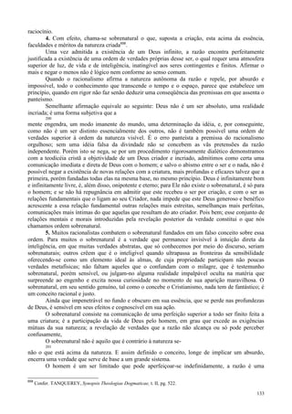 133
raciocínio.
4. Com efeito, chama-se sobrenatural o que, suposta a criação, esta acima da essência,
faculdades e méritos da natureza criada658
.
Uma vez admitida a existência de um Deus infinito, a razão encontra perfeitamente
justificada a existência de uma ordem de verdades próprias desse ser, o qual requer uma atmosfera
superior de luz, de vida e de inteligência, inatingível aos seres contingentes e finitos. Afirmar o
mais e negar o menos não é lógico nem conforme ao senso comum.
Quando o racionalismo afirma a natureza autônoma da razão e repele, por absurdo e
impossível, todo o conhecimento que transcende o tempo e o espaço, parece que estabelece um
princípio, quando em rigor não faz senão deduzir uma conseqüência das premissas em que assenta o
panteísmo.
Semelhante afirmação equivale ao seguinte: Deus não é um ser absoluto, uma realidade
incriada; é uma forma subjetiva que a
200
mente engendra, um modo imanente do mundo, uma determinação da idéia, e, por conseguinte,
como não é um ser distinto essencialmente dos outros, não é também possível uma ordem de
verdades superior à ordem da natureza visível. É o erro panteísta a premissa do racionalismo
orgulhoso; sem uma idéia falsa da divindade não se concebem as vãs pretensões da razão
independente. Porém isto se nega, se por um procedimento rigorosamente dialético demonstramos
com a teodicéia cristã a objetividade de um Deus criador e incriado, admitimos como certa uma
comunicação imediata e direta de Deus com o homem; e salvo o abismo entre o ser e o nada, não é
possível negar a existência de novas relações com a criatura, mais profundas e eficazes talvez que a
primeira, porém fundadas todas elas na mesma base, no mesmo princípio. Deus é infinitamente bom
e infinitamente livre, é, além disso, onipotente e eterno; para Ele não existe o sobrenatural, é só para
o homem; e se não há repugnância em admitir que este recebeu o ser por criação, e com o ser as
relações fundamentais que o ligam ao seu Criador, nada impede que este Deus generoso e benéfico
acrescente a essa relação fundamental outras relações mais estreitas, semelhanças mais perfeitas,
comunicações mais íntimas do que aquelas que resultam do ato criador. Pois bem; esse conjunto de
relações mentais e morais introduzidas pela revelação posterior da verdade constitui o que nós
chamamos ordem sobrenatural.
5. Muitos racionalistas combatem o sobrenatural fundados em um falso conceito sobre essa
ordem. Para muitos o sobrenatural é a verdade que permanece invisível à intuição direta da
inteligência, em que muitas verdades abstratas, que só conhecemos por meio do discurso, seriam
sobrenaturais; outros crêem que é o inteligível quando ultrapassa as fronteiras da sensibilidade
oferecendo-se como um elemento ideal às almas, de cuja propriedade participam não poucas
verdades metafísicas; não faltam aqueles que o confundam com o milagre, que é testemunho
sobrenatural, porém sensível, ou julgam-no alguma realidade impalpável oculta na matéria que
surpreende ao engenho e excita nossa curiosidade no momento de sua aparição maravilhosa. O
sobrenatural, em seu sentido genuíno, tal como o concebe o Cristianismo, nada tem de fantástico; é
um conceito racional e justo.
Ainda que impenetrável no fundo e obscuro em sua essência, que se perde nas profundezas
de Deus, é sensível em seus efeitos e cognoscível em sua ação.
O sobrenatural consiste na comunicação de uma perfeição superior a todo ser finito feita a
uma criatura; é a participação da vida de Deus pelo homem, em grau que excede as exigências
mútuas da sua natureza; a revelação de verdades que a razão não alcança ou só pode perceber
confusamente,
O sobrenatural não é aquilo que é contrário à natureza se-
201
não o que está acima da natureza. E assim definido o conceito, longe de implicar um absurdo,
encerra uma verdade que serve de base a um grande sistema.
O homem é um ser limitado que pode aperfeiçoar-se indefinidamente, a razão é uma
658
Confer. TANQUEREY, Synopsis Theologiae Dogmaticae, t. II, pg. 522.
 