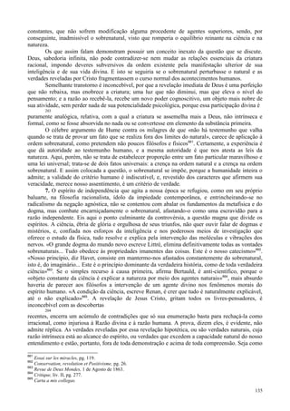 135
constantes, que não sofrem modificação alguma procedente de agentes superiores, sendo, por
conseguinte, inadmissível o sobrenatural, visto que romperia o equilíbrio reinante na ciência e na
natureza.
Os que assim falam demonstram possuir um conceito inexato da questão que se discute.
Deus, sabedoria infinita, não pode contradizer-se nem mudar as relações essenciais da criatura
racional, impondo deveres subversivos da ordem existente pela manifestação ulterior de sua
inteligência e de sua vida divina. E isto se seguiria se o sobrenatural perturbasse o natural e as
verdades reveladas por Cristo fragmentassem o curso normal dos acontecimentos humanos.
Semelhante transtorno é inconcebível, por que a revelação imediata de Deus é uma perfeição
que não rebaixa, mas enobrece a criatura; uma luz que não diminui, mas que eleva o nível do
pensamento; e a razão ao recebê-la, recebe um novo poder cognoscitivo, um objeto mais nobre de
sua atividade, sem perder nada de sua potencialidade psicológica, porque essa participação divina é
203
puramente analógica, relativa, com a qual a criatura se assemelha mais a Deus, não intrínseca e
formal, como se fosse absorvida no nada ou se convertesse em elemento da substância primeira.
O célebre argumento de Hume contra os milagres de que «não há testemunho que valha
quando se trata de provar um fato que se realiza fora dos limites do natural», carece de aplicação à
ordem sobrenatural, como pretendem não poucos filósofos e físicos661
. Certamente, a experiência é
que dá autoridade ao testemunho humano, e a mesma autoridade é que nos atesta as leis da
natureza. Aqui, porém, não se trata de estabelecer proporção entre um fato particular maravilhoso e
uma lei universal; trata-se de dois fatos universais: a crença na ordem natural e a crença na ordem
sobrenatural. E assim colocada a questão, o sobrenatural se impõe, porque a humanidade inteira o
admite; a validade do critério humano é indiscutível, e, revestido dos caracteres que afirmem sua
veracidade, merece nosso assentimento, é um critério de verdade.
7. O espírito de independência que agita a nossa época se refugiou, como em seu próprio
baluarte, na filosofia racionalista, ídolo da impiedade contemporânea, e entrincheirando-se no
radicalismo da negação agnóstica, não se contentou com abalar os fundamentos da metafísica e do
dogma, mas combate encarniçadamente o sobrenatural, afastando-o como uma escravidão para a
razão independente. Eis aqui o ponto culminante da controvérsia, a questão magna que divide os
espíritos. A ciência, ébria de glória e orgulhosa de seus triunfos, não quer ouvir falar de dogmas e
mistérios, e, confiada nos esforços da inteligência e nos poderosos meios de investigação que
oferece o estudo da física, tudo resolve e explica pela intervenção das moléculas e vibrações dos
nervos. «O grande dogma do mundo novo escreve Littré, elimina definitivamente todas as vontades
sobrenaturais... Tudo obedece às propriedades imanentes das coisas. Este é o nosso catecismo»662
.
«Nosso princípio, diz Havet, consiste em mantermo-nos afastados constantemente do sobrenatural,
isto é, do imaginário... Este é o princípio dominante da verdadeira história, como de toda verdadeira
ciência»663
. Se o simples recurso à causa primeira, afirma Bertauld, é anti-científico, porque o
«objeto constante da ciência é explicar a natureza por meio dos agentes naturais»664
, mais absurdo
haveria de parecer aos filósofos a intervenção de um agente divino nos fenômenos morais do
espírito humano. «A condição da ciência, escreve Renan, é crer que tudo é naturalmente explicável,
até o não explicado»665
. A revelação de Jesus Cristo, gritam todos os livres-pensadores, é
inconcebível com as descobertas
204
recentes, encerra um acúmulo de contradições que só sua enumeração basta para rechaçá-la como
irracional, como injuriosa à Razão divina e à razão humana. A prova, dizem eles, é evidente, não
admite réplica. As verdades reveladas por essa revelação hipotética, ou são verdades naturais, cuja
razão intrínseca está ao alcance do espírito, ou verdades que excedem a capacidade natural do nosso
entendimento e estão, portanto, fora de toda demonstração e acima de toda compreensão. Seja como
661
Essai sur les miracles, pg. 119.
662
Conservation, revolution et Positivisme, pg. 26.
663
Revue de Deux Mondes, 1 de Agosto de 1863.
664
Critique, liv. II, pg. 277.
665
Carta a mis collegas.
 