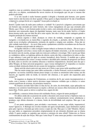 137
cognitivo, mas ao contrário, desenvolvem e fecundam-no, correndo o véu que às vezes se interpõe
entre ela e os objetos, assinalando-lhe novos roteiros de investigação que ela por si mesma não
poderia adivinhar.
E se isto sucede à razão humana quando é dirigida e ilustrada pelo homem, com quanto
maior motivo não havemos de dizer quando é Deus quem se digna iluminá-la? Se não é humilhante
e depressivo, porque há de ser o segundo? Acaso pela revelação se
206
destrói o poder inato da razão para conhecer a verdade? Se é possível e julgamos conveniente que
um homem seja ensinado por outro homem, não vemos repugnância em que seja ensinado pelo
Mestre, que é Deus; se um homem pode revelar a outro, com onímoda certeza, seus pensamentos e
doutrinas sem menoscabo algum da dignidade humana, tanto mais há de poder fazê-lo o Criador
dessa mesma razão, que em tudo lhe deve estar sujeita. Isto não é ultraje, senão vantagem grande e
singular perfeição da criatura racional.
A ciência esgotou o ideal, alcançou os cimos da verdade, rompendo os segredos do
incógnito e revelando-nos as maravilhas e segredos da criação, e, portanto, não lhe fazem falta à
razão novas revelações sobrenaturais, tormento do espírito e enigma sem sentidos... Pena não ter
sido verdade tanta beleza!... Ao ouvir falar assim o pedantismo científico recordamo-nos da frase de
Renan: «o planeta está povoado de imbecis!».
O orgulho ridículo e o ódio à religião tornam imbecis os homens de ciência... Dir-se-ia que a
força de progredir converteu a nossa razão em alguma divindade onisciente, e já não necessitamos
de mestres nem de escolas, porque nada nos resta por conhecer e investigar. Não é assim que falam
os verdadeiros sábios, as legítimas glórias da ciência; assim não fala a experiência de todos os dias.
O que sabemos é uma gota de água no oceano insondável, dizia Newton. À medida que o gênio
penetra na profundeza das coisas e avança resoluto e decidido pelo caminho do progresso em busca
do ideal, mais se envolve em sombras obscuras e mistérios impenetráveis. Sessenta anos faz que o
sábio Moigno, de fama universal perguntava: «que é nossa inteligência?» E respondia a si mesmo:
«uma cavidade minúscula diante de um oceano de incógnitas e mistérios»667
.
Quem será tão néscio para crer que nosso ser é finito e que nossa razão açambarca tudo?
Não faz muito tempo que outro sábio esclarecido, o ilustre Poincaré, escrevia também a este
propósito: «as teorias científicas duram pouco tempo e as ruínas se amontoam sobre ruínas; um dia
nascem, no seguinte estão na moda, no terceiro são clássicas, e no quarto são esquecidas para
sempre»668
.
Se negamos os dogmas do Cristianismo, os mistérios da fé, por serem incompreensíveis à
razão, com o mesmo e maior motivo devemos negar inúmeras verdades que a ciência e o senso
comum qualificam de axiomas, de princípios imutáveis.
9. Estamos ouvindo falar todos os dias da luz, do calor, da eletricidade, cujas aplicações na
indústria e no comércio transformaram as nações e abriram aos nossos olhos horizontes de infinitas
maravilhas. Porém, quem se atreve a explicar-nos, seguro de não
207
ser combatido, a natureza íntima dessas três realidades físicas, origem de tantos prodígios?
Os sábios ainda não se puseram de acordo e discutem sem cessar teorias e hipóteses mais ou
menos fundadas e prováveis. A química nos dá a conhecer constantemente novas substâncias e
produtos, cujo último elemento é o átomo, limite da divisibilidade real corpórea. Mas que é um
átomo?
É um ponto matemático, pura atividade e movimento, ou um corpo sólido, impenetrável,
inerte? Ignora-se. A Biologia nos revelou mundos até agora inexplorados, cujos fenômenos explica
pela ação vigorosa e fecunda que neles exerce o sopro da vida. Mas que é a vida? Mistério. Dizem-
nos que todos os organismos procedem originariamente de um elemento diminuto que se chama
célula. E quem sondou os segredos que encerra a estrutura de uma célula? Falam-nos os físicos
continuamente da ação das forças. Mas que é uma força? É uma causa que produz o movimento ou
667
Esplendores de la fe, t. I, cap. VIII, pg. 202.
668
Revue Scientifique, Paris, 7 de Agosto de 1909.
 
