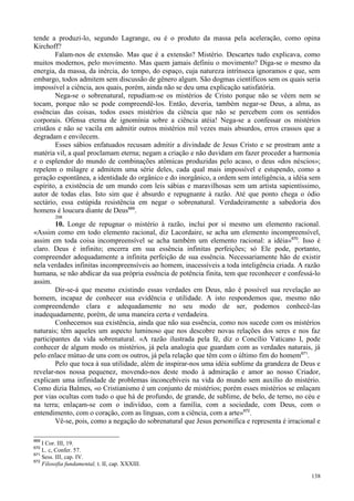 138
tende a produzi-lo, segundo Lagrange, ou é o produto da massa pela aceleração, como opina
Kirchoff?
Falam-nos de extensão. Mas que é a extensão? Mistério. Descartes tudo explicava, como
muitos modernos, pelo movimento. Mas quem jamais definiu o movimento? Diga-se o mesmo da
energia, da massa, da inércia, do tempo, do espaço, cuja natureza intrínseca ignoramos e que, sem
embargo, todos admitem sem discussão de gênero algum. São dogmas científicos sem os quais seria
impossível a ciência, aos quais, porém, ainda não se deu uma explicação satisfatória.
Nega-se o sobrenatural, repudiam-se os mistérios de Cristo porque não se vêem nem se
tocam, porque não se pode compreendê-los. Então, deveria, também negar-se Deus, a alma, as
essências das coisas, todos esses mistérios da ciência que não se percebem com os sentidos
corporais. Ofensa eterna de ignomínia sobre a ciência atéia! Nega-se a confessar os mistérios
cristãos e não se vacila em admitir outros mistérios mil vezes mais absurdos, erros crassos que a
degradam e envilecem.
Esses sábios enfatuados recusam admitir a divindade de Jesus Cristo e se prostram ante a
matéria vil, a qual proclamam eterna; negam a criação e não duvidam em fazer proceder a harmonia
e o esplendor do mundo de combinações atômicas produzidas pelo acaso, o deus «dos néscios»;
repelem o milagre e admitem uma série deles, cada qual mais impossível e estupendo, como a
geração espontânea, a identidade do orgânico e do inorgânico, a ordem sem inteligência, a idéia sem
espírito, a existência de um mundo com leis sábias e maravilhosas sem um artista sapientíssimo,
autor de todas elas. Isto sim que é absurdo e repugnante à razão. Até que ponto chega o ódio
sectário, essa estúpida resistência em negar o sobrenatural. Verdadeiramente a sabedoria dos
homens é loucura diante de Deus669
.
208
10. Longe de repugnar o mistério à razão, inclui por si mesmo um elemento racional.
«Assim como em todo elemento racional, diz Lacordaire, se acha um elemento incompreensível,
assim em toda coisa incompreensível se acha também um elemento racional: a idéia»670
. Isso é
claro. Deus é infinito; encerra em sua essência infinitas perfeições; só Ele pode, portanto,
compreender adequadamente a infinita perfeição de sua essência. Necessariamente hão de existir
nela verdades infinitas incompreensíveis ao homem, inacessíveis a toda inteligência criada. A razão
humana, se não abdicar da sua própria essência de potência finita, tem que reconhecer e confessá-lo
assim.
Dir-se-á que mesmo existindo essas verdades em Deus, não é possível sua revelação ao
homem, incapaz de conhecer sua evidência e utilidade. A isto respondemos que, mesmo não
compreendendo clara e adequadamente no seu modo de ser, podemos conhecê-las
inadequadamente, porém, de uma maneira certa e verdadeira.
Conhecemos sua existência, ainda que não sua essência, como nos sucede com os mistérios
naturais; têm aqueles um aspecto luminoso que nos descobre novas relações dos seres e nos faz
participantes da vida sobrenatural. «A razão ilustrada pela fé, diz o Concílio Vaticano I, pode
conhecer de algum modo os mistérios, já pela analogia que guardam com as verdades naturais, já
pelo enlace mútuo de uns com os outros, já pela relação que têm com o último fim do homem671
.
Pelo que toca à sua utilidade, além de inspirar-nos uma idéia sublime da grandeza de Deus e
revelar-nos nossa pequenez, movendo-nos deste modo à admiração e amor ao nosso Criador,
explicam uma infinidade de problemas inconcebíveis na vida do mundo sem auxílio do mistério.
Como dizia Balmes, «o Cristianismo é um conjunto de mistérios; porém esses mistérios se enlaçam
por vias ocultas com tudo o que há de profundo, de grande, de sublime, de belo, de terno, no céu e
na terra; enlaçam-se com o indivíduo, com a família, com a sociedade, com Deus, com o
entendimento, com o coração, com as línguas, com a ciência, com a arte»672
.
Vê-se, pois, como a negação do sobrenatural que Jesus personifica e representa é irracional e
669
I Cor. III, 19.
670
L. c, Confer. 57.
671
Sess. III, cap. IV.
672
Filosofia fundamental, t. II, cap. XXXIII.
 
