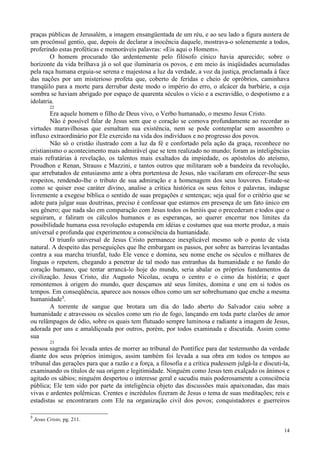 14
praças públicas de Jerusalém, a imagem ensangüentada de um réu, e ao seu lado a figura austera de
um procônsul gentio, que, depois de declarar a inocência daquele, mostrava-o solenemente a todos,
proferindo estas proféticas e memoráveis palavras: «Eis aqui o Homem».
O homem procurado tão ardentemente pelo filósofo cínico havia aparecido; sobre o
horizonte da vida brilhava já o sol que iluminaria os povos, e em meio às iniqüidades acumuladas
pela raça humana erguia-se serena e majestosa a luz da verdade, a voz da justiça, proclamada à face
das nações por um misterioso profeta que, coberto de feridas e cheio de opróbrios, caminhava
tranqüilo para a morte para derrubar deste modo o império do erro, o alcácer da barbárie, a cuja
sombra se haviam abrigado por espaço de quarenta séculos o vício e a escravidão, o despotismo e a
idolatria.
22
Era aquele homem o filho de Deus vivo, o Verbo humanado, o mesmo Jesus Cristo.
Não é possível falar de Jesus sem que o coração se comova profundamente ao recordar as
virtudes maravilhosas que esmaltam sua existência, nem se pode contemplar sem assombro o
influxo extraordinário por Ele exercido na vida dos indivíduos e no progresso dos povos.
Não só o cristão ilustrado com a luz da fé e confortado pela ação da graça, reconhece no
cristianismo o acontecimento mais admirável que se tem realizado no mundo; foram as inteligências
mais refratárias à revelação, os talentos mais exaltados da impiedade, os apóstolos do ateísmo,
Proudhon e Renan, Strauss e Mazzini, e tantos outros que militaram sob a bandeira da revolução,
que arrebatados de entusiasmo ante a obra portentosa de Jesus, não vacilaram em oferecer-lhe seus
respeitos, rendendo-lhe o tributo de sua admiração e a homenagem dos seus louvores. Estude-se
como se quiser esse caráter divino, analise a crítica histórica os seus feitos e palavras, indague
livremente a exegese bíblica o sentido de suas pregações e sentenças; seja qual for o critério que se
adote para julgar suas doutrinas, preciso é confessar que estamos em presença de um fato único em
seu gênero; que nada são em comparação com Jesus todos os heróis que o precederam e todos que o
seguiram, e faliram os cálculos humanos e as esperanças, ao querer encerrar nos limites da
possibilidade humana essa revolução estupenda em idéias e costumes que sua morte produz, a mais
universal e profunda que experimentou a consciência da humanidade.
O triunfo universal de Jesus Cristo permanece inexplicável mesmo sob o ponto de vista
natural. A despeito das perseguições que lhe embargam os passos, por sobre as barreiras levantadas
contra a sua marcha triunfal, tudo Ele vence e domina, seu nome enche os séculos e milhares de
línguas o repetem, chegando a penetrar de tal modo nas entranhas da humanidade e no fundo do
coração humano, que tentar arrancá-lo hoje do mundo, seria abalar os próprios fundamentos da
civilização. Jesus Cristo, diz Augusto Nicolau, ocupa o centro e o cimo da história; e quer
remontemos à origem do mundo, quer desçamos até seus limites, domina e une em si todos os
tempos. Em conseqüência, aparece aos nossos olhos como um ser sobrehumano que enche a mesma
humanidade3
.
A torrente de sangue que brotara um dia do lado aberto do Salvador caiu sobre a
humanidade e atravessou os séculos como um rio de fogo, lançando em toda parte clarões de amor
ou relâmpagos de ódio, sobre os quais tem flutuado sempre luminosa e radiante a imagem de Jesus,
adorada por uns e amaldiçoada por outros, porém, por todos examinada e discutida. Assim como
sua
23
pessoa sagrada foi levada antes de morrer ao tribunal do Pontífice para dar testemunho da verdade
diante dos seus próprios inimigos, assim também foi levada a sua obra em todos os tempos ao
tribunal das gerações para que a razão e a força, a filosofia e a crítica pudessem julgá-la e discuti-la,
examinando os títulos de sua origem e legitimidade. Ninguém como Jesus tem exalçado os ânimos e
agitado os sábios; ninguém despertou o interesse geral e sacudiu mais poderosamente a consciência
pública; Ele tem sido por parte da inteligência objeto das discussões mais apaixonadas, das mais
vivas e ardentes polêmicas. Crentes e incrédulos fizeram de Jesus o tema de suas meditações; reis e
estadistas se encontraram com Ele na organização civil dos povos; conquistadores e guerreiros
3
Jesus Cristo, pg. 211.
 