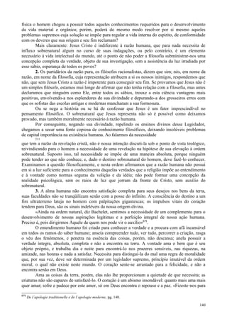 140
física o homem chegou a possuir todos aqueles conhecimentos requeridos para o desenvolvimento
da vida material e orgânica; porém, poderá do mesmo modo resolver por si mesmo aqueles
problemas supremos cuja solução se impõe para regular a vida interna do espírito, de conformidade
com os deveres que sua origem e seu fim reclamam?
Mais claramente: Jesus Cristo é indiferente à razão humana, que para nada necessita de
influxo sobrenatural algum no curso de suas indagações, ou pelo contrário, é um elemento
necessário à vida intelectual do mundo, até o ponto de não poder a filosofia subministrar-nos uma
concepção completa da verdade, objeto de sua investigação, sem a assistência da luz irradiada por
esse sábio, esperança de todos os povos?
2. Os partidários da razão pura, os filósofos racionalistas, dizem que sim; nós, em nome da
razão, em nome da filosofia, cuja representação atribuem a si os nossos inimigos, respondemos que
não, que sem Jesus Cristo a razão é impotente para conseguir seu fim. Se provamos que Jesus não é
um simples filósofo, estamos mui longe de afirmar que não tenha relação com a filosofia, mas antes
declaramos que ninguém como Ele, entre todos os sábios, trouxe a esta ciência vantagens mais
positivas, envolvendo-a nos esplendores de sua divindade e depurando-a dos grosseiros erros com
que os sofistas das escolas antigas e modernas mancharam a sua formosura.
Ou se nega a história ou se há de confessar que Jesus é um fator imprescindível no
pensamento filosófico. O sobrenatural que Jesus representa não só é possível como deixamos
provado, mas também moralmente necessário à razão humana.
Por conseguinte, negando sua divindade, repelindo os ensinos divinos desse Legislador,
chegamos a secar uma fonte copiosa de conhecimento filosóficos, deixando insolúveis problemas
de capital importância na existência humana. Ao falarmos da necessidade
211
que tem a razão da revelação cristã, não é nossa intenção discuti-la sob o ponto de vista teológico,
reivindicando para o homem a necessidade de uma revelação na hipótese de sua elevação à ordem
sobrenatural. Suposto isso, tal necessidade se impõe de uma maneira absoluta, porque ninguém
pode tender ao que não conhece, e, dado o destino sobrenatural do homem, deve fazê-lo conhecer.
Examinamos a questão filosoficamente, e nesta ordem afirmamos que a razão humana não possui
em si a luz suficiente para o conhecimento daquelas verdades que a religião impõe ao entendimento
e à vontade como normas seguras da volição e da idéia; não pode formar uma concepção da
realidade psicológica, sem os raios de luz que jorram da fronte de Cristo, sem auxílio do
sobrenatural.
3. A alma humana não encontra satisfação completa para seus desejos nos bens da terra,
suas faculdades não se tranqüilizam senão com a posse do infinito. A consciência do destino a um
fim ultraterreno lateja no homem com palpitações gigantescas; os impulsos vitais do coração
tendem para Deus, são os sinais indeléveis da nossa origem divina.
«Ainda na ordem natural, diz Bachelet, sentimos a necessidade de um complemento para o
desenvolvimento de nossas aspirações legítimas e a perfeição integral de nossa ação humana.
Preciso é, pois dirigirmos Àquele de quem nos pode vir o auxílio»675
.
O entendimento humano foi criado para conhecer a verdade e a procura com afã incansável
em todos os ramos do saber humano; anseia compreender tudo, ver tudo, percorrer a criação, rasga
o véu dos fenômenos, e penetra na essência das coisas, porém, não descansa; anela possuir a
verdade íntegra, absoluta, completa e não a encontra na terra. A vontade ama o bem que é seu
objeto próprio, e trabalha dia e noite para encontrá-lo nos prazeres sensíveis, nas riquezas, na
amizade, nas honras e nada a satisfaz. Necessita para distingui-la do mal uma regra de moralidade
que, por sua vez, deve ser determinada por um legislador supremo, princípio imutável da ordem
moral, o qual não existe neste mundo. O coração sente-se arrastado para a felicidade, e não a
encontra senão em Deus.
Ama as coisas da terra, porém, elas não lhe proporcionam a quietude de que necessita; as
criaturas não são capazes de satisfazê-lo. O coração é um abismo insondável: quanto mais ama mais
quer amar; sofre e padece por este amor, só em Deus encontra o repouso e a paz. «Fizeste-nos para
675
De l´apologie traditionelle e de l´apologie moderne, pg. 140.
 