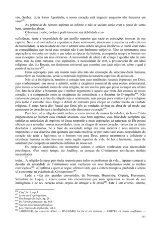 141
vós, Senhor, dizia Santo Agostinho, e nosso coração está inquieto enquanto não descansa em
vós»676
.
As potências do homem aspiram ao infinito e não se saciam senão com a posse do sumo
bem, centro das almas.
O homem o sabe; conhece perfeitamente sua debilidade e in-
212
suficiência; sente a necessidade de um auxílio superior que sacie as aspirações imensas de seu
espírito. Nem é só individual a experiência desse sentimento, observa-se o mesmo na vida coletiva
da humanidade. A necessidade de crer e admitir uma ordem religiosa intelectual e moral com todas
as conseqüências que inclui essa verdade não é um fenômeno subjetivo, filho do sentimento; essa
aspiração se encontra em todos e em todas as épocas da história, acompanha sempre o homem em
suas elevações como em seus extravios. A necessidade de ideal e de crença é questão não de uma
alma, mas da alma humana. «As aspirações, a necessidade de crer, a prossecução de um ideal
religioso, são, diz Douais, um fenômeno universal que constitui um dado objetivo, sobre o qual é
possível raciocinar»677
.
Estas aspirações para um mundo mais alto não são emanação da subconsciência humana,
como crêem os modernistas, senão a expressão legítima da natureza espiritual do nosso ser.
Não só a inteligência, também o coração tem suas tendências naturais impressas por Deus,
cujo conhecimento nos move a admitir, senão a exigência essencial de uma ordem sobrenatural,
pelo menos a necessidade moral de uma religião, de um auxílio para que possa alcançar seu último
fim. Isto fazia dizer a Newman que o melhor argumento é aquele que brota dos ensinos do nosso
coração, e a comparação entre as exigências da consciência e a doutrina do Evangelho678
. Não
certamente porque a esfera da religião seja o sentimento, mas porque para muitos a prova religiosa
pela razão é caminho mais longo e difícil de entender para chegar ao conhecimento da verdade
religiosa. E antes havia dito Pascal que Deus pôs as verdades divinas na alma de tal modo que
passassem do coração para a inteligência e não desta para o coração679
.
Pois bem; só a religião cristã encheu o vazio imenso de nossas faculdades; só Jesus Cristo
proporcionou ao homem essa verdade absoluta, esse bem supremo, essa felicidade completa que
satisfaz as ansiedades do espírito; só Jesus responde a essas aspirações da natureza; só Ele possui
eficácia para remediar nossas necessidades, curar as chagas do nosso coração, ressuscitar as almas
desoladas e oprimidas. Se a base da sociedade antiga era uma mentira e seus mestres uns
impostores, e sua doutrina uma quimera que nada resolvia; se por outro lado essas necessidades do
coração são reais e legítimas; se o homem voa para Deus, parece monstruosa e deficiente a
existência humana se não houvesse outra região superior de vida, de luz e harmonia, capaz de
satisfazer por completo as tendências infinitas do nosso ser.
Os próprios incrédulos, em momentos solenes e críticos confessam essa necessidade
psicológica. «Por muito tempo, diz Jouffroy, as crenças do Cristianismo satisfaziam minhas
necessidades
213
todas... A religião de meus pais tinha resposta para todos os problemas da vida... Apenas comecei a
duvidar da autoridade do Cristianismo senti vacilarem em seus fundamentos todas as minhas
convicções»680
. «Confirma a quem o negue, afirma Conti, que a certeza tranqüila, profunda e serena
só a encontrei na evidência do Cristianismo»681
.
Lede a vida dos grandes convertidos, de Newman, Brunetière, Coppée, Huysmans,
Sebastian de Luque, e vereis como não encontraram paz nem aplacaram as ânsias de sua
inteligência e de seu coração senão depois de abraçar a fé cristã682
. Este é um critério, interno,
676
Conf. liv. I, cap. I.
677
Lettre sur l´Apologetique.
678
Psichologie de la foi, pg. 291.
679
De l´art de persuader, pg. 403.
680
Nuevas miscelaneas filosoficas.
681
Los criterios de la filosofia, vol. I.
682
CROSNIER, Les convertis d'hier — BAUNARD, La foi et ses victoires — COPPEE La bonne souffrance —
 