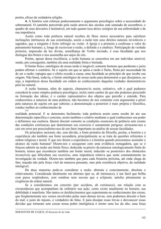 142
porém, eficaz da verdadeira religião.
4. A história vem reforçar poderosamente o argumento psicológico sobre a necessidade do
sobrenatural. O caminho percorrido pela razão através dos séculos está semeado de escombros; o
quadro de seus desvarios é lastimável, em tudo quanto toca deixa vestígios de sua enfermidade e de
sua impotência.
Assim como toda potência natural recebeu de Deus meios necessários para satisfazer
inclinações intrínsecas de sua constituição, assim a razão tem seus direitos naturais invioláveis e
sagrados, que a ninguém é lícito infringir ou violar. A Igreja é a primeira a confessar o valor do
pensamento humano, e, longe de escravizar a razão, a defende e a enaltece. Participação da verdade
primeira, impressão da luz divina, semelhança do Verbo incriado, é essa faculdade que nos
distingue dos brutos e nos assemelha aos anjos do céu.
Porém, apesar dessa excelência, a razão humana se concretiza em um indivíduo sensível,
sendo, por conseguinte, também ela uma realidade finita e limitada.
O limite físico, ontológico de nossa razão é inegável; somente homens que perderam o juízo
podem afirmar o contrário. Se o sujeito em que se apóia a razão é finito, finita por necessidade há
de ser a razão; repugna que o efeito exceda a causa, uma faculdade ao princípio de que recebe sua
origem. Não basta, todavia, o limite ontológico de nossa razão para demonstrar o que desejamos, ou
seja, a impotência dessa faculdade em ordem ao conhecimento daquelas verdades demonstráveis
pela luz natural.
A razão humana, além do aspecto, chamemo-lo assim, entitativo, sob o qual pudemos
considerá-la como simples potência psicológica, inclui outro caráter de que não podemos prescindir
na formação das idéias; é o caráter representativo dos objetos que percebe e entende. Para
conhecermos a natureza de uma potência, não havemos de nos contentar com argumentar a priori
pela natureza do sujeito em que subsiste; a demonstração a posteriori é mais própria e filosófica,
conduz melhor ao conhecimento da
214
realidade potencial. E se demonstra facilmente; toda potência assim como recebe do ato sua
determinação específica e concreta, assim também o critério mediante o qual conhecemos seu poder
e definimos sua essência. Querer discutir somente as condições essenciais de potência sem exame
das condições extrínsecas que determinam seu exercício é sumamente perigoso; arriscamo-nos a
cair em erros por prescindirmo-nos de um fator importante na análise de nossas faculdades.
Os princípios racionais são, sem dúvida, a fonte primária da filosofia, porém, a história e a
experiência são também sua fonte secundária, principalmente se se trata de questões referentes à
ordem religiosa e moral. E que nos dizem a experiência e a história quando procuramos assinalar o
alcance da razão humana? Dizem-nos e asseguram com uma evidência esmagadora, que se é
forçoso admitir na razão um limite físico, deduzida «a priori» da natureza ontologicamente finita do
homem, temos que reconhecer também um limite moral, induzido «a posteriori» dos obstáculos
invencíveis que dificultam seu exercício, uma impotência relativa que sente constantemente na
investigação da verdade. Dizem-nos também que para cada fronteira próxima, até onde chega de
fato, traçada não pela força vital da natureza pensante, mas pela resistência objetiva, da realidade
inteligível.
De duas maneiras pode-se considerar a razão: abstrata e concretamente, absoluta e
relativamente. Considerada idealmente em abstrato (per se, ab intrinseco), é um farol que brilha
com puros resplendores, sem sombras nem nuvens que a eclipsem; satisfaz plenamente as
exigências da ordem natural.
Se a consideramos em concreto (per accidens, ab extrinseco), em relação com as
circunstâncias que acompanham de ordinário sua ação, como existe atualmente no homem, sua
debilidade é manifesta. São tantos os desfalecimentos que experimenta no conhecimento das coisas,
que freqüentemente nos vemos envolvidos pelas mais densas trevas, sem podermos discutir o bem
do mal; o justo do injusto, o verdadeiro do falso. E para dissipar essas trevas e desvanecer essas
dúvidas que torturam sem cessar nossa pobre inteligência é mister uma luz do alto, uma força
SEBASTIAN DE LUQUE, El huracán de mi vida.
 