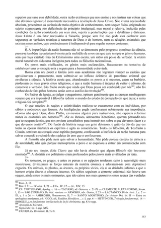 143
superior que sane essa debilidade, outra razão extrínseca que nos ensine e nos instrua nas coisas que
não devemos ignorar; é moralmente necessária a revelação de Jesus Cristo. Não é uma necessidade
absoluta, procedente da carência de meio objetivo de conhecimento, nem sequer física, originada no
sujeito cognoscente por deficiência de princípio intelectual, mas moral e relativa, induzida pelas
condições da razão considerada em seus atos, sujeita a perturbações que a debilitam e distraem.
Jesus Cristo é um fator necessário à filosofia, porque sem Ele não pode esta conhecer com
segurança as verdades relativas à natureza de Deus e do homem, nem as relações essenciais que
existem entre ambos, cujo conhecimento é indispensável para regular nossos costumes.
215
5. A imperfeição da razão humana não só se demonstra pelo progresso contínuo da ciência,
prova-se também incontestavel-mente pela multidão de erros em que caiu sempre o gênero humano,
sem que haja existido fora do Cristianismo uma escola, um sábio em posse da verdade. A ordem
moral natural tem sido uma incógnita para todos os filósofos racionalistas.
Os povos mais civilizados, os gênios mais esclarecidos, fracassaram na tentativa de
estabelecer uma orientação reta e segura para a humanidade extraviada.
Roma com seu poder e Grécia com suas academias não lograram romper as cadeias que
aprisionavam o pensamento, nem subtrair-se ao influxo deletério do panteísmo oriental que
envileceu a ciência. A história atesta que, abandonados os povos a si mesmos, caem na barbárie,
professam os mais graves erros religiosos, e que a razão humana é incapaz de evitar o abismo, de
conservar a verdade. São Paulo atesta que ainda que Deus possa ser conhecido por nós683
, não foi
conhecido de fato pelos homens senão com o auxílio da revelação684
.
Os Padres da Igreja, ao julgar o paganismo, opinam geralmente que as crenças naufragaram
sempre que era impossível à filosofia redimir o mundo do estado de corrupção em que jazia; a ruína
religiosa foi completa685
.
O que sucedeu às nações e coletividades realizou-se exatamente com os indivíduos, por
sábios e poderosos que fossem. As inteligências pagãs confessaram nobremente sua impotência.
«Como não quer Deus, dizia Platão, enviar-nos alguém para instruir-nos, não espereis reformar
nunca os costumes dos homens»686
. «Se os Deuses, acrescenta Xenofonte, querem persuadir-nos
que se ocupam de nós, que nos enviem conselheiros para instruir-nos sobre o que devemos fazer e o
que devemos omitir»687
. Do fundo da história surge um grito doloroso, o grito da dúvida que em
todas as épocas martiriza os espíritos e agita as consciências. Todos os filósofos, de Teofrasto a
Cousin, sentiram no coração esse espinho pungente, confessando a ineficácia da razão humana para
salvar o mundo e redimi-lo das cadeias do erro que o envileceram.
A filosofia não pôde nem quis salvar a humanidade. Não pôde porque carecia de ciência e
de autoridade; não quis porque menosprezou o povo e se esquivou a entrar em comunicação com
Ele.
Já no seu tempo, dizia Cícero que não havia absurdo que algum filósofo não houvesse
ensinado688
. A idolatria e o politeísmo eram professados pelos povos mais civilizados da terra.
216
Os romanos, os gregos, e antes os persas e os egípcios renderam culto à superstição mais
monstruosa; divinizaram as forças naturais da matéria cósmica e adoraram-nas com deplorável
cegueira. Os animais, as plantas, as árvores, os próprios vícios, eis aí as deidades infames a que o
homem erigiu altares e ofereceu incenso. Os sábios seguiram a corrente universal; não houve um
sequer, ainda entre os mais eminentes, que não caísse nos mais grosseiros erros acerca das verdades
683
Rom., I, 12.
684
Ibid. I, 21 — I Corint., I, 21 — Efés., IV, 17 — At., XIV, 15.
685
Cfr. TERTULIANO, Apolog. c. 16 — TACIANO, ad. Graecos, c. 21-26 — CLEMENTE ALEXANDRINO, Strom,
I, 13 — SÃO CIPRIANO, De idol. vanitate — ARNÓBIO, adv. Gentes, I, 25 — LACTÂNCIO, Divin. Insti. I, c. 2 —
III, c. 1 e 26 — AMBRÓSIO, Hexaemeron, II, 7 — SANTO AGOSTINHO, De civitate Dei, liv. II — Entre os
apologistas modernos, cfr. NICOLAS, Estúdios filosóficos..., t. I, cap. 6 — HETTINGER, Teologia fundamental, 16 —
BROGLIE, Les fondaments intellectuels de la foi chrétienne, pg. 83 e segs.
686
Apologia de Sócrates.
687
Memorabl. liv. I, cap. XIX.
688
CÍCERO, De Divinitate, II, 5 e 8.
 
