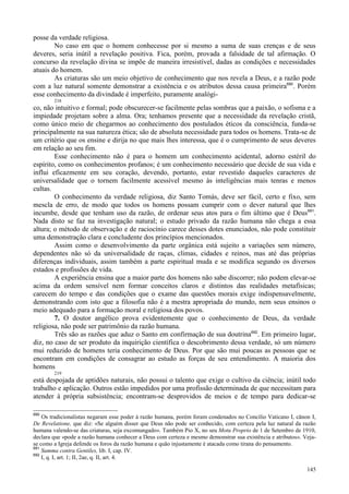 145
posse da verdade religiosa.
No caso em que o homem conhecesse por si mesmo a suma de suas crenças e de seus
deveres, seria inútil a revelação positiva. Fica, porém, provada a falsidade de tal afirmação. O
concurso da revelação divina se impõe de maneira irresistível, dadas as condições e necessidades
atuais do homem.
As criaturas são um meio objetivo de conhecimento que nos revela a Deus, e a razão pode
com a luz natural somente demonstrar a existência e os atributos dessa causa primeira690
. Porém
esse conhecimento da divindade é imperfeito, puramente analógi-
218
co, não intuitivo e formal; pode obscurecer-se facilmente pelas sombras que a paixão, o sofisma e a
impiedade projetam sobre a alma. Ora; tenhamos presente que a necessidade da revelação cristã,
como único meio de chegarmos ao conhecimento dos postulados éticos da consciência, funda-se
principalmente na sua natureza ética; são de absoluta necessidade para todos os homens. Trata-se de
um critério que os ensine e dirija no que mais lhes interessa, que é o cumprimento de seus deveres
em relação ao seu fim.
Esse conhecimento não é para o homem um conhecimento acidental, adorno estéril do
espírito, como os conhecimentos profanos; é um conhecimento necessário que decide de sua vida e
influi eficazmente em seu coração, devendo, portanto, estar revestido daqueles caracteres de
universalidade que o tornem facilmente acessível mesmo às inteligências mais tenras e menos
cultas.
O conhecimento da verdade religiosa, diz Santo Tomás, deve ser fácil, certo e fixo, sem
mescla de erro, de modo que todos os homens possam cumprir com o dever natural que lhes
incumbe, desde que tenham uso da razão, de ordenar seus atos para o fim último que é Deus691
.
Nada disto se faz na investigação natural; o estudo privado da razão humana não chega a essa
altura; o método de observação e de raciocínio carece desses dotes enunciados, não pode constituir
uma demonstração clara e concludente dos princípios mencionados.
Assim como o desenvolvimento da parte orgânica está sujeito a variações sem número,
dependentes não só da universalidade de raças, climas, cidades e reinos, mas até das próprias
diferenças individuais, assim também a parte espiritual muda e se modifica segundo os diversos
estados e profissões de vida.
A experiência ensina que a maior parte dos homens não sabe discorrer; não podem elevar-se
acima da ordem sensível nem formar conceitos claros e distintos das realidades metafísicas;
carecem do tempo e das condições que o exame das questões morais exige indispensavelmente,
demonstrando com isto que a filosofia não é a mestra apropriada do mundo, nem seus ensinos o
meio adequado para a formação moral e religiosa dos povos.
7. O doutor angélico prova evidentemente que o conhecimento de Deus, da verdade
religiosa, não pode ser patrimônio da razão humana.
Três são as razões que aduz o Santo em confirmação de sua doutrina692
. Em primeiro lugar,
diz, no caso de ser produto da inquirição científica o descobrimento dessa verdade, só um número
mui reduzido de homens teria conhecimento de Deus. Por que são mui poucas as pessoas que se
encontram em condições de consagrar ao estudo as forças de seu entendimento. A maioria dos
homens
219
está despojada de aptidões naturais, não possui o talento que exige o cultivo da ciência; inútil todo
trabalho e aplicação. Outros estão impedidos por uma profissão determinada de que necessitam para
atender à própria subsistência; encontram-se desprovidos de meios e de tempo para dedicar-se
690
Os tradicionalistas negaram esse poder à razão humana, porém foram condenados no Concilio Vaticano I, cânon I,
De Revelatione, que diz: «Se alguém disser que Deus não pode ser conhecido, com certeza pela luz natural da razão
humana valendo-se das criaturas, seja excomungado». Também Pio X, no seu Motu Proprio de 1 de Setembro de 1910,
declara que «pode a razão humana conhecer a Deus com certeza e mesmo demonstrar sua existência e atributos». Veja-
se como a Igreja defende os foros da razão humana e quão injustamente é atacada como tirana do pensamento.
691
Summa contra Gentiles, lib. I, cap. IV.
692
I, q. I, art. 1; II, 2ae, q. II, art. 4.
 