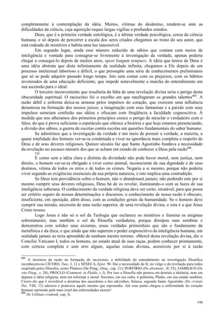 146
completamente à contemplação da idéia. Muitos, vítimas do desânimo, rendem-se ante as
dificuldades da ciência, cuja aquisição requer largas vigílias e profundos estudos.
Deus, que é a primeira verdade ontológica, é a última verdade psicológica, coroa da ciência
humana; e só depois de percorrer a escala dos seres criados chegamos ao trono do seu autor, que
está rodeado de mistérios e habita uma luz inacessível.
Em segundo lugar, ainda esse número reduzido de sábios que contam com meios de
inteligência e vontade para consagrar-se livremente à investigação da verdade, apenas poderia
chegar a consegui-lo depois de muitos anos; «post longum tempus». A idéia que temos de Deus é
uma idéia abstrata que dista infinitamente da realidade infinita; chegamos a Ele depois de um
processo intelectual laborioso e difícil, o que pressupõe uma série de conhecimentos preliminares
que só se pode adquirir passado longo tempo. Isto sem contar com os prejuízos, com os hábitos
inveterados de uma educação deficiente, que impede notavelmente a marcha do entendimento em
sua ascensão para o ideal.
O terceiro inconveniente que resultaria da falta de uma revelação divina seria o perigo desta
obscuridade espiritual. O raciocínio foi o escolho em que naufragaram os grandes talentos693
. A
razão débil e enferma deixa-se arrastar pelos impulsos do coração, que exercem uma influência
desastrosa na formação dos nossos juízos; a imaginação com seus fantasmas e a paixão com seus
impulsos semeiam confusão nas idéias e ofuscam com freqüência a faculdade cognoscitiva. À
medida que nos alheiamos dos primeiros princípios cresce o perigo de mesclar o verdadeiro com o
falso, do que é prova suficiente o espetáculo que oferece a história e que hoje estamos presenciando,
a divisão dos sábios, a guerra de escolas contra escolas em questões fundamentais do saber humano.
Se admitimos que a investigação da verdade é um meio de possuir a verdade, a maioria, a
quase totalidade dos homens ver-se-ia condenada a viver na ignorância mais completa a respeito de
Deus e de seus deveres religiosos. Quinze séculos faz que Santo Agostinho fundava a necessidade
da revelação no escasso número dos que se acham em estado de conhecer a Deus pela razão694
.
220
E como sem a idéia clara e distinta da divindade não pode haver moral, nem justiça, nem
direito, o homem ver-se-ia obrigado a viver como animal, inconsciente de sua dignidade e de seus
destinos, vítima de todos os erros e de todos os crimes. Negaria a si mesmo, porque não poderia
viver segundo as exigências essenciais da sua própria natureza, e isto implica uma contradição.
Se Deus tem providência sobre o homem, não o abandonará jamais; não podendo este por si
mesmo cumprir seus deveres religiosos, Deus há de os revelar, iluminando-o com as luzes de sua
inteligência soberana. O conhecimento da verdade religiosa deve ser certo, imutável, para que possa
ser critério seguro de nossas determinações e discursos; o conhecimento de nossa razão é obscuro,
insuficiente, em oposição, além disso, com as condições gerais da humanidade. Se o homem deve
cumprir sua missão, necessita de uma razão superior, de uma revelação divina, e esta é a que Jesus
Cristo trouxe.
Logo Jesus é não só o sol da Teologia que esclarece os mistérios e ilumina os enigmas
sobrenaturais; mas também o sol da filosofia verdadeira, porque dissipou suas sombras e
demonstrou com solidez seus axiomas, essas verdades primordiais que são o fundamento da
metafísica e da ética, e que ainda que não superem o poder cognoscitivo da inteligência humana, em
realidade jamais as teria aprendido de nenhum mestre terreno. «Mercê desta revelação divina, diz o
Concílio Vaticano I, todos os homens, no estado atual de suas raças, podem conhecer prontamente,
com certeza completa e sem erro algum, aquelas coisas divinas, acessíveis por si à razão
693
A incerteza da razão na formação do raciocínio, a debilidade do entendimento na investigação filosófica
reconhecem-no CÍCERO, Tusc, I, 12 e SÊNECA, Epist. 90. Daí a necessidade da fé, no vulgo e da revelação para todos
suspirada pelos filósofos, como Plutarco (De Pitag., Oraç., cap. 21); PORFÍRIO (De abstinent., II, 53); JAMBLICO (De
vita Pitag., c. 28); PROCLO (Comment. in Platão, t, I). Por isso a filosofia não pensou em destruir a idolatria, nem em
depurar a idéia religiosa, nem em reformar a moral. Sócrates, em seu culto, é politeísta, Platão, em seu estado também;
Cícero diz que é inviolável a doutrina dos sacerdotes e dos adivinhos; Sêneca, segundo Santo Agostinho (De civitate
Dei, VIII, 12) adorava e praticava aquilo mesmo que repreendia. Até esse ponto chegou a enfermidade do coração
humano oprimido pela mais cruel das enfermidades morais!
694
De Utilitate credendi, cap. X.
 