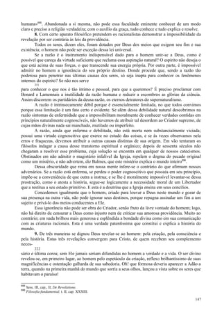 147
humana»695
. Abandonada a si mesma, não pode essa faculdade eminente conhecer de um modo
claro e preciso a religião verdadeira; com o auxílio da graça, tudo conhece e tudo explica e resolve.
8. Com certo aparato filosófico pretendem os racionalistas demonstrar a impossibilidade da
revelação por ser contrária às leis da providência.
Todos os seres, dizem eles, foram dotados por Deus dos meios que exigem seu fim e sua
existência; o homem não pode ser exceção dessa lei universal.
Se a razão é o instrumento indispensável dado para o homem unir-se a Deus, como é
possível que careça da virtude suficiente que reclama essa aspiração natural? O espírito não deseja o
que está acima de suas forças, o que transcende sua energia própria. Por outra parte, é impossível
admitir no homem a ignorância do seu próprio destino. Donde procede que, sendo a razão tão
poderosa para penetrar nas últimas causas dos seres, só seja inapta para conhecer os fenômenos
internos do espírito? Se não nos serve
221
para conhecer o que nos é tão íntimo e pessoal, para que a queremos? É preciso proclamar com
Bonard e Lamennais a inutilidade da razão humana e reduzir a escombros as glórias da ciência.
Assim discorrem os partidários da deusa razão, os eternos detratores do supernaturalismo.
A razão é intrinsecamente débil porque é essencialmente limitada, no que todos convimos
porque essa limitação é um fato certo e evidente. Se além dessa debilidade natural descobrimos na
razão sintomas de enfermidade que a impossibilitam moralmente de conhecer verdades contidas em
princípios naturalmente cognoscíveis, não havemos de atribuir tal desordem ao Criador supremo, de
cujas mãos divinas nada sai manchado, mutilado ou imperfeito.
A razão, ainda que enferma e debilitada, não está morta nem substancialmente viciada;
possui uma virtude cognoscitiva que exerce no estudo das coisas, e se às vezes observamos nela
erros e fraquezas, devemos atribuir a outras causas distintas de sua origem. Em vão tentaram os
filósofos indagar a causa desse transtorno espiritual e orgânico; depois de sessenta séculos não
chegaram a resolver esse problema, cuja solução se encontra em qualquer de nossos catecismos.
Obstinados em não admitir o magistério infalível da Igreja, repelem o dogma do pecado original
como um mistério, e não advertem, diz Balmes, que este mistério explica o mundo inteiro696
.
Dessa obscuridade que reina em nossa mente infere-se o contrário do que afirmam nossos
adversários. Se a razão está enferma, se perdeu o poder cognoscitivo que possuía em seu princípio,
impõe-se a conveniência de que outra a instrua; e se lhe é moralmente impossível levantar-se dessa
prostração, como o atesta a história, segue-se logicamente a necessidade moral de um Libertador
que a restitua a seu estado primitivo. E esta é a doutrina que a Igreja ensina em seus concílios.
Concedemos igualmente que o homem, criado para louvar a Deus neste mundo e gozar de
sua presença na outra vida, não pode ignorar seus destinos, porque repugna assinalar um fim a um
sujeito e privá-lo dos meios conducentes a Ele.
Essa ignorância não pode ser obra do Criador, senão fruto da livre vontade do homem; logo,
não há direito de censurar a Deus como injusto nem de criticar sua amorosa providência. Muito ao
contrário; em nada brilhou mais generosa e esplêndida a bondade divina como em sua comunicação
com as criaturas racionais. Esta é uma verdade patentíssima que constitui e explica a história do
mundo.
9. De três maneiras se dignou Deus revelar-se ao homem: pela criação, pela consciência e
pela história. Estas três revelações convergem para Cristo, de quem recebem seu complemento
neces-
222
sário e última coroa; sem Ele jamais seriam difundidas no homem a verdade e a vida. O ser divino
revelou-se, em primeiro lugar, ao homem pelo espetáculo da criação, reflexo brilhantíssimo de suas
magnificências e ostentação galharda de sua sabedoria. Oh! que formosa deveria aparecer a Adão a
terra, quando na primeira manhã do mundo que sorria a seus olhos, lançou a vista sobre os seres que
habitavam o paraíso!
695
Sess. III, cap., II, De Revelatione.
696
Filosofia fundamental, t. II, cap. XXXIII.
 