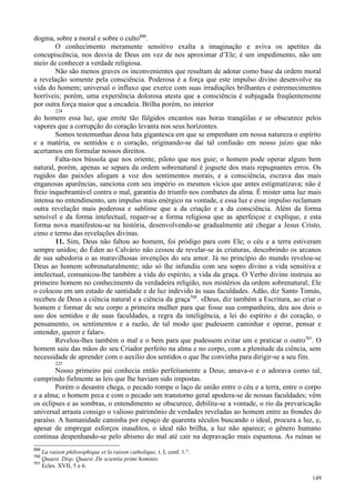 149
dogma, sobre a moral e sobre o culto699
.
O conhecimento meramente sensitivo exalta a imaginação e aviva os apetites da
concupiscência, nos desvia de Deus em vez de nos aproximar d’Ele; é um impedimento, não um
meio de conhecer a verdade religiosa.
Não são menos graves os inconvenientes que resultam de adotar como base da ordem moral
a revelação somente pela consciência. Poderosa é a força que este impulso divino desenvolve na
vida do homem; universal o influxo que exerce com suas irradiações brilhantes e estremecimentos
horríveis; porém, uma experiência dolorosa atesta que a consciência é subjugada freqüentemente
por outra força maior que a encadeia. Brilha porém, no interior
224
do homem essa luz, que emite tão fúlgidos encantos nas horas tranqüilas e se obscurece pelos
vapores que a corrupção do coração levanta nos seus horizontes.
Somos testemunhas dessa luta gigantesca em que se empenham em nossa natureza o espírito
e a matéria, os sentidos e o coração, originando-se daí tal confusão em nosso juízo que não
acertamos em formular nossos direitos.
Falta-nos bússola que nos oriente, piloto que nos guie; o homem pode operar algum bem
natural, porém, apenas se separa da ordem sobrenatural é joguete dos mais repugnantes erros. Os
rugidos das paixões afogam a voz dos sentimentos morais, e a consciência, escrava das mais
enganosas aparências, sanciona com seu império os mesmos vícios que antes estigmatizava; não é
freio inquebrantável contra o mal, garantia do triunfo nos combates da alma. É mister uma luz mais
intensa no entendimento, um impulso mais enérgico na vontade, e essa luz e esse impulso reclamam
outra revelação mais poderosa e sublime que a da criação e a da consciência. Além da forma
sensível e da forma intelectual, requer-se a forma religiosa que as aperfeiçoe e explique, e esta
forma nova manifestou-se na história, desenvolvendo-se gradualmente até chegar a Jesus Cristo,
cimo e termo das revelações divinas.
11. Sim, Deus não faltou ao homem, foi pródigo para com Ele; o céu e a terra estiveram
sempre unidos; do Éden ao Calvário não cessou de revelar-se às criaturas, descobrindo os arcanos
de sua sabedoria o as maravilhosas invenções do seu amor. Já no princípio do mundo revelou-se
Deus ao homem sobrenaturalmente; não só lhe infundiu com seu sopro divino a vida sensitiva e
intelectual, comunicou-lhe também a vida do espírito, a vida da graça. O Verbo divino instruiu ao
primeiro homem no conhecimento da verdadeira religião, nos mistérios da ordem sobrenatural; Ele
o colocou em um estado de santidade e de luz indevido às suas faculdades. Adão, diz Santo Tomás,
recebeu de Deus a ciência natural e a ciência da graça700
. «Deus, diz também a Escritura, ao criar o
homem e formar de seu corpo a primeira mulher para que fosse sua companheira, deu aos dois o
uso dos sentidos e de suas faculdades, a regra da inteligência, a lei do espírito e do coração, o
pensamento, os sentimentos e a razão, de tal modo que pudessem caminhar e operar, pensar e
entender, querer e falar».
Revelou-lhes também o mal e o bem para que pudessem evitar um e praticar o outro701
. O
homem saiu das mãos do seu Criador perfeito na alma e no corpo, com a plenitude da ciência, sem
necessidade de aprender com o auxílio dos sentidos o que lhe convinha para dirigir-se a seu fim.
225
Nosso primeiro pai conhecia então perfeitamente a Deus; amava-o e o adorava como tal,
cumprindo fielmente as leis que lhe haviam sido impostas.
Porém o desastre chega, o pecado rompe o laço de união entre o céu e a terra, entre o corpo
e a alma; o homem peca e com o pecado um transtorno geral apodera-se de nossas faculdades; vêm
os eclipses e as sombras, o entendimento se obscurece, debilita-se a vontade, o rio da prevaricação
universal arrasta consigo o valioso patrimônio de verdades reveladas ao homem entre as frondes do
paraíso. A humanidade caminha por espaço de quarenta séculos buscando o ideal, procura a luz, e,
apesar de empregar esforços inauditos, o ideal não brilha, a luz não aparece; o gênero humano
continua despenhando-se pelo abismo do mal até cair na depravação mais espantosa. As ruínas se
699
La raison philosophique et la raison catholique, t. I, conf. 1.°.
700
Quaest. Disp. Quaest. De scientia primi hominis.
701
Ecles. XVII, 5 e 6.
 