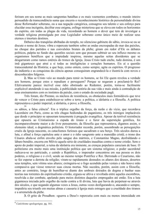 15
feriram em seu nome as mais sangrentas batalhas e os mais veementes combates; o mundo inteiro
persuadido da transcendência suma que encerra o reconhecimento histórico da personalidade divina
desse Reformador soberano, ou a sua negação categórica, consagrou seu talento e seu esforço para
elucidar essa incógnita, decifrar esse enigma, esfinge misteriosa que se eleva em todos os horizontes
do espírito, em todas as plagas da vida, recordando ao homem o dever que tem de investigar a
verdade religiosa promulgada por esse Legislador soberano como único meio de realizar seus
eternos e imortais destinos.
Debaixo das tranqüilas abóbadas do templo, no silencioso gabinete do sábio, invoca-se ou se
discute o nome de Jesus; vibra e repercute também sobre as ondas encrespadas do mar das paixões,
no choque dos partidos e nas convulsões brutais da plebe; giram em redor d’Ele os debates
políticos, palpita no fundo das questões sociais sem que possam subtrair ao seu influxo mesmo os
organismos benéficos que a impiedade inspirou, mesmo aquelas seitas dissidentes que se
desgarraram como ramos estéreis do tronco da Igreja. Jesus Cristo tudo enche, tudo domina, é um
imã gigantesco que atrai a si todas as inteligências e corações humanos. Eis aí a questão
transcendental da História; a que hoje, como ontem, como sempre, agita os espíritos. O progresso
da indústria e as conquistas da ciência apenas conseguiram engrandecê-la e ilustrá-la com novos e
desconhecidos fulgores.
2. Mas se Cristo veio ao mundo para remir os homens, se foi Ele quem revelou a verdade
aos homens, porque estes o repudiam e perseguem? Porque se negaram a proclamá-lo Rei?
Efetivamente parece incrível esse ódio obstinado ao Redentor, porém, torna-se facilmente
explicável atendendo à sua missão, à publicidade notória da sua vida e mais ainda à contradição de
seus ensinamentos com os instintos da paixão, com o estado da sociedade pagã.
Três foram, diz Pirenne, os núcleos de resistência, os obstáculos mais formidáveis que teve
de vencer o Cristo para estabelecer-se sobre a terra: a política, a idolatria e a filosofia. A política
representava o poder imperial; a idolatria, o povo; a filosofia,
24
os sábios, a falsa ciência4
. Era o tríplice orgulho da força, da razão e do vício, que recordava
Lacordaire em Paris, como as três chagas hediondas do paganismo, os três inimigos implacáveis
que desde o princípio se opuseram tenazmente à pregação evangélica. Apesar da terrível resistência
que opusera ao Cristianismo a espada do tirano e o furor da superstição gentílica, foi
incomparavelmente maior a do livre pensamento, da filosofia que representava, digamos assim, o
elemento ideal, a dogmática politeísta. O historiador recorda, porém, assombrado as perseguições
cruéis da Igreja nascente, os cataclismos furiosos que sacudiram o seu berço. Três séculos durou a
luta, e afinal a força capitulou ante o amor e o ódio sangrento ante a mansidão cristã; o trono dos
Césares abala-se enfim envolto pelo sangue dos mártires, e Constantino Magno, desfraldando o
lábaro bendito, encerra em Milvio aquela série de crueldades inauditas contra o nome cristão. Sem o
apoio do poder imperial, a ruína da idolatria era iminente, as crenças populares careciam de base. O
politeísmo era muito mais uma instituição política que um sistema religioso; o poder sacerdotal
radicava-se no patriciado, e caindo a República, o imperador concentrou em sua pessoa os dois
poderes, o religioso e o civil, sendo ao mesmo tempo Pontífice e Rei. Derrotado o Cesarismo, não
se fez esperar a derrota da religião; viram-se rapidamente desnudos os altares dos deuses, desertos
seus templos, sem vítima seus altares; extinguira-se o fogo acendido pelas vestais e não houve mão
compassiva que viesse remover suas cinzas mortas. Não sucedeu, porém, assim com a filosofia;
antes ao contrário, longe de humilhar-se diante dos umbrais doirados do dogma e banhar suas
teorias nas torrentes do espiritualismo cristão, ergueu-se altiva e revoltada entre aqueles escombros,
resolvida a dar combate, apelando para meios distintos daqueles empregados até então. Era a luta
gigantesca iniciada pelo orgulho da razão contra a fé divina, luta que havia de perpetuar-se através
dos séculos, e que negando algumas vezes a Jesus, outras vezes desfigurando-o, atacando-o sempre,
impediria seu triunfo em muitas almas e causaria à Igreja mais estragos que a crueldade dos tiranos
e a arremetida da plebe.
3. O grito de Proudhon: «guerra a Deus!» repercutiu com mais ou menos intensidade em
4
Catéchisme apologetique, pg. 161.
 