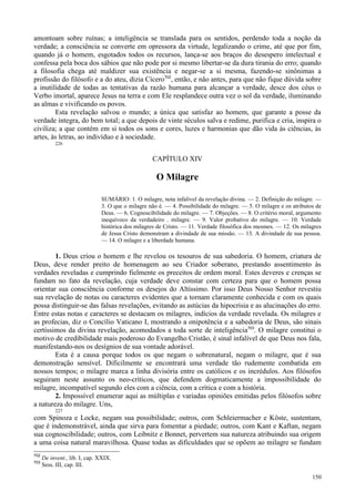 150
amontoam sobre ruínas; a inteligência se translada para os sentidos, perdendo toda a noção da
verdade; a consciência se converte em opressora da virtude, legalizando o crime, até que por fim,
quando já o homem, esgotados todos os recursos, lança-se aos braços do desespero intelectual e
confessa pela boca dos sábios que não pode por si mesmo libertar-se da dura tirania do erro; quando
a filosofia chega até maldizer sua existência e negar-se a si mesma, fazendo-se sinônimas a
profissão do filósofo e a do ateu, dizia Cícero702
, então, e não antes, para que não fique dúvida sobre
a inutilidade de todas as tentativas da razão humana para alcançar a verdade, desce dos céus o
Verbo imortal, aparece Jesus na terra e com Ele resplandece outra vez o sol da verdade, iluminando
as almas e vivificando os povos.
Esta revelação salvou o mundo; a única que satisfaz ao homem, que garante a posse da
verdade íntegra, do bem total; a que depois de vinte séculos salva e redime, purifica e cria, inspira o
civiliza; a que contém em si todos os sons e cores, luzes e harmonias que dão vida às ciências, às
artes, às letras, ao indivíduo e à sociedade.
226
CAPÍTULO XIV
O Milagre
SUMÁRIO: 1. O milagre, nota infalível da revelação divina. — 2. Definição do milagre. —
3. O que o milagre não é. — 4. Possibilidade do milagre. — 5. O milagre e os atributos de
Deus. — 6. Cognoscibilidade do milagre. — 7. Objeções. — 8. O critério moral, argumento
inequívoco da verdadeiro . milagre. — 9. Valor probativo do milagre. — 10. Verdade
histórica dos milagres de Cristo. — 11. Verdade filosófica dos mesmos. — 12. Os milagres
de Jesus Cristo demonstram a divindade de sua missão. — 13. A divindade de sua pessoa.
— 14. O milagre e a liberdade humana.
1. Deus criou o homem e lhe revelou os tesouros de sua sabedoria. O homem, criatura de
Deus, deve render preito de homenagem ao seu Criador soberano, prestando assentimento às
verdades reveladas e cumprindo fielmente os preceitos de ordem moral. Estes deveres e crenças se
fundam no fato da revelação, cuja verdade deve constar com certeza para que o homem possa
orientar sua consciência conforme os desejos do Altíssimo. Por isso Deus Nosso Senhor revestiu
sua revelação de notas ou caracteres evidentes que a tornam claramente conhecida e com os quais
possa distinguir-se das falsas revelações, evitando as astúcias da hipocrisia e as alucinações do erro.
Entre estas notas e caracteres se destacam os milagres, indícios da verdade revelada. Os milagres e
as profecias, diz o Concílio Vaticano I, mostrando a onipotência e a sabedoria de Deus, são sinais
certíssimos da divina revelação, acomodados a toda sorte de inteligência703
. O milagre constitui o
motivo de credibilidade mais poderoso do Evangelho Cristão, é sinal infalível de que Deus nos fala,
manifestando-nos os desígnios de sua vontade adorável.
Esta é a causa porque todos os que negam o sobrenatural, negam o milagre, que é sua
demonstração sensível. Dificilmente se encontrará uma verdade tão rudemente combatida em
nossos tempos; o milagre marca a linha divisória entre os católicos e os incrédulos. Aos filósofos
seguiram neste assunto os neo-críticos, que defendem dogmaticamente a impossibilidade do
milagre, incompatível segundo eles com a ciência, com a crítica e com a história.
2. Impossível enumerar aqui as múltiplas e variadas opiniões emitidas pelos filósofos sobre
a natureza do milagre. Uns,
227
com Spinoza e Locke, negam sua possibilidade; outros, com Schleiermacher e Köste, sustentam,
que é indemonstrável, ainda que sirva para fomentar a piedade; outros, com Kant e Kaftan, negam
sua cognoscibilidade; outros, com Leibnitz e Bonnet, pervertem sua natureza atribuindo sua origem
a uma coisa natural maravilhosa. Quase todas as dificuldades que se opõem ao milagre se fundam
702
De invent., lib. I, cap. XXIX.
703
Sess. III, cap. III.
 
