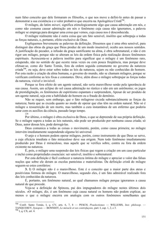 151
num falso conceito que dele formaram os filósofos, o que nos move a defini-lo antes de passar a
demonstrar a sua existência e o valor probativo que encerra na Apologética Cristã704
.
O milagre, do latim mirari, significa etimologicamente algo que causa admiração em nós, e
como não costuma causar admiração em nós o fenômeno cuja causa não ignoramos, a palavra
milagre se emprega para designar uma coisa que vemos, cuja causa nos é desconhecida.
O milagre realmente não é outra coisa que um fato sensível, insólito que sobrepuja a todas
as forças naturais, e, portanto, efeito exclusivo de Deus.
Expliquemos brevemente as palavras da definição. Dissemos que é uma obra sensível, para
distinguir das obras da graça que Deus produz de um modo insensível, oculto aos nossos sentidos.
A justificação do pecador, a infusão da graça santificante na alma, é obra sobrenatural, e não é em
rigor um milagre, porque não se alteram as leis da ordem física pela realização desses fenômenos
espirituais. Acrescenta-se a palavra insólito para significar que o milagre é um fenômeno raro,
estupendo, não no sentido de que ocorre raras vezes ou com pouca freqüência, mas porque deve
efetuar-se, como diz Santo Tomás, fora da ordem seguida comumente no governo da natureza
criada705
, ou seja, deve estar sobre todas as leis da natureza, sejam ou não conhecidas do homem.
Por esta razão a criação da alma humana, o governo do mundo, não se chamam milagres, porque se
verificam conforme as leis fixas e constantes. Deve, além disso o milagre sobrepujar as forças todas
da natureza, visível e invisível.
Porque se fora efeito de um agente natural, não seria maravilhoso senão pela ignorância de
sua causa. Assim, um eclipse do sol causa admiração no rústico e não em um astrônomo; os jogos
de prestidigitação, os fenômenos de espiritismo espantam e surpreendem, Apesar de ser produto de
um agente natural, seja este a habilidade do homem ou a fraude do demônio.
Não se requer, sem embargo, que o fato milagroso exceda substancialmente as forças da
natureza; basta que as exceda quanto ao modo de operar que elas têm na ordem natural. Não só é
milagre a ressurreição de um morto, mas também a cura instantânea de um enfermo que poderia
sarar com os auxílios da ciência, passado largo tempo.
228
Por último, o milagre é obra exclusiva de Deus, o que se depreende de sua própria definição.
Se o milagre supera a todas as leis naturais, não pode ser produzido por nenhuma causa criada; só
Deus, autor dessas leis, pode derrogá-las.
Deus comunica a todas as coisas o movimento, porém, como causa primeira; no milagre
intervém imediatamente suspendendo alguma lei universal.
O anjo e o homem podem operar milagres, porém, como instrumento de que Deus se serve,
a cuja eficácia imediata o fato miraculoso deve sua origem. Nem todo fenômeno imediatamente
produzido por Deus é miraculoso, mas aquele que se verifica sobre, contra ou fora da ordem
existente na natureza.
É, pois, o milagre uma suspensão das leis físicas que regem a criação em um caso particular
e inclui como propriedades essenciais: ser sensível, insólito e sobrenatural.
Por esta definição é fácil conhecer a natureza íntima do milagre e apreciar o valor das falsas
noções que sobre ele deram as escolas panteístas e materialistas. Da definição cristã do milagre
seguem-se estes corolários:
3. I) O milagre não é o maravilhoso. Este é o conceito que a maior parte dos ateus e
positivistas formou do milagre. O maravilhoso, segundo eles, é um fato admirável realizado fora
das leis conhecidas da natureza.
É, portanto, um fenômeno natural, ao qual chamamos milagre porque ignoramos a causa
natural de que procede.
Veja-se a definição de Spinoza, pai dos impugnadores do milagre nestes últimos dois
séculos. «O milagre, diz, é um fenômeno cuja causa natural os homens não podem explicar, ao
menos o que o milagre encerra em analogia com os outros fenômenos semelhantes que
704
Confr. Santo Tomás, I, q. CV, arts. 6, 7, 8 — PESCH, Praelectiones — WILLEMS, Inst. philosop. —
TANQUEREY, Synopsis — BONNIOT, Le miracle et ses contrefaçons, part. I, cap. 1, 2, e 3.
705
I, q. CX, art. 4.
 