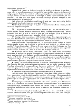 152
habitualmente se observam»706
.
Esta definição é a que, no fundo, aceitaram Locke, Malebranche, Bonnet, Strauss, Baur e
quase todos os racionalistas modernos. Sanches Calvo aceita também a doutrina de Spinoza. O
milagre, segundo ele, é um fato admirável, produzido por um poder superior, inteligente, em virtude
de forças naturais desconhecidas capazes de interromper os efeitos das leis conhecidas, em caso
particular707
. Em rigor, todos estes negam a existência do milagre, porque o despojam de uma
propriedade essencial: ser sobrenatural.
II) O milagre não é a violação de uma lei natural, como quer Hume, nem violação das leis
matemáticas, divinas, imutáveis, eternas, como opina Voltaire.
Não é violação, senão derrogação da lei, e não de leis matemáticas, divinas e eternas, mas de
leis físicas, temporais contingentes.
229
III) O milagre não é um fato extraordinário produzido por Deus para servir de prova à
verdade revelada, segundo opinião de Wegscheider, Ritschl e outros protestantes liberais. Constitui
certamente uma prova a favor da revelação; mas sua força probatória deriva do fato de ser
irreduzível às energias da natureza, que é seu caráter próprio e essencial.
IV) O milagre não é um testemunho infalível da acolhida que Deus dispensa às orações dos
fiéis, como dizia Sabatier708
. Em tal sentido chega-se a negar a intervenção especial da divindade, e
se confunde o milagre com o maravilhoso ou com a ordem comum da Providência.
V) O milagre não é, como querem Le Roy e os modernistas, um ato vigoroso do espírito
humano nascido ao calor da fé religiosa, o qual opera sobre a matéria e a submete ao seu
domínio709
. Esta noção do milagre é falsa e revela a sua origem modernista. O milagre é uma obra
sobrenatural, não do espírito humano; não é ato interno de nossa consciência, senão argumento
externo da divina revelação; nem é efeito da fé, senão obra divina que prepara a fé.
VI) O milagre não se deriva, como opina Leibnitz, de certos germes maravilhosos
depositados, no princípio, por Deus nas causas naturais; nem tem por origem a exaltação da fantasia
como julga Feuerbach; nem obedece a uma lei extraordinária existente na natureza, segundo a
opinião de Houteville e Dreys; nem se pode atribuir às artes mágicas, como pretendem os espíritas.
A origem do milagre não se há de buscar nas causas criadas, mas nos decretos divinos; é obra
privativa de Deus, porque só Deus pode alterar o curso das leis físicas.
4. Uma vez exposto o conceito do milagre, fácil é provar a sua possibilidade sob o ponto de
vista filosófico. Tão clara pareceu a Rousseau esta questão, que não vacilou em escrever: «Pode
Deus fazer milagres, isto é, derrogar as leis que Ele mesmo estabeleceu?» E afirma: «tal questão,
seriamente proposta, seria ímpia se não fora absurda. Castigar aquele que a resolvesse
negativamente seria honrá-lo demasiado, bastaria encerrá-lo em manicômio»710
.
E, certamente, basta o senso comum para assim discorrer como o faz Rousseau.
As leis de ordem física são finitas, contingentes, criadas; Deus é livre, onipotente, infinito;
logo a sua virtude se estende à produção de efeitos superiores às leis naturais. Admitida a existência
de um Deus pessoal, o milagre se impõe necessariamente, porque esse Deus, criador do mundo,
poderá suspender as leis que o regem e operar fora da ordem comum de sua adorável providência.
230
Para negar a possibilidade do milagre não fica outro recurso que apelar, ou ao determinismo
físico, ou ao fatalismo das leis cósmicas, absolutamente necessárias e eternas, ou ao determinismo
físico que encerram em ordem as causas agentes, sem excetuar a Deus. As escolas panteístas e
materialistas defendem-no assim, porém, ambos os extremos são igualmente condenáveis e
absurdos.
A ordem natural é instituição livre de Deus, que determinou o modo constante de operar que
as causas naturais conservam. Estas, por sua vez, não podem operar senão dadas certas condições,
706
Tractatus theologico-politicus, cap. VI.
707
Filosofia de lo maravilloso positivo, pg. 99.
708
Exquisse d'une philosophie de la religion, pg. 87.
709
Annales de philosophie chrétienne, 1907, pg. 242 e 247.
710
Lettres de la montagne, carta 3.ª.
 
