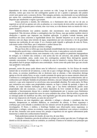 153
dependentes de várias circunstâncias que ocorrem na vida. Longe de incluir uma necessidade
absoluta, vemos que essas leis são contingentes quanto ao ser e quanto à operação; não podem
existir nem operar sem o concurso divino. Não repugna, portanto, sua destruição ou sua substituição
por outras leis; concebemos perfeitamente o mundo com outra ordem, com outras leis distintas
daquelas que atualmente o regem e governam.
Acaso pereceria o mundo, diz Liberatore, se o iluminarem dois sóis em vez de um; se
seguirem ao sol mil ou apenas seis sóis ou planetas; se o movimento da terra sobre seu próprio eixo
se verificar, não do poente para o oriente, mas vice-versa; se o dia durasse mais ou menos de vinte e
quatro horas?711
.
Indubitavelmente isso poderia suceder; não encontramos nisso nenhuma dificuldade
insuperável. Não devemos afirmar a contingência das leis físicas, mas que podem também intervir
obstáculos e agentes que impeçam sua imediata aplicação. A própria vontade humana pode
modificar em casos concretos a regularidade dessas leis. Quando lançamos ao ar uma pedra, ou
detemos com um dique uma torrente de água, suspendemos por uns momentos a lei da gravidade
impressa nas moléculas de um corpo. E se o homem pode impedir a aplicação de uma lei física,
com maior razão o fará Deus, que é onipotente e senhor dessas leis.
Ora, esta maneira de operar constitui o milagre.
Do que ficou dito se infere que essa decantada imutabilidade das leis naturais é uma quimera
inventada pelos positivistas; o determinismo físico não existe, é uma palavra vazia de sentido.
Deus não é a matéria eterna, nem imanente a ela, como supõem os panteístas impugnadores
do milagre; se é distinto das criaturas e está acima das leis do universo, não podem impor-lhe
nenhuma necessidade, antes, sendo essas leis contingentes, poderá Deus derrogá-las quando
entender conveniente. O milagre não é a violação de uma lei imutável e eterna; Deus em tal caso
não poderia fazê-lo porque implicaria uma contradição. Assim como não pode fazer que um círculo
seja quadrado e uma pedra
231
pensante, assim tão pouco pode alterar uma lei inflexível e necessária. As leis físicas do mundo
natural não se revestem de tal natureza, e estas são as que o milagre derroga; as relações essenciais
das coisas, os axiomas metafísicos não se destroem nem se alteram; o fato miraculoso derroga
apenas as leis de ordem física, ou seja, o modo constante de operar que as causas naturais observam.
Confirma-se a contingência dessas leis pelo modo que temos de chegar ao seu conhecimento; não as
conhecemos por dedução fundada em princípios abstratos, mas por indução derivada da experiência
sensível, o que seria impossível se envolvesse uma necessidade absoluta. Por outra parte, foi Deus
que comunicou aos corpos suas propriedades naturais, ao fogo a virtude de queimar, à água a de
molhar, ao corpo humano inclinação para a alma, que é sua forma substancial; porém essas
propriedades não são essenciais, e seus efeitos dependem da livre vontade de Deus, que pode
suspender o funcionamento dessas leis e produzir imediatamente por si mesmo esses fenômenos
realizados pela atividade natural dos seres no curso ordinário das coisas. Não há artífice a quem não
se outorgue poder de modificar sua obra, nem legislador que não possa derrogar suas leis; haveria
de ser isso impossível, diz Franchi, ao autor do universo?712
.
Afirma-se em tom dogmático que, admitido o milagre e alterada a constância das leis
naturais, desaparecem os métodos didáticos, as conclusões da ciência. A firme segurança e
confiança que a nós infunde a constância das leis naturais servem de partida para nossos cálculos e
investigações. O físico, o médico, o histólogo fundam suas observações nessa segurança; se
admitirmos o milagre, caímos na aventura, nunca poderemos estabelecer com certeza a existência
de um fato, formular com acerto nossas leis, porque a ingerência de um agente sobrenatural pode
transtornar a ordem dos conhecimentos humanos.
Nada poderíamos pensar do mundo, de suas leis, de seus fatos.
A objeção é fantástica, provém de atribuir ao milagre um caráter que não tem. O milagre não
destrói as leis da natureza; muito ao contrário, as confirma. Chama-se lei natural a um princípio que
711
Instituitiones philosophicae, t. II, ed. 5, pg. 172.
712
Última Crítica, n.º 698.
 